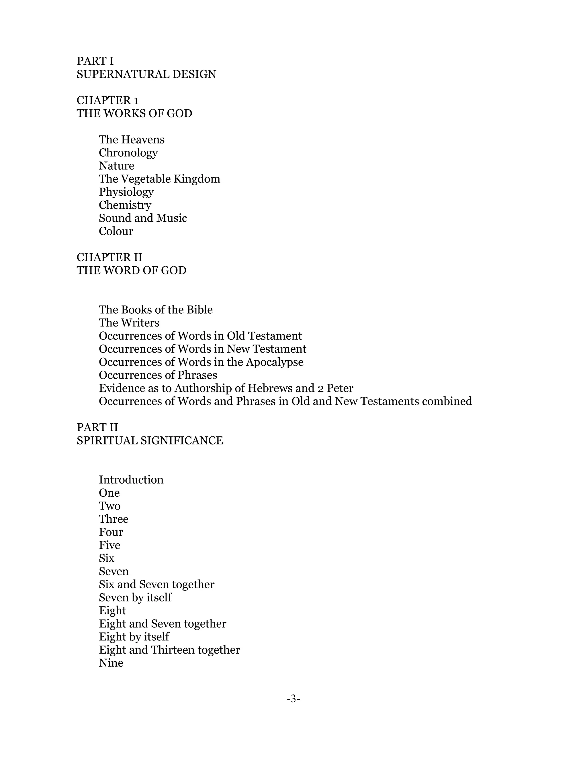 PART I
SUPERNATURAL DESIGN

CHAPTER 1
THE WORKS OF GOD

   The Heavens
   Chronology
   Nature
   The Vegetable Kingdom
   Physiology
   Chemistry
   Sound and Music
   Colour

CHAPTER II
THE WORD OF GOD


   The Books of the Bible
   The Writers
   Occurrences of Words in Old Testament
   Occurrences of Words in New Testament
   Occurrences of Words in the Apocalypse
   Occurrences of Phrases
   Evidence as to Authorship of Hebrews and 2 Peter
   Occurrences of Words and Phrases in Old and New Testaments combined

PART II
SPIRITUAL SIGNIFICANCE


   Introduction
   One
   Two
   Three
   Four
   Five
   Six
   Seven
   Six and Seven together
   Seven by itself
   Eight
   Eight and Seven together
   Eight by itself
   Eight and Thirteen together
   Nine


                                    -3-
 