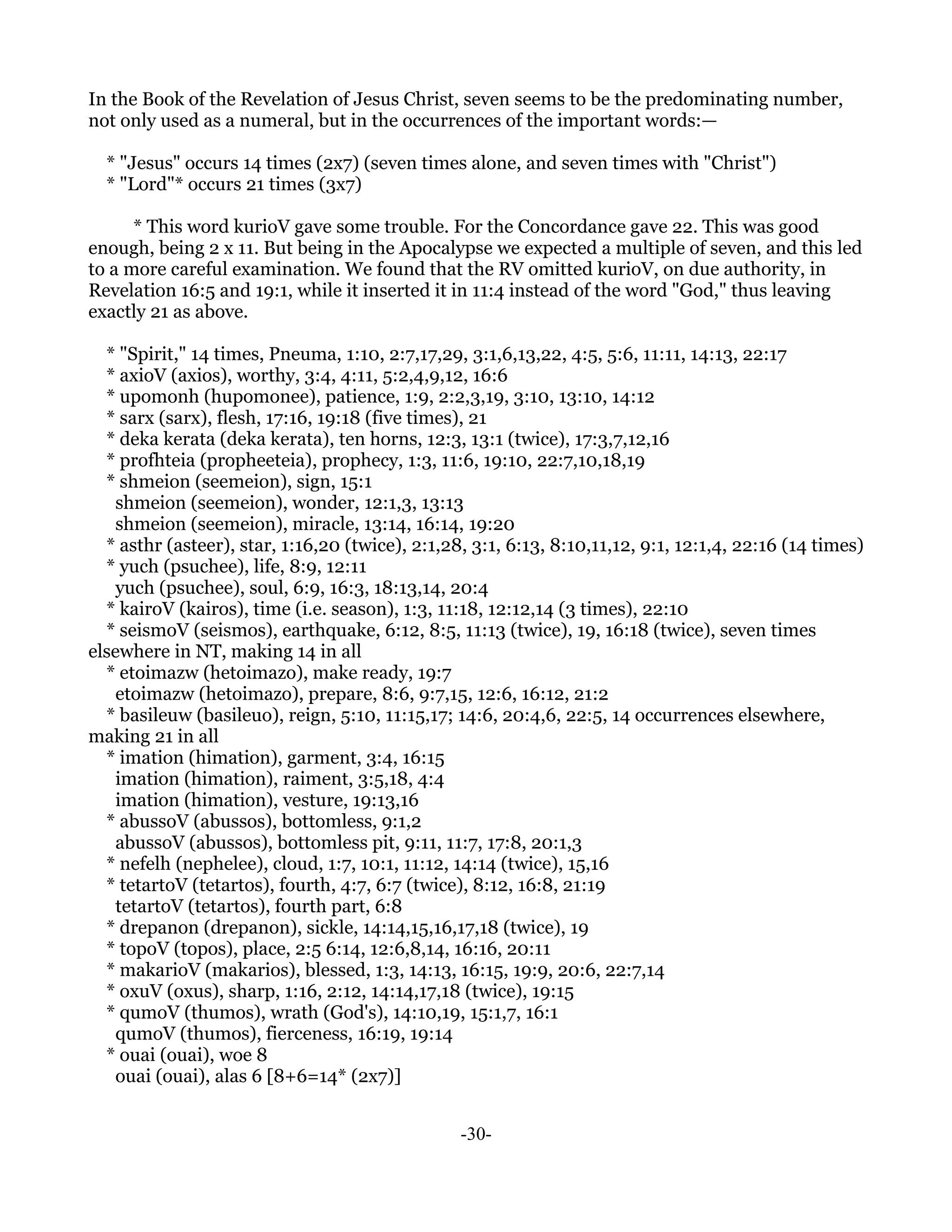 In the Book of the Revelation of Jesus Christ, seven seems to be the predominating number,
not only used as a numeral, but in the occurrences of the important words:—

  * "Jesus" occurs 14 times (2x7) (seven times alone, and seven times with "Christ")
  * "Lord"* occurs 21 times (3x7)

      * This word kurioV gave some trouble. For the Concordance gave 22. This was good
enough, being 2 x 11. But being in the Apocalypse we expected a multiple of seven, and this led
to a more careful examination. We found that the RV omitted kurioV, on due authority, in
Revelation 16:5 and 19:1, while it inserted it in 11:4 instead of the word "God," thus leaving
exactly 21 as above.

  * "Spirit," 14 times, Pneuma, 1:10, 2:7,17,29, 3:1,6,13,22, 4:5, 5:6, 11:11, 14:13, 22:17
  * axioV (axios), worthy, 3:4, 4:11, 5:2,4,9,12, 16:6
  * upomonh (hupomonee), patience, 1:9, 2:2,3,19, 3:10, 13:10, 14:12
  * sarx (sarx), flesh, 17:16, 19:18 (five times), 21
  * deka kerata (deka kerata), ten horns, 12:3, 13:1 (twice), 17:3,7,12,16
  * profhteia (propheeteia), prophecy, 1:3, 11:6, 19:10, 22:7,10,18,19
  * shmeion (seemeion), sign, 15:1
    shmeion (seemeion), wonder, 12:1,3, 13:13
    shmeion (seemeion), miracle, 13:14, 16:14, 19:20
  * asthr (asteer), star, 1:16,20 (twice), 2:1,28, 3:1, 6:13, 8:10,11,12, 9:1, 12:1,4, 22:16 (14 times)
  * yuch (psuchee), life, 8:9, 12:11
    yuch (psuchee), soul, 6:9, 16:3, 18:13,14, 20:4
  * kairoV (kairos), time (i.e. season), 1:3, 11:18, 12:12,14 (3 times), 22:10
  * seismoV (seismos), earthquake, 6:12, 8:5, 11:13 (twice), 19, 16:18 (twice), seven times
elsewhere in NT, making 14 in all
  * etoimazw (hetoimazo), make ready, 19:7
    etoimazw (hetoimazo), prepare, 8:6, 9:7,15, 12:6, 16:12, 21:2
  * basileuw (basileuo), reign, 5:10, 11:15,17; 14:6, 20:4,6, 22:5, 14 occurrences elsewhere,
making 21 in all
  * imation (himation), garment, 3:4, 16:15
    imation (himation), raiment, 3:5,18, 4:4
    imation (himation), vesture, 19:13,16
  * abussoV (abussos), bottomless, 9:1,2
    abussoV (abussos), bottomless pit, 9:11, 11:7, 17:8, 20:1,3
  * nefelh (nephelee), cloud, 1:7, 10:1, 11:12, 14:14 (twice), 15,16
  * tetartoV (tetartos), fourth, 4:7, 6:7 (twice), 8:12, 16:8, 21:19
    tetartoV (tetartos), fourth part, 6:8
  * drepanon (drepanon), sickle, 14:14,15,16,17,18 (twice), 19
  * topoV (topos), place, 2:5 6:14, 12:6,8,14, 16:16, 20:11
  * makarioV (makarios), blessed, 1:3, 14:13, 16:15, 19:9, 20:6, 22:7,14
  * oxuV (oxus), sharp, 1:16, 2:12, 14:14,17,18 (twice), 19:15
  * qumoV (thumos), wrath (God's), 14:10,19, 15:1,7, 16:1
    qumoV (thumos), fierceness, 16:19, 19:14
  * ouai (ouai), woe 8
    ouai (ouai), alas 6 [8+6=14* (2x7)]


                                                 -30-
 
