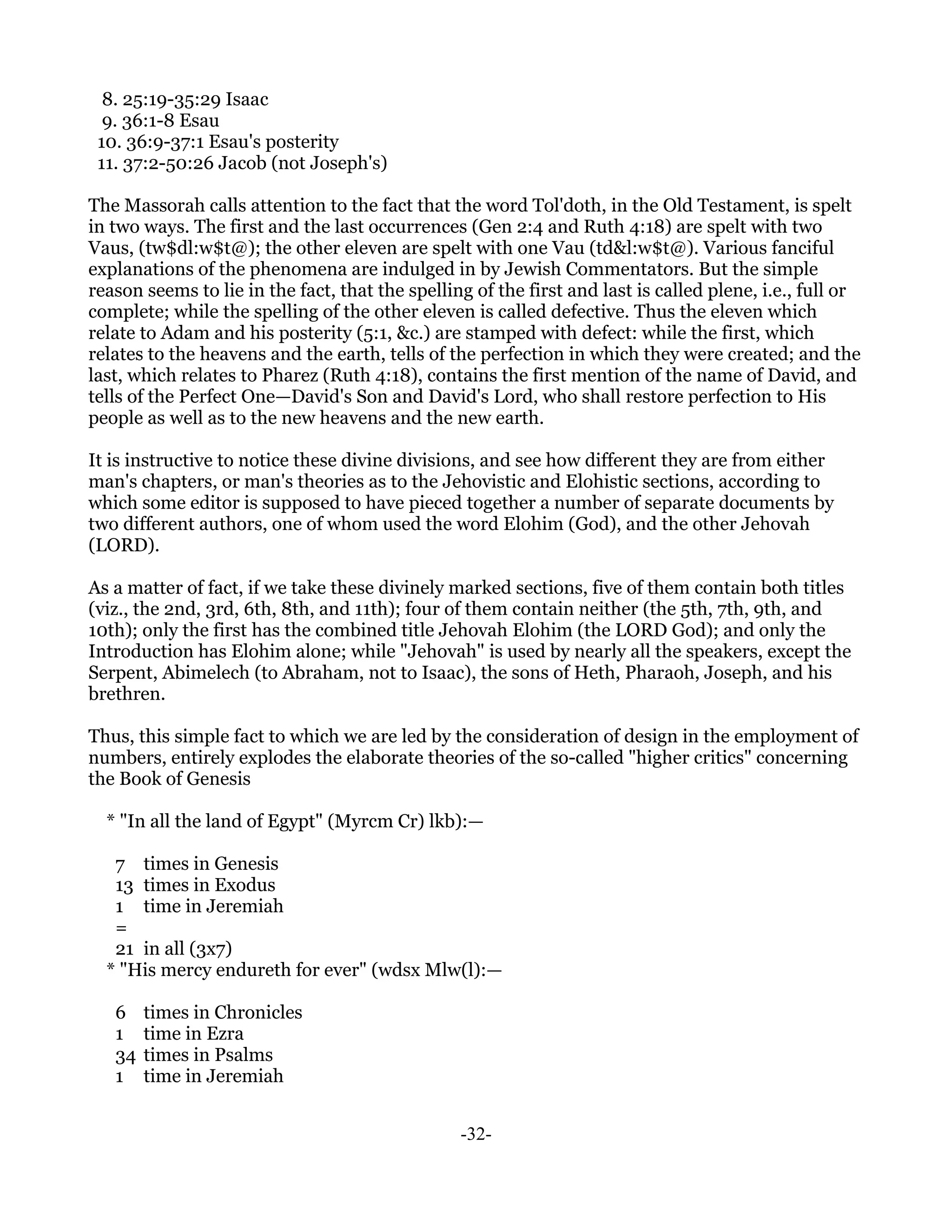 8. 25:19-35:29 Isaac
  9. 36:1-8 Esau
 10. 36:9-37:1 Esau's posterity
 11. 37:2-50:26 Jacob (not Joseph's)

The Massorah calls attention to the fact that the word Tol'doth, in the Old Testament, is spelt
in two ways. The first and the last occurrences (Gen 2:4 and Ruth 4:18) are spelt with two
Vaus, (tw$dl:w$t@); the other eleven are spelt with one Vau (td&l:w$t@). Various fanciful
explanations of the phenomena are indulged in by Jewish Commentators. But the simple
reason seems to lie in the fact, that the spelling of the first and last is called plene, i.e., full or
complete; while the spelling of the other eleven is called defective. Thus the eleven which
relate to Adam and his posterity (5:1, &c.) are stamped with defect: while the first, which
relates to the heavens and the earth, tells of the perfection in which they were created; and the
last, which relates to Pharez (Ruth 4:18), contains the first mention of the name of David, and
tells of the Perfect One—David's Son and David's Lord, who shall restore perfection to His
people as well as to the new heavens and the new earth.

It is instructive to notice these divine divisions, and see how different they are from either
man's chapters, or man's theories as to the Jehovistic and Elohistic sections, according to
which some editor is supposed to have pieced together a number of separate documents by
two different authors, one of whom used the word Elohim (God), and the other Jehovah
(LORD).

As a matter of fact, if we take these divinely marked sections, five of them contain both titles
(viz., the 2nd, 3rd, 6th, 8th, and 11th); four of them contain neither (the 5th, 7th, 9th, and
10th); only the first has the combined title Jehovah Elohim (the LORD God); and only the
Introduction has Elohim alone; while "Jehovah" is used by nearly all the speakers, except the
Serpent, Abimelech (to Abraham, not to Isaac), the sons of Heth, Pharaoh, Joseph, and his
brethren.

Thus, this simple fact to which we are led by the consideration of design in the employment of
numbers, entirely explodes the elaborate theories of the so-called "higher critics" concerning
the Book of Genesis

  * "In all the land of Egypt" (Myrcm Cr) lkb):—

   7 times in Genesis
   13 times in Exodus
   1 time in Jeremiah
   =
   21 in all (3x7)
  * "His mercy endureth for ever" (wdsx Mlw(l):—

   6    times in Chronicles
   1    time in Ezra
   34   times in Psalms
   1    time in Jeremiah


                                                 -32-
 