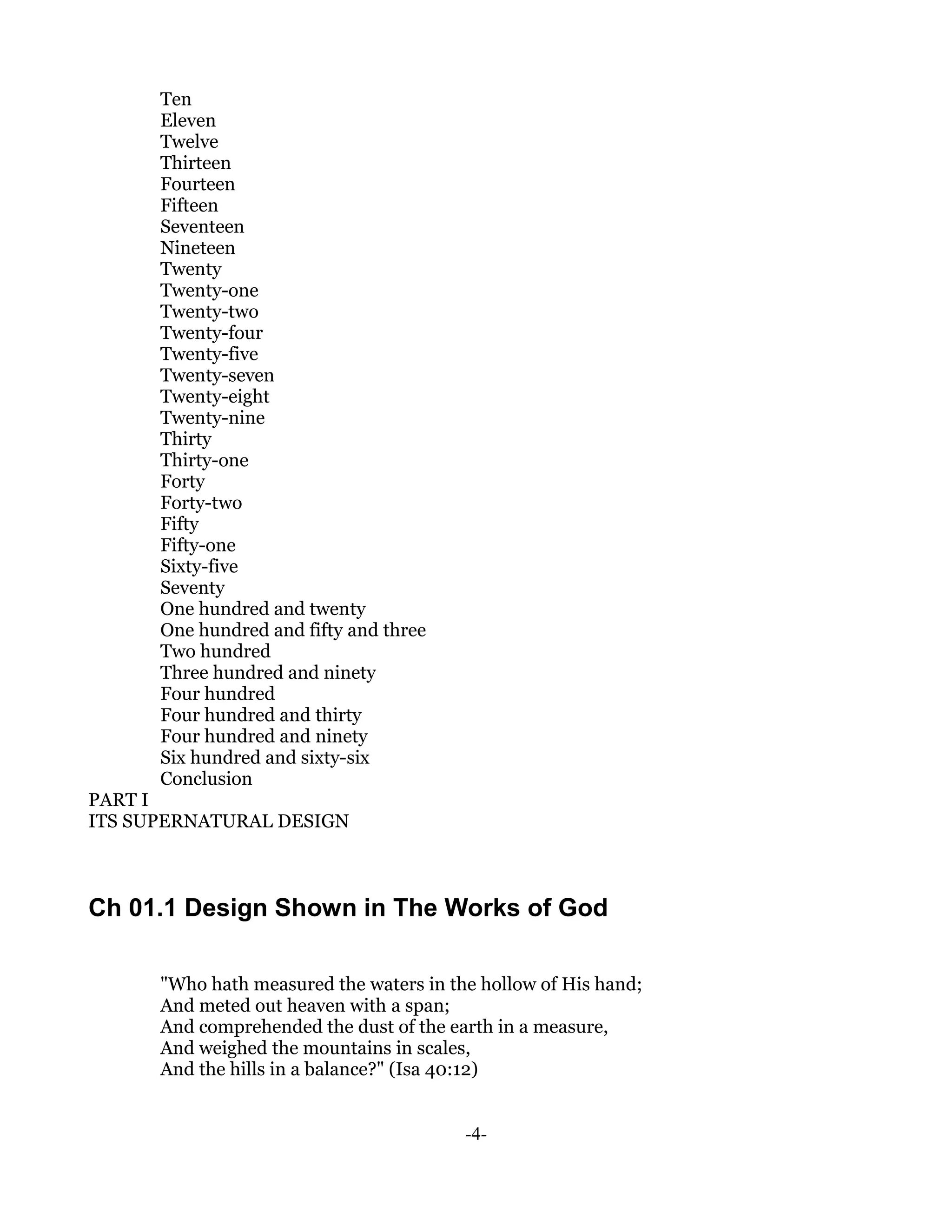 Ten
      Eleven
      Twelve
      Thirteen
      Fourteen
      Fifteen
      Seventeen
      Nineteen
      Twenty
      Twenty-one
      Twenty-two
      Twenty-four
      Twenty-five
      Twenty-seven
      Twenty-eight
      Twenty-nine
      Thirty
      Thirty-one
      Forty
      Forty-two
      Fifty
      Fifty-one
      Sixty-five
      Seventy
      One hundred and twenty
      One hundred and fifty and three
      Two hundred
      Three hundred and ninety
      Four hundred
      Four hundred and thirty
      Four hundred and ninety
      Six hundred and sixty-six
      Conclusion
PART I
ITS SUPERNATURAL DESIGN



Ch 01.1 Design Shown in The Works of God

      "Who hath measured the waters in the hollow of His hand;
      And meted out heaven with a span;
      And comprehended the dust of the earth in a measure,
      And weighed the mountains in scales,
      And the hills in a balance?" (Isa 40:12)


                                         -4-
 