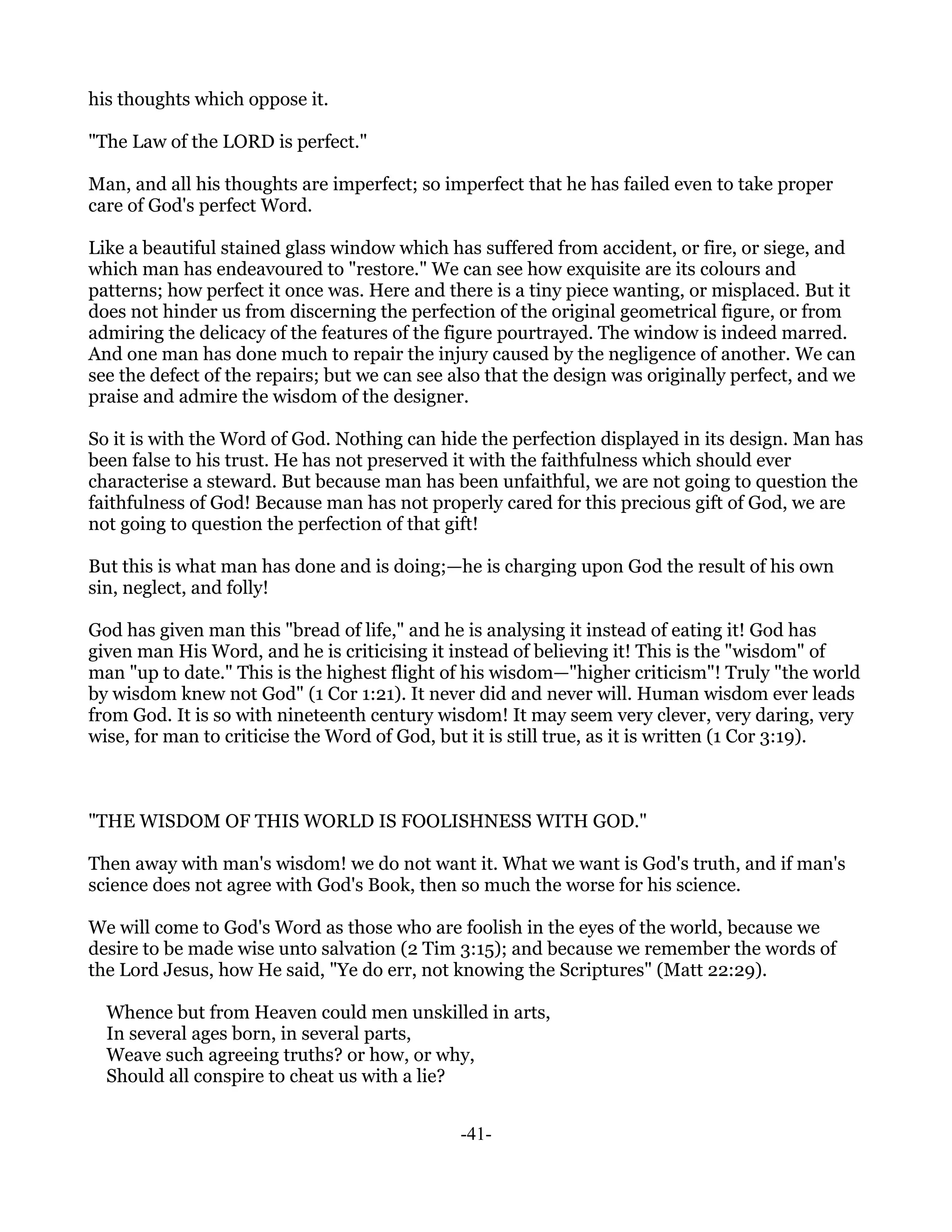 his thoughts which oppose it.

"The Law of the LORD is perfect."

Man, and all his thoughts are imperfect; so imperfect that he has failed even to take proper
care of God's perfect Word.

Like a beautiful stained glass window which has suffered from accident, or fire, or siege, and
which man has endeavoured to "restore." We can see how exquisite are its colours and
patterns; how perfect it once was. Here and there is a tiny piece wanting, or misplaced. But it
does not hinder us from discerning the perfection of the original geometrical figure, or from
admiring the delicacy of the features of the figure pourtrayed. The window is indeed marred.
And one man has done much to repair the injury caused by the negligence of another. We can
see the defect of the repairs; but we can see also that the design was originally perfect, and we
praise and admire the wisdom of the designer.

So it is with the Word of God. Nothing can hide the perfection displayed in its design. Man has
been false to his trust. He has not preserved it with the faithfulness which should ever
characterise a steward. But because man has been unfaithful, we are not going to question the
faithfulness of God! Because man has not properly cared for this precious gift of God, we are
not going to question the perfection of that gift!

But this is what man has done and is doing;—he is charging upon God the result of his own
sin, neglect, and folly!

God has given man this "bread of life," and he is analysing it instead of eating it! God has
given man His Word, and he is criticising it instead of believing it! This is the "wisdom" of
man "up to date." This is the highest flight of his wisdom—"higher criticism"! Truly "the world
by wisdom knew not God" (1 Cor 1:21). It never did and never will. Human wisdom ever leads
from God. It is so with nineteenth century wisdom! It may seem very clever, very daring, very
wise, for man to criticise the Word of God, but it is still true, as it is written (1 Cor 3:19).



"THE WISDOM OF THIS WORLD IS FOOLISHNESS WITH GOD."

Then away with man's wisdom! we do not want it. What we want is God's truth, and if man's
science does not agree with God's Book, then so much the worse for his science.

We will come to God's Word as those who are foolish in the eyes of the world, because we
desire to be made wise unto salvation (2 Tim 3:15); and because we remember the words of
the Lord Jesus, how He said, "Ye do err, not knowing the Scriptures" (Matt 22:29).

  Whence but from Heaven could men unskilled in arts,
  In several ages born, in several parts,
  Weave such agreeing truths? or how, or why,
  Should all conspire to cheat us with a lie?


                                               -41-
 