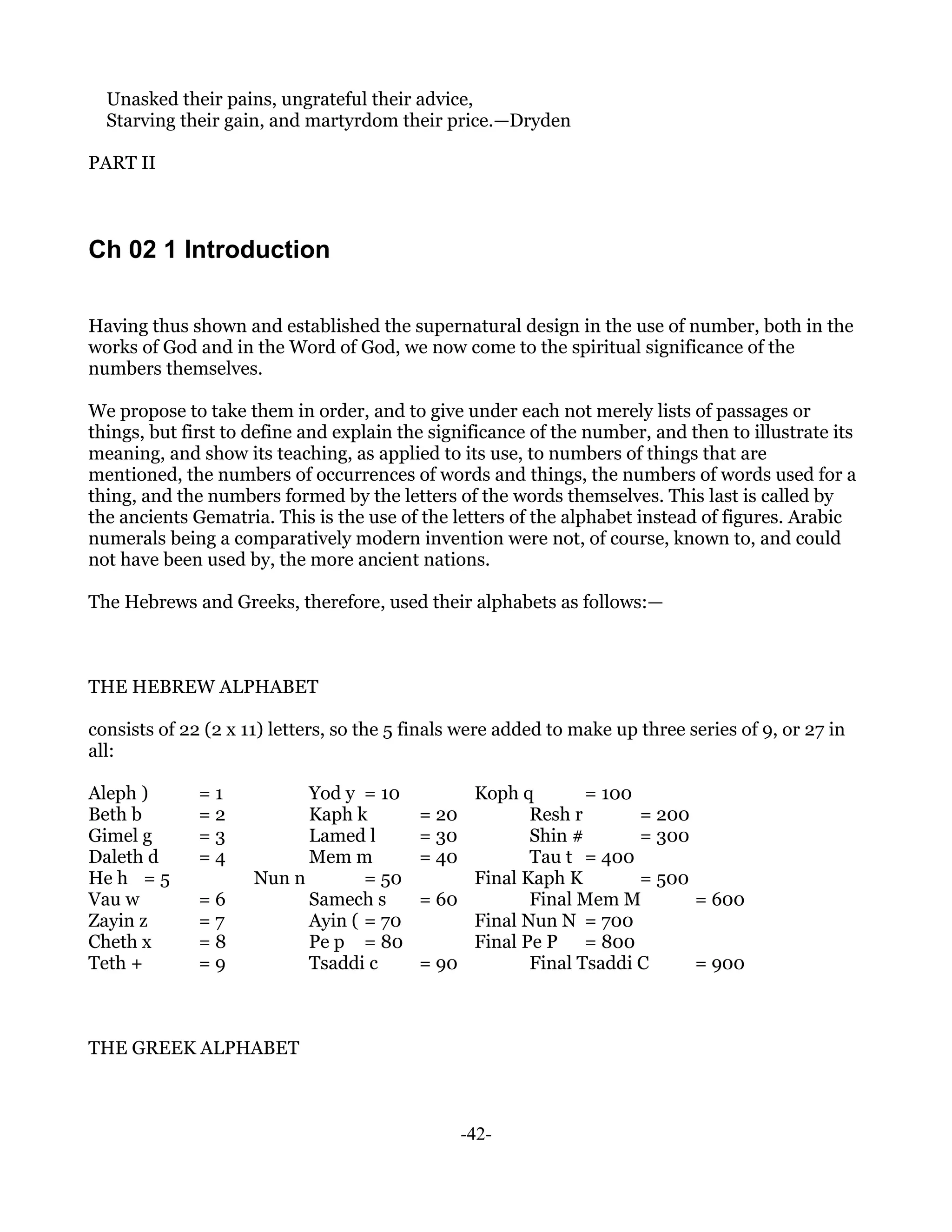 Unasked their pains, ungrateful their advice,
  Starving their gain, and martyrdom their price.—Dryden

PART II



Ch 02 1 Introduction

Having thus shown and established the supernatural design in the use of number, both in the
works of God and in the Word of God, we now come to the spiritual significance of the
numbers themselves.

We propose to take them in order, and to give under each not merely lists of passages or
things, but first to define and explain the significance of the number, and then to illustrate its
meaning, and show its teaching, as applied to its use, to numbers of things that are
mentioned, the numbers of occurrences of words and things, the numbers of words used for a
thing, and the numbers formed by the letters of the words themselves. This last is called by
the ancients Gematria. This is the use of the letters of the alphabet instead of figures. Arabic
numerals being a comparatively modern invention were not, of course, known to, and could
not have been used by, the more ancient nations.

The Hebrews and Greeks, therefore, used their alphabets as follows:—



THE HEBREW ALPHABET

consists of 22 (2 x 11) letters, so the 5 finals were added to make up three series of 9, or 27 in
all:

Aleph )       =1           Yod y = 10          Koph q        = 100
Beth b        =2           Kaph k         = 20        Resh r       = 200
Gimel g       =3           Lamed l        = 30        Shin #       = 300
Daleth d      =4           Mem m          = 40        Tau t = 400
He h = 5             Nun n        = 50         Final Kaph K        = 500
Vau w         =6           Samech s       = 60        Final Mem M        = 600
Zayin z       =7           Ayin ( = 70         Final Nun N = 700
Cheth x       =8           Pe p = 80           Final Pe P = 800
Teth +        =9           Tsaddi c       = 90        Final Tsaddi C     = 900



THE GREEK ALPHABET



                                                 -42-
 