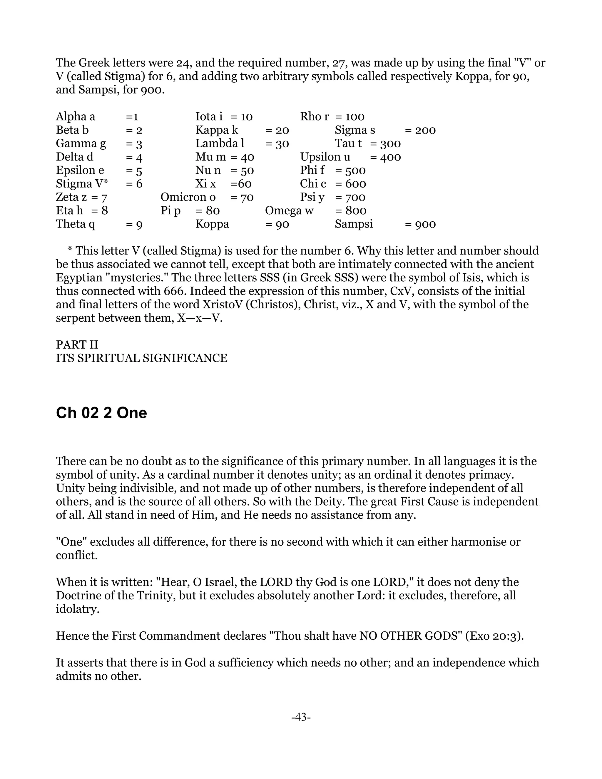 The Greek letters were 24, and the required number, 27, was made up by using the final "V" or
V (called Stigma) for 6, and adding two arbitrary symbols called respectively Koppa, for 90,
and Sampsi, for 900.

Alpha a       =1          Iota i = 10          Rho r = 100
Beta b        =2          Kappa k         = 20       Sigma s     = 200
Gamma g       =3          Lambda l        = 30       Tau t = 300
Delta d       =4          Mu m = 40            Upsilon u   = 400
Epsilon e     =5          Nu n = 50            Phi f = 500
Stigma V*     =6          Xi x =60             Chi c = 600
Zeta z = 7           Omicron o = 70            Psi y = 700
Eta h = 8            Pi p = 80            Omega w    = 800
Theta q       =9          Koppa           = 90       Sampsi      = 900

  * This letter V (called Stigma) is used for the number 6. Why this letter and number should
be thus associated we cannot tell, except that both are intimately connected with the ancient
Egyptian "mysteries." The three letters SSS (in Greek SSS) were the symbol of Isis, which is
thus connected with 666. Indeed the expression of this number, CxV, consists of the initial
and final letters of the word XristoV (Christos), Christ, viz., X and V, with the symbol of the
serpent between them, X—x—V.

PART II
ITS SPIRITUAL SIGNIFICANCE



Ch 02 2 One

There can be no doubt as to the significance of this primary number. In all languages it is the
symbol of unity. As a cardinal number it denotes unity; as an ordinal it denotes primacy.
Unity being indivisible, and not made up of other numbers, is therefore independent of all
others, and is the source of all others. So with the Deity. The great First Cause is independent
of all. All stand in need of Him, and He needs no assistance from any.

"One" excludes all difference, for there is no second with which it can either harmonise or
conflict.

When it is written: "Hear, O Israel, the LORD thy God is one LORD," it does not deny the
Doctrine of the Trinity, but it excludes absolutely another Lord: it excludes, therefore, all
idolatry.

Hence the First Commandment declares "Thou shalt have NO OTHER GODS" (Exo 20:3).

It asserts that there is in God a sufficiency which needs no other; and an independence which
admits no other.


                                               -43-
 