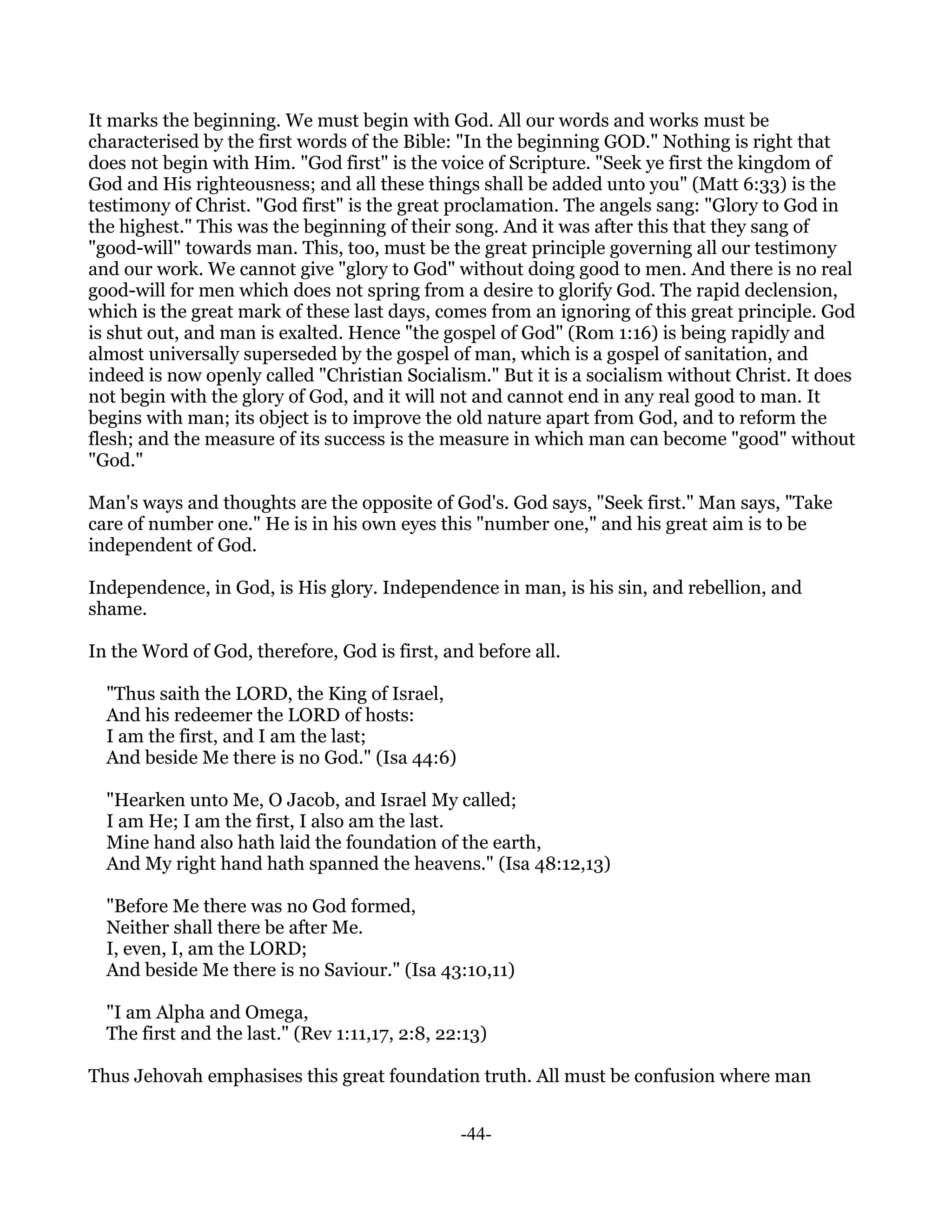 It marks the beginning. We must begin with God. All our words and works must be
characterised by the first words of the Bible: "In the beginning GOD." Nothing is right that
does not begin with Him. "God first" is the voice of Scripture. "Seek ye first the kingdom of
God and His righteousness; and all these things shall be added unto you" (Matt 6:33) is the
testimony of Christ. "God first" is the great proclamation. The angels sang: "Glory to God in
the highest." This was the beginning of their song. And it was after this that they sang of
"good-will" towards man. This, too, must be the great principle governing all our testimony
and our work. We cannot give "glory to God" without doing good to men. And there is no real
good-will for men which does not spring from a desire to glorify God. The rapid declension,
which is the great mark of these last days, comes from an ignoring of this great principle. God
is shut out, and man is exalted. Hence "the gospel of God" (Rom 1:16) is being rapidly and
almost universally superseded by the gospel of man, which is a gospel of sanitation, and
indeed is now openly called "Christian Socialism." But it is a socialism without Christ. It does
not begin with the glory of God, and it will not and cannot end in any real good to man. It
begins with man; its object is to improve the old nature apart from God, and to reform the
flesh; and the measure of its success is the measure in which man can become "good" without
"God."

Man's ways and thoughts are the opposite of God's. God says, "Seek first." Man says, "Take
care of number one." He is in his own eyes this "number one," and his great aim is to be
independent of God.

Independence, in God, is His glory. Independence in man, is his sin, and rebellion, and
shame.

In the Word of God, therefore, God is first, and before all.

  "Thus saith the LORD, the King of Israel,
  And his redeemer the LORD of hosts:
  I am the first, and I am the last;
  And beside Me there is no God." (Isa 44:6)

  "Hearken unto Me, O Jacob, and Israel My called;
  I am He; I am the first, I also am the last.
  Mine hand also hath laid the foundation of the earth,
  And My right hand hath spanned the heavens." (Isa 48:12,13)

  "Before Me there was no God formed,
  Neither shall there be after Me.
  I, even, I, am the LORD;
  And beside Me there is no Saviour." (Isa 43:10,11)

  "I am Alpha and Omega,
  The first and the last." (Rev 1:11,17, 2:8, 22:13)

Thus Jehovah emphasises this great foundation truth. All must be confusion where man


                                                -44-
 