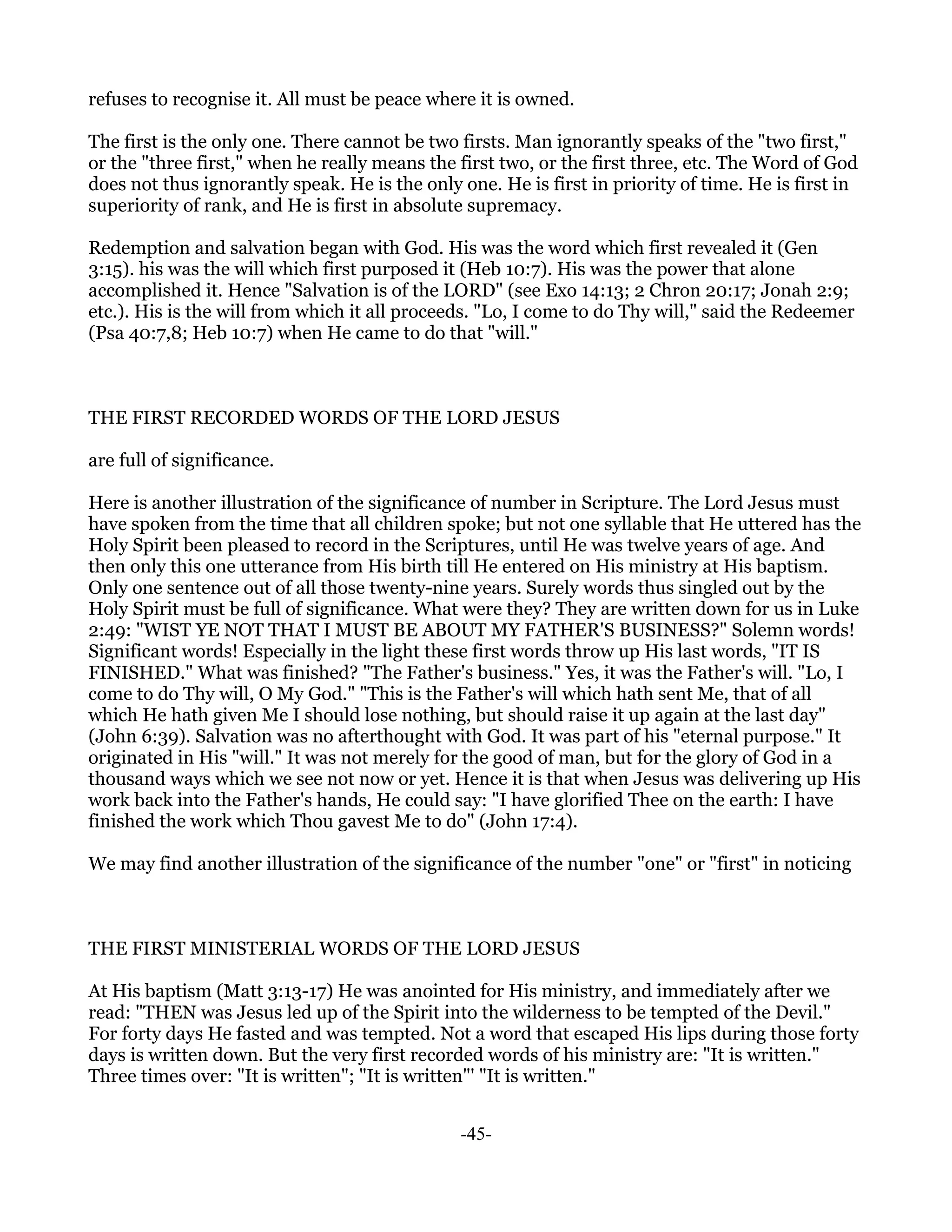 refuses to recognise it. All must be peace where it is owned.

The first is the only one. There cannot be two firsts. Man ignorantly speaks of the "two first,"
or the "three first," when he really means the first two, or the first three, etc. The Word of God
does not thus ignorantly speak. He is the only one. He is first in priority of time. He is first in
superiority of rank, and He is first in absolute supremacy.

Redemption and salvation began with God. His was the word which first revealed it (Gen
3:15). his was the will which first purposed it (Heb 10:7). His was the power that alone
accomplished it. Hence "Salvation is of the LORD" (see Exo 14:13; 2 Chron 20:17; Jonah 2:9;
etc.). His is the will from which it all proceeds. "Lo, I come to do Thy will," said the Redeemer
(Psa 40:7,8; Heb 10:7) when He came to do that "will."



THE FIRST RECORDED WORDS OF THE LORD JESUS

are full of significance.

Here is another illustration of the significance of number in Scripture. The Lord Jesus must
have spoken from the time that all children spoke; but not one syllable that He uttered has the
Holy Spirit been pleased to record in the Scriptures, until He was twelve years of age. And
then only this one utterance from His birth till He entered on His ministry at His baptism.
Only one sentence out of all those twenty-nine years. Surely words thus singled out by the
Holy Spirit must be full of significance. What were they? They are written down for us in Luke
2:49: "WIST YE NOT THAT I MUST BE ABOUT MY FATHER'S BUSINESS?" Solemn words!
Significant words! Especially in the light these first words throw up His last words, "IT IS
FINISHED." What was finished? "The Father's business." Yes, it was the Father's will. "Lo, I
come to do Thy will, O My God." "This is the Father's will which hath sent Me, that of all
which He hath given Me I should lose nothing, but should raise it up again at the last day"
(John 6:39). Salvation was no afterthought with God. It was part of his "eternal purpose." It
originated in His "will." It was not merely for the good of man, but for the glory of God in a
thousand ways which we see not now or yet. Hence it is that when Jesus was delivering up His
work back into the Father's hands, He could say: "I have glorified Thee on the earth: I have
finished the work which Thou gavest Me to do" (John 17:4).

We may find another illustration of the significance of the number "one" or "first" in noticing



THE FIRST MINISTERIAL WORDS OF THE LORD JESUS

At His baptism (Matt 3:13-17) He was anointed for His ministry, and immediately after we
read: "THEN was Jesus led up of the Spirit into the wilderness to be tempted of the Devil."
For forty days He fasted and was tempted. Not a word that escaped His lips during those forty
days is written down. But the very first recorded words of his ministry are: "It is written."
Three times over: "It is written"; "It is written"' "It is written."


                                               -45-
 