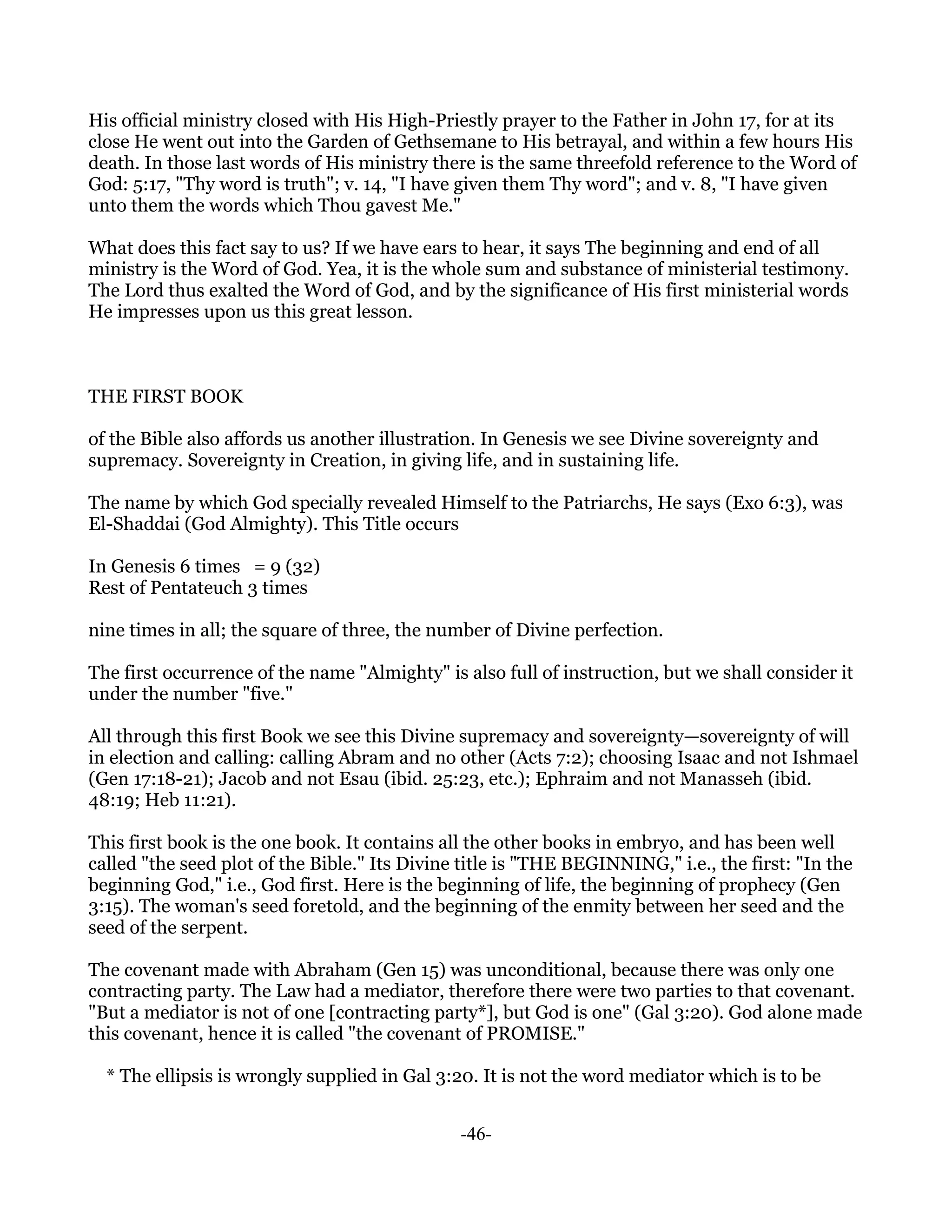 His official ministry closed with His High-Priestly prayer to the Father in John 17, for at its
close He went out into the Garden of Gethsemane to His betrayal, and within a few hours His
death. In those last words of His ministry there is the same threefold reference to the Word of
God: 5:17, "Thy word is truth"; v. 14, "I have given them Thy word"; and v. 8, "I have given
unto them the words which Thou gavest Me."

What does this fact say to us? If we have ears to hear, it says The beginning and end of all
ministry is the Word of God. Yea, it is the whole sum and substance of ministerial testimony.
The Lord thus exalted the Word of God, and by the significance of His first ministerial words
He impresses upon us this great lesson.



THE FIRST BOOK

of the Bible also affords us another illustration. In Genesis we see Divine sovereignty and
supremacy. Sovereignty in Creation, in giving life, and in sustaining life.

The name by which God specially revealed Himself to the Patriarchs, He says (Exo 6:3), was
El-Shaddai (God Almighty). This Title occurs

In Genesis 6 times = 9 (32)
Rest of Pentateuch 3 times

nine times in all; the square of three, the number of Divine perfection.

The first occurrence of the name "Almighty" is also full of instruction, but we shall consider it
under the number "five."

All through this first Book we see this Divine supremacy and sovereignty—sovereignty of will
in election and calling: calling Abram and no other (Acts 7:2); choosing Isaac and not Ishmael
(Gen 17:18-21); Jacob and not Esau (ibid. 25:23, etc.); Ephraim and not Manasseh (ibid.
48:19; Heb 11:21).

This first book is the one book. It contains all the other books in embryo, and has been well
called "the seed plot of the Bible." Its Divine title is "THE BEGINNING," i.e., the first: "In the
beginning God," i.e., God first. Here is the beginning of life, the beginning of prophecy (Gen
3:15). The woman's seed foretold, and the beginning of the enmity between her seed and the
seed of the serpent.

The covenant made with Abraham (Gen 15) was unconditional, because there was only one
contracting party. The Law had a mediator, therefore there were two parties to that covenant.
"But a mediator is not of one [contracting party*], but God is one" (Gal 3:20). God alone made
this covenant, hence it is called "the covenant of PROMISE."

  * The ellipsis is wrongly supplied in Gal 3:20. It is not the word mediator which is to be


                                               -46-
 