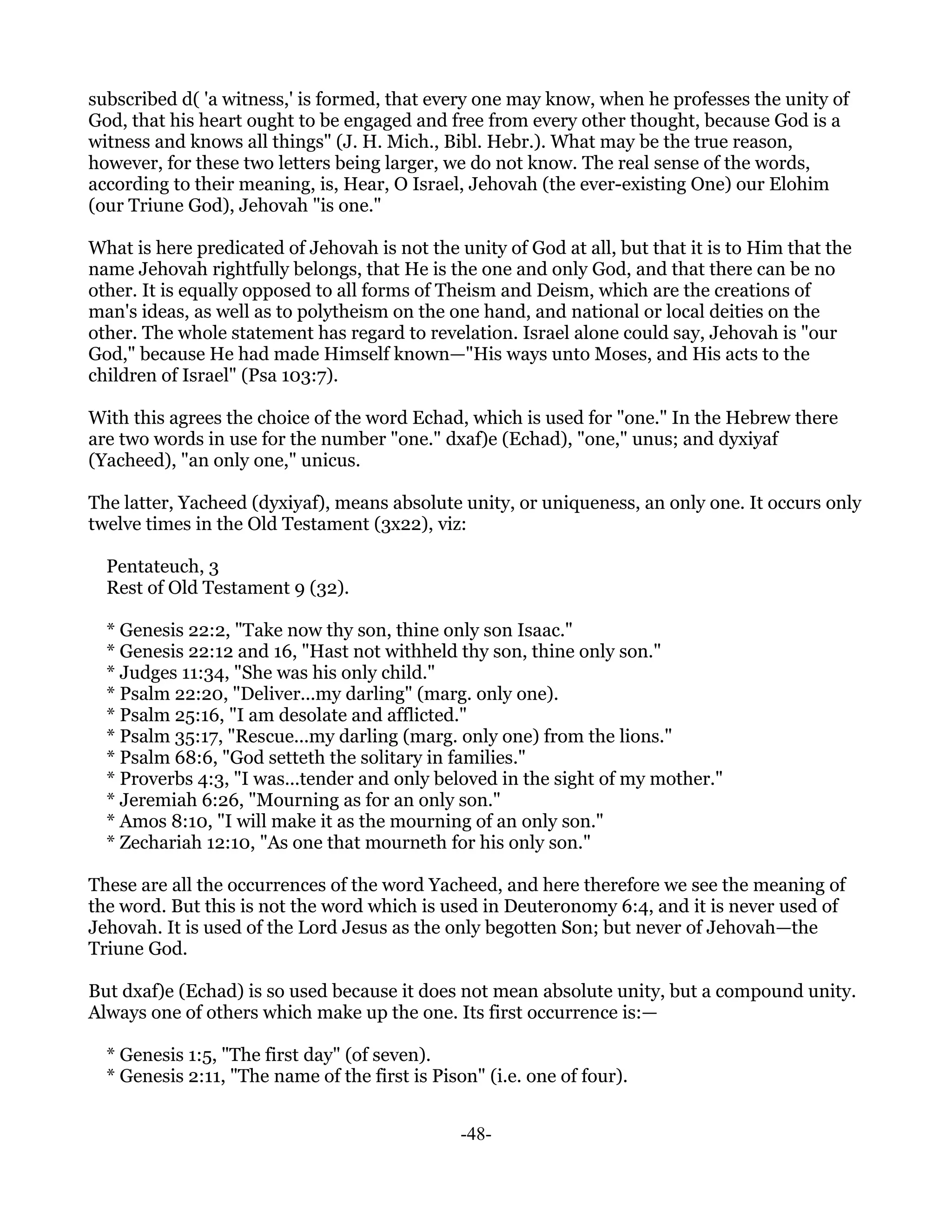 subscribed d( 'a witness,' is formed, that every one may know, when he professes the unity of
God, that his heart ought to be engaged and free from every other thought, because God is a
witness and knows all things" (J. H. Mich., Bibl. Hebr.). What may be the true reason,
however, for these two letters being larger, we do not know. The real sense of the words,
according to their meaning, is, Hear, O Israel, Jehovah (the ever-existing One) our Elohim
(our Triune God), Jehovah "is one."

What is here predicated of Jehovah is not the unity of God at all, but that it is to Him that the
name Jehovah rightfully belongs, that He is the one and only God, and that there can be no
other. It is equally opposed to all forms of Theism and Deism, which are the creations of
man's ideas, as well as to polytheism on the one hand, and national or local deities on the
other. The whole statement has regard to revelation. Israel alone could say, Jehovah is "our
God," because He had made Himself known—"His ways unto Moses, and His acts to the
children of Israel" (Psa 103:7).

With this agrees the choice of the word Echad, which is used for "one." In the Hebrew there
are two words in use for the number "one." dxaf)e (Echad), "one," unus; and dyxiyaf
(Yacheed), "an only one," unicus.

The latter, Yacheed (dyxiyaf), means absolute unity, or uniqueness, an only one. It occurs only
twelve times in the Old Testament (3x22), viz:

  Pentateuch, 3
  Rest of Old Testament 9 (32).

  * Genesis 22:2, "Take now thy son, thine only son Isaac."
  * Genesis 22:12 and 16, "Hast not withheld thy son, thine only son."
  * Judges 11:34, "She was his only child."
  * Psalm 22:20, "Deliver...my darling" (marg. only one).
  * Psalm 25:16, "I am desolate and afflicted."
  * Psalm 35:17, "Rescue...my darling (marg. only one) from the lions."
  * Psalm 68:6, "God setteth the solitary in families."
  * Proverbs 4:3, "I was...tender and only beloved in the sight of my mother."
  * Jeremiah 6:26, "Mourning as for an only son."
  * Amos 8:10, "I will make it as the mourning of an only son."
  * Zechariah 12:10, "As one that mourneth for his only son."

These are all the occurrences of the word Yacheed, and here therefore we see the meaning of
the word. But this is not the word which is used in Deuteronomy 6:4, and it is never used of
Jehovah. It is used of the Lord Jesus as the only begotten Son; but never of Jehovah—the
Triune God.

But dxaf)e (Echad) is so used because it does not mean absolute unity, but a compound unity.
Always one of others which make up the one. Its first occurrence is:—

  * Genesis 1:5, "The first day" (of seven).
  * Genesis 2:11, "The name of the first is Pison" (i.e. one of four).


                                                -48-
 