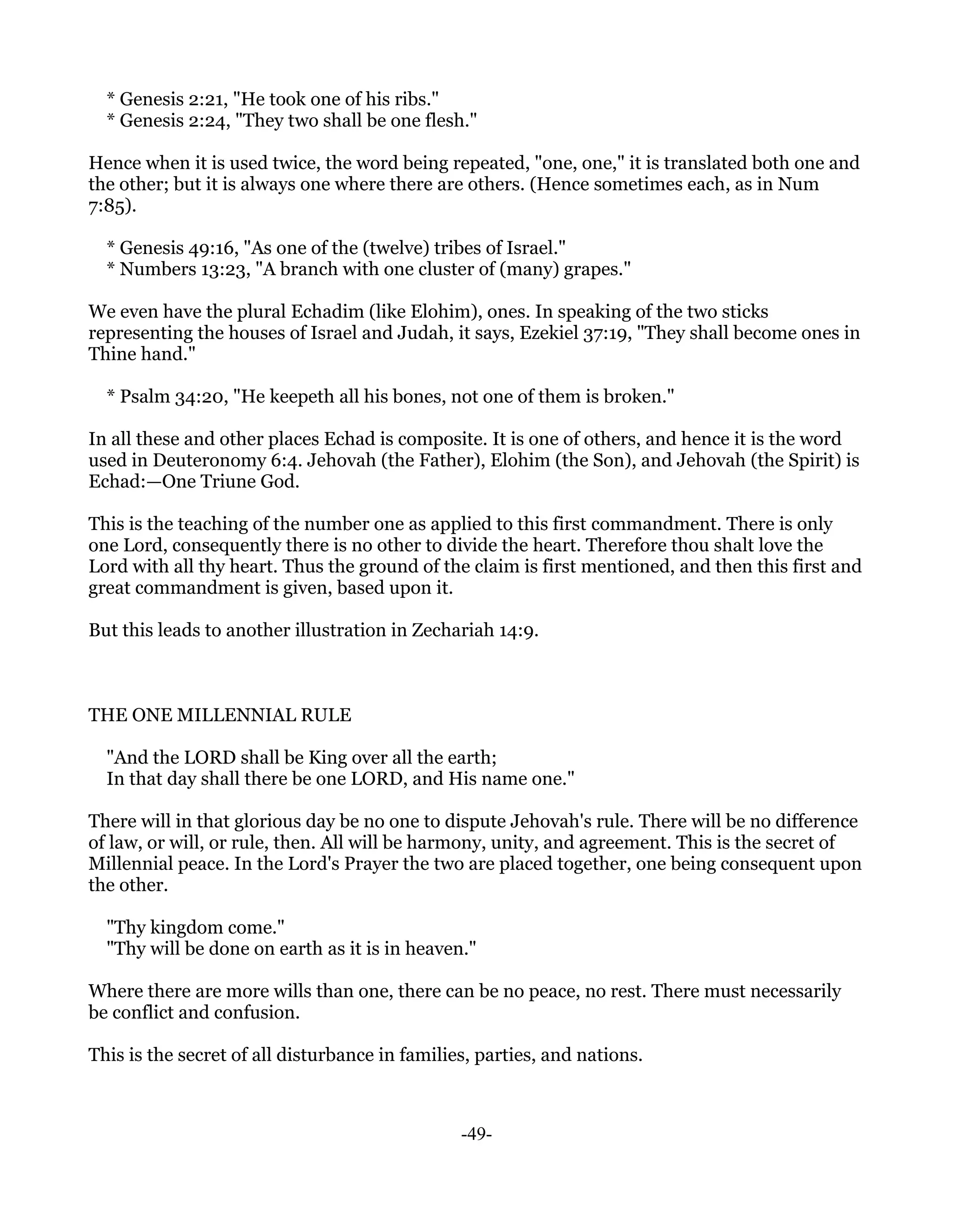 * Genesis 2:21, "He took one of his ribs."
  * Genesis 2:24, "They two shall be one flesh."

Hence when it is used twice, the word being repeated, "one, one," it is translated both one and
the other; but it is always one where there are others. (Hence sometimes each, as in Num
7:85).

  * Genesis 49:16, "As one of the (twelve) tribes of Israel."
  * Numbers 13:23, "A branch with one cluster of (many) grapes."

We even have the plural Echadim (like Elohim), ones. In speaking of the two sticks
representing the houses of Israel and Judah, it says, Ezekiel 37:19, "They shall become ones in
Thine hand."

  * Psalm 34:20, "He keepeth all his bones, not one of them is broken."

In all these and other places Echad is composite. It is one of others, and hence it is the word
used in Deuteronomy 6:4. Jehovah (the Father), Elohim (the Son), and Jehovah (the Spirit) is
Echad:—One Triune God.

This is the teaching of the number one as applied to this first commandment. There is only
one Lord, consequently there is no other to divide the heart. Therefore thou shalt love the
Lord with all thy heart. Thus the ground of the claim is first mentioned, and then this first and
great commandment is given, based upon it.

But this leads to another illustration in Zechariah 14:9.



THE ONE MILLENNIAL RULE

  "And the LORD shall be King over all the earth;
  In that day shall there be one LORD, and His name one."

There will in that glorious day be no one to dispute Jehovah's rule. There will be no difference
of law, or will, or rule, then. All will be harmony, unity, and agreement. This is the secret of
Millennial peace. In the Lord's Prayer the two are placed together, one being consequent upon
the other.

  "Thy kingdom come."
  "Thy will be done on earth as it is in heaven."

Where there are more wills than one, there can be no peace, no rest. There must necessarily
be conflict and confusion.

This is the secret of all disturbance in families, parties, and nations.



                                                -49-
 