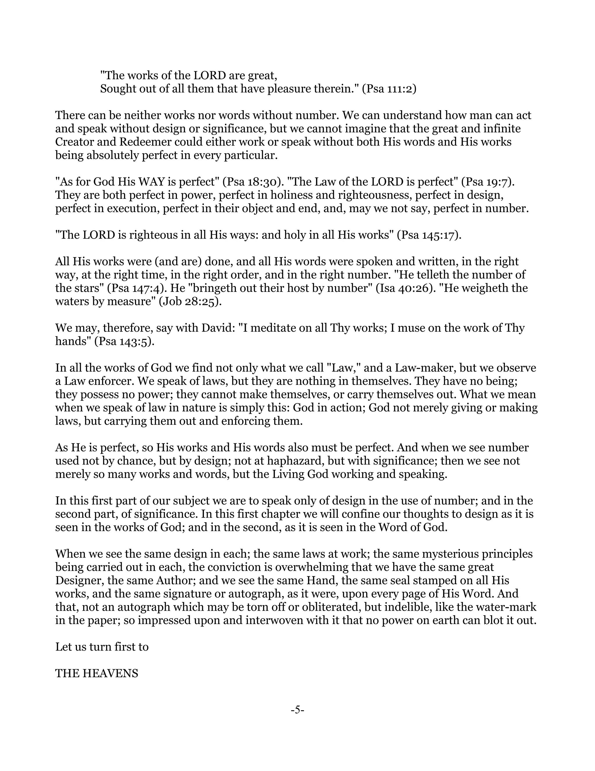 "The works of the LORD are great,
         Sought out of all them that have pleasure therein." (Psa 111:2)

There can be neither works nor words without number. We can understand how man can act
and speak without design or significance, but we cannot imagine that the great and infinite
Creator and Redeemer could either work or speak without both His words and His works
being absolutely perfect in every particular.

"As for God His WAY is perfect" (Psa 18:30). "The Law of the LORD is perfect" (Psa 19:7).
They are both perfect in power, perfect in holiness and righteousness, perfect in design,
perfect in execution, perfect in their object and end, and, may we not say, perfect in number.

"The LORD is righteous in all His ways: and holy in all His works" (Psa 145:17).

All His works were (and are) done, and all His words were spoken and written, in the right
way, at the right time, in the right order, and in the right number. "He telleth the number of
the stars" (Psa 147:4). He "bringeth out their host by number" (Isa 40:26). "He weigheth the
waters by measure" (Job 28:25).

We may, therefore, say with David: "I meditate on all Thy works; I muse on the work of Thy
hands" (Psa 143:5).

In all the works of God we find not only what we call "Law," and a Law-maker, but we observe
a Law enforcer. We speak of laws, but they are nothing in themselves. They have no being;
they possess no power; they cannot make themselves, or carry themselves out. What we mean
when we speak of law in nature is simply this: God in action; God not merely giving or making
laws, but carrying them out and enforcing them.

As He is perfect, so His works and His words also must be perfect. And when we see number
used not by chance, but by design; not at haphazard, but with significance; then we see not
merely so many works and words, but the Living God working and speaking.

In this first part of our subject we are to speak only of design in the use of number; and in the
second part, of significance. In this first chapter we will confine our thoughts to design as it is
seen in the works of God; and in the second, as it is seen in the Word of God.

When we see the same design in each; the same laws at work; the same mysterious principles
being carried out in each, the conviction is overwhelming that we have the same great
Designer, the same Author; and we see the same Hand, the same seal stamped on all His
works, and the same signature or autograph, as it were, upon every page of His Word. And
that, not an autograph which may be torn off or obliterated, but indelible, like the water-mark
in the paper; so impressed upon and interwoven with it that no power on earth can blot it out.

Let us turn first to

THE HEAVENS


                                                -5-
 