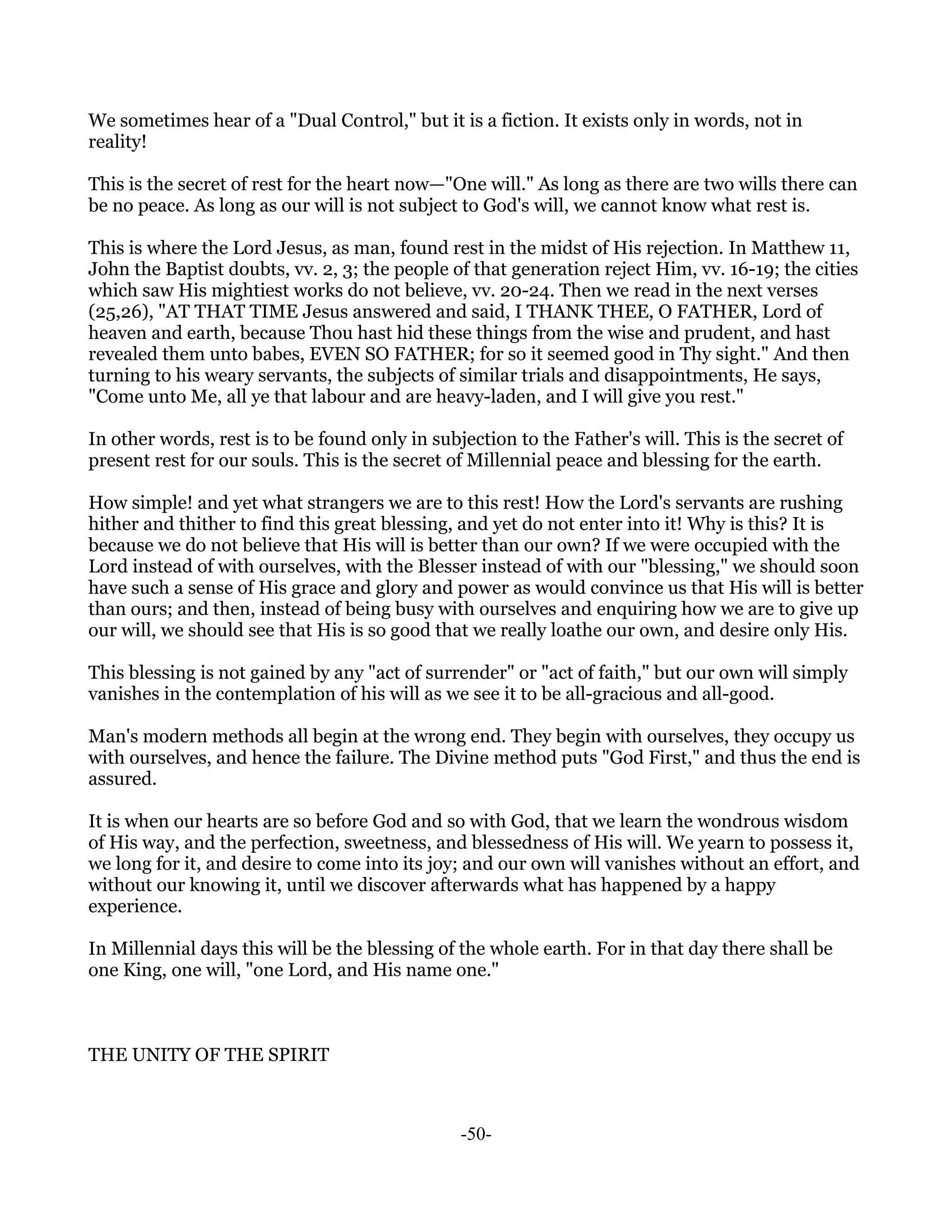 We sometimes hear of a "Dual Control," but it is a fiction. It exists only in words, not in
reality!

This is the secret of rest for the heart now—"One will." As long as there are two wills there can
be no peace. As long as our will is not subject to God's will, we cannot know what rest is.

This is where the Lord Jesus, as man, found rest in the midst of His rejection. In Matthew 11,
John the Baptist doubts, vv. 2, 3; the people of that generation reject Him, vv. 16-19; the cities
which saw His mightiest works do not believe, vv. 20-24. Then we read in the next verses
(25,26), "AT THAT TIME Jesus answered and said, I THANK THEE, O FATHER, Lord of
heaven and earth, because Thou hast hid these things from the wise and prudent, and hast
revealed them unto babes, EVEN SO FATHER; for so it seemed good in Thy sight." And then
turning to his weary servants, the subjects of similar trials and disappointments, He says,
"Come unto Me, all ye that labour and are heavy-laden, and I will give you rest."

In other words, rest is to be found only in subjection to the Father's will. This is the secret of
present rest for our souls. This is the secret of Millennial peace and blessing for the earth.

How simple! and yet what strangers we are to this rest! How the Lord's servants are rushing
hither and thither to find this great blessing, and yet do not enter into it! Why is this? It is
because we do not believe that His will is better than our own? If we were occupied with the
Lord instead of with ourselves, with the Blesser instead of with our "blessing," we should soon
have such a sense of His grace and glory and power as would convince us that His will is better
than ours; and then, instead of being busy with ourselves and enquiring how we are to give up
our will, we should see that His is so good that we really loathe our own, and desire only His.

This blessing is not gained by any "act of surrender" or "act of faith," but our own will simply
vanishes in the contemplation of his will as we see it to be all-gracious and all-good.

Man's modern methods all begin at the wrong end. They begin with ourselves, they occupy us
with ourselves, and hence the failure. The Divine method puts "God First," and thus the end is
assured.

It is when our hearts are so before God and so with God, that we learn the wondrous wisdom
of His way, and the perfection, sweetness, and blessedness of His will. We yearn to possess it,
we long for it, and desire to come into its joy; and our own will vanishes without an effort, and
without our knowing it, until we discover afterwards what has happened by a happy
experience.

In Millennial days this will be the blessing of the whole earth. For in that day there shall be
one King, one will, "one Lord, and His name one."



THE UNITY OF THE SPIRIT



                                                -50-
 