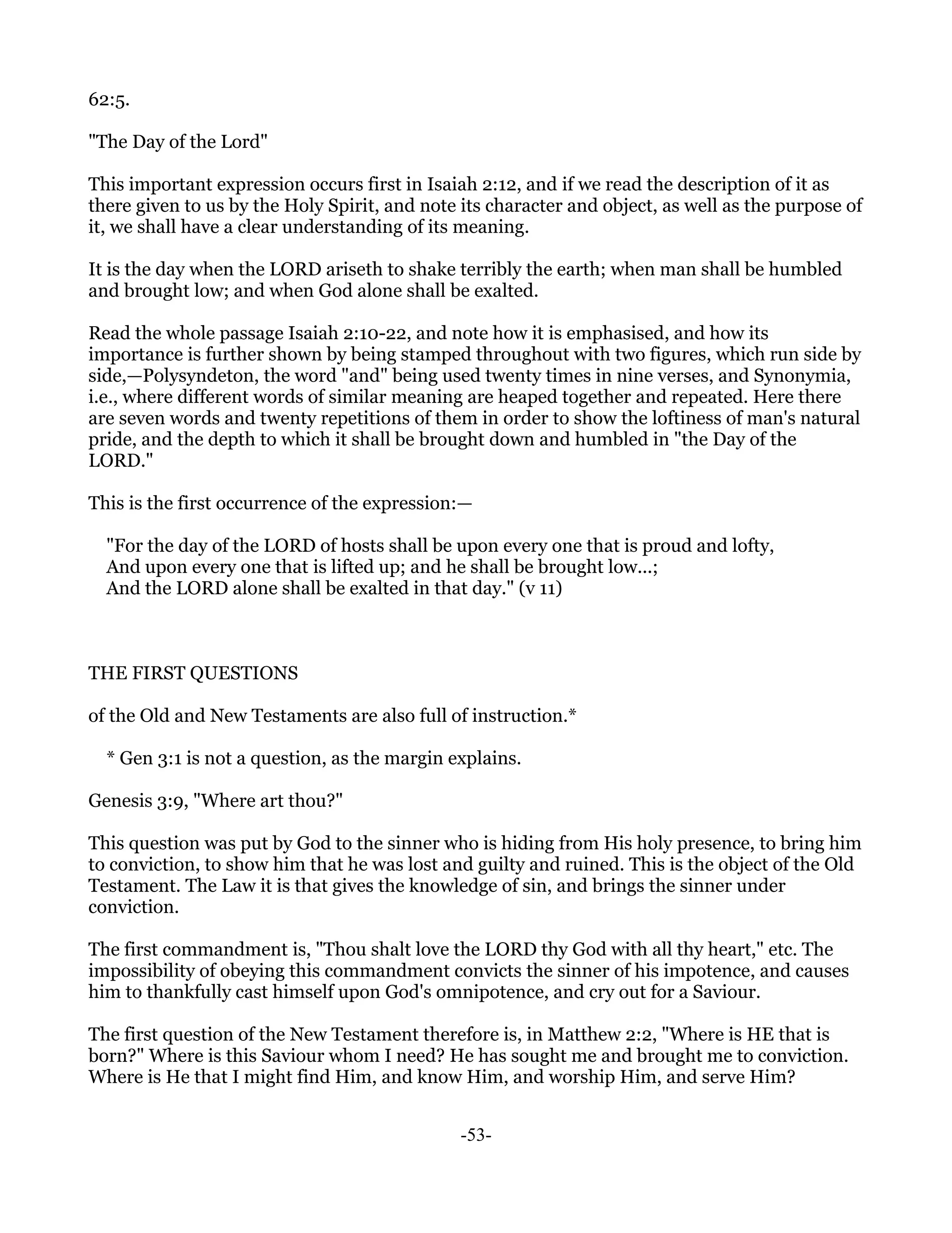 62:5.

"The Day of the Lord"

This important expression occurs first in Isaiah 2:12, and if we read the description of it as
there given to us by the Holy Spirit, and note its character and object, as well as the purpose of
it, we shall have a clear understanding of its meaning.

It is the day when the LORD ariseth to shake terribly the earth; when man shall be humbled
and brought low; and when God alone shall be exalted.

Read the whole passage Isaiah 2:10-22, and note how it is emphasised, and how its
importance is further shown by being stamped throughout with two figures, which run side by
side,—Polysyndeton, the word "and" being used twenty times in nine verses, and Synonymia,
i.e., where different words of similar meaning are heaped together and repeated. Here there
are seven words and twenty repetitions of them in order to show the loftiness of man's natural
pride, and the depth to which it shall be brought down and humbled in "the Day of the
LORD."

This is the first occurrence of the expression:—

  "For the day of the LORD of hosts shall be upon every one that is proud and lofty,
  And upon every one that is lifted up; and he shall be brought low...;
  And the LORD alone shall be exalted in that day." (v 11)



THE FIRST QUESTIONS

of the Old and New Testaments are also full of instruction.*

  * Gen 3:1 is not a question, as the margin explains.

Genesis 3:9, "Where art thou?"

This question was put by God to the sinner who is hiding from His holy presence, to bring him
to conviction, to show him that he was lost and guilty and ruined. This is the object of the Old
Testament. The Law it is that gives the knowledge of sin, and brings the sinner under
conviction.

The first commandment is, "Thou shalt love the LORD thy God with all thy heart," etc. The
impossibility of obeying this commandment convicts the sinner of his impotence, and causes
him to thankfully cast himself upon God's omnipotence, and cry out for a Saviour.

The first question of the New Testament therefore is, in Matthew 2:2, "Where is HE that is
born?" Where is this Saviour whom I need? He has sought me and brought me to conviction.
Where is He that I might find Him, and know Him, and worship Him, and serve Him?


                                               -53-
 