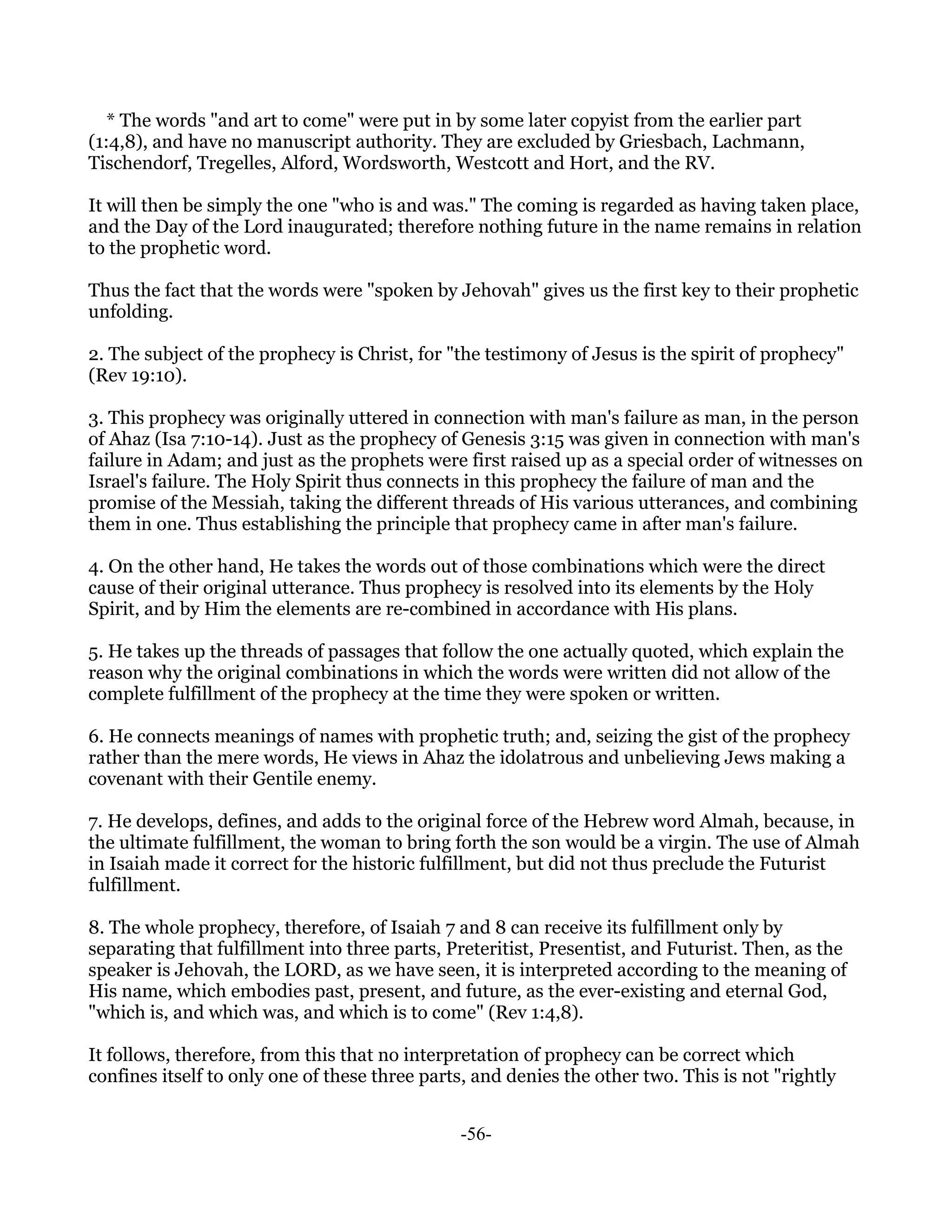 * The words "and art to come" were put in by some later copyist from the earlier part
(1:4,8), and have no manuscript authority. They are excluded by Griesbach, Lachmann,
Tischendorf, Tregelles, Alford, Wordsworth, Westcott and Hort, and the RV.

It will then be simply the one "who is and was." The coming is regarded as having taken place,
and the Day of the Lord inaugurated; therefore nothing future in the name remains in relation
to the prophetic word.

Thus the fact that the words were "spoken by Jehovah" gives us the first key to their prophetic
unfolding.

2. The subject of the prophecy is Christ, for "the testimony of Jesus is the spirit of prophecy"
(Rev 19:10).

3. This prophecy was originally uttered in connection with man's failure as man, in the person
of Ahaz (Isa 7:10-14). Just as the prophecy of Genesis 3:15 was given in connection with man's
failure in Adam; and just as the prophets were first raised up as a special order of witnesses on
Israel's failure. The Holy Spirit thus connects in this prophecy the failure of man and the
promise of the Messiah, taking the different threads of His various utterances, and combining
them in one. Thus establishing the principle that prophecy came in after man's failure.

4. On the other hand, He takes the words out of those combinations which were the direct
cause of their original utterance. Thus prophecy is resolved into its elements by the Holy
Spirit, and by Him the elements are re-combined in accordance with His plans.

5. He takes up the threads of passages that follow the one actually quoted, which explain the
reason why the original combinations in which the words were written did not allow of the
complete fulfillment of the prophecy at the time they were spoken or written.

6. He connects meanings of names with prophetic truth; and, seizing the gist of the prophecy
rather than the mere words, He views in Ahaz the idolatrous and unbelieving Jews making a
covenant with their Gentile enemy.

7. He develops, defines, and adds to the original force of the Hebrew word Almah, because, in
the ultimate fulfillment, the woman to bring forth the son would be a virgin. The use of Almah
in Isaiah made it correct for the historic fulfillment, but did not thus preclude the Futurist
fulfillment.

8. The whole prophecy, therefore, of Isaiah 7 and 8 can receive its fulfillment only by
separating that fulfillment into three parts, Preteritist, Presentist, and Futurist. Then, as the
speaker is Jehovah, the LORD, as we have seen, it is interpreted according to the meaning of
His name, which embodies past, present, and future, as the ever-existing and eternal God,
"which is, and which was, and which is to come" (Rev 1:4,8).

It follows, therefore, from this that no interpretation of prophecy can be correct which
confines itself to only one of these three parts, and denies the other two. This is not "rightly


                                               -56-
 