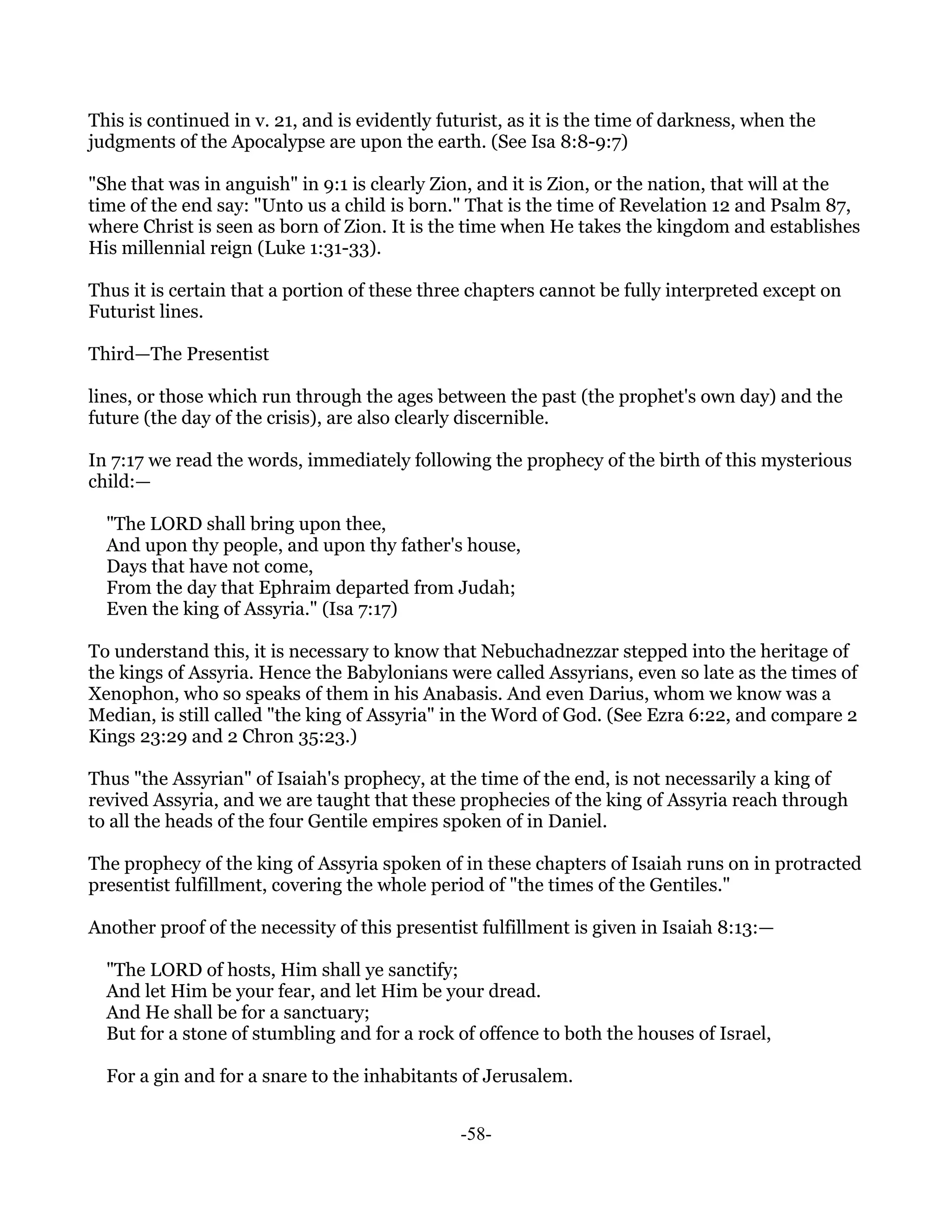 This is continued in v. 21, and is evidently futurist, as it is the time of darkness, when the
judgments of the Apocalypse are upon the earth. (See Isa 8:8-9:7)

"She that was in anguish" in 9:1 is clearly Zion, and it is Zion, or the nation, that will at the
time of the end say: "Unto us a child is born." That is the time of Revelation 12 and Psalm 87,
where Christ is seen as born of Zion. It is the time when He takes the kingdom and establishes
His millennial reign (Luke 1:31-33).

Thus it is certain that a portion of these three chapters cannot be fully interpreted except on
Futurist lines.

Third—The Presentist

lines, or those which run through the ages between the past (the prophet's own day) and the
future (the day of the crisis), are also clearly discernible.

In 7:17 we read the words, immediately following the prophecy of the birth of this mysterious
child:—

  "The LORD shall bring upon thee,
  And upon thy people, and upon thy father's house,
  Days that have not come,
  From the day that Ephraim departed from Judah;
  Even the king of Assyria." (Isa 7:17)

To understand this, it is necessary to know that Nebuchadnezzar stepped into the heritage of
the kings of Assyria. Hence the Babylonians were called Assyrians, even so late as the times of
Xenophon, who so speaks of them in his Anabasis. And even Darius, whom we know was a
Median, is still called "the king of Assyria" in the Word of God. (See Ezra 6:22, and compare 2
Kings 23:29 and 2 Chron 35:23.)

Thus "the Assyrian" of Isaiah's prophecy, at the time of the end, is not necessarily a king of
revived Assyria, and we are taught that these prophecies of the king of Assyria reach through
to all the heads of the four Gentile empires spoken of in Daniel.

The prophecy of the king of Assyria spoken of in these chapters of Isaiah runs on in protracted
presentist fulfillment, covering the whole period of "the times of the Gentiles."

Another proof of the necessity of this presentist fulfillment is given in Isaiah 8:13:—

  "The LORD of hosts, Him shall ye sanctify;
  And let Him be your fear, and let Him be your dread.
  And He shall be for a sanctuary;
  But for a stone of stumbling and for a rock of offence to both the houses of Israel,

  For a gin and for a snare to the inhabitants of Jerusalem.


                                                -58-
 