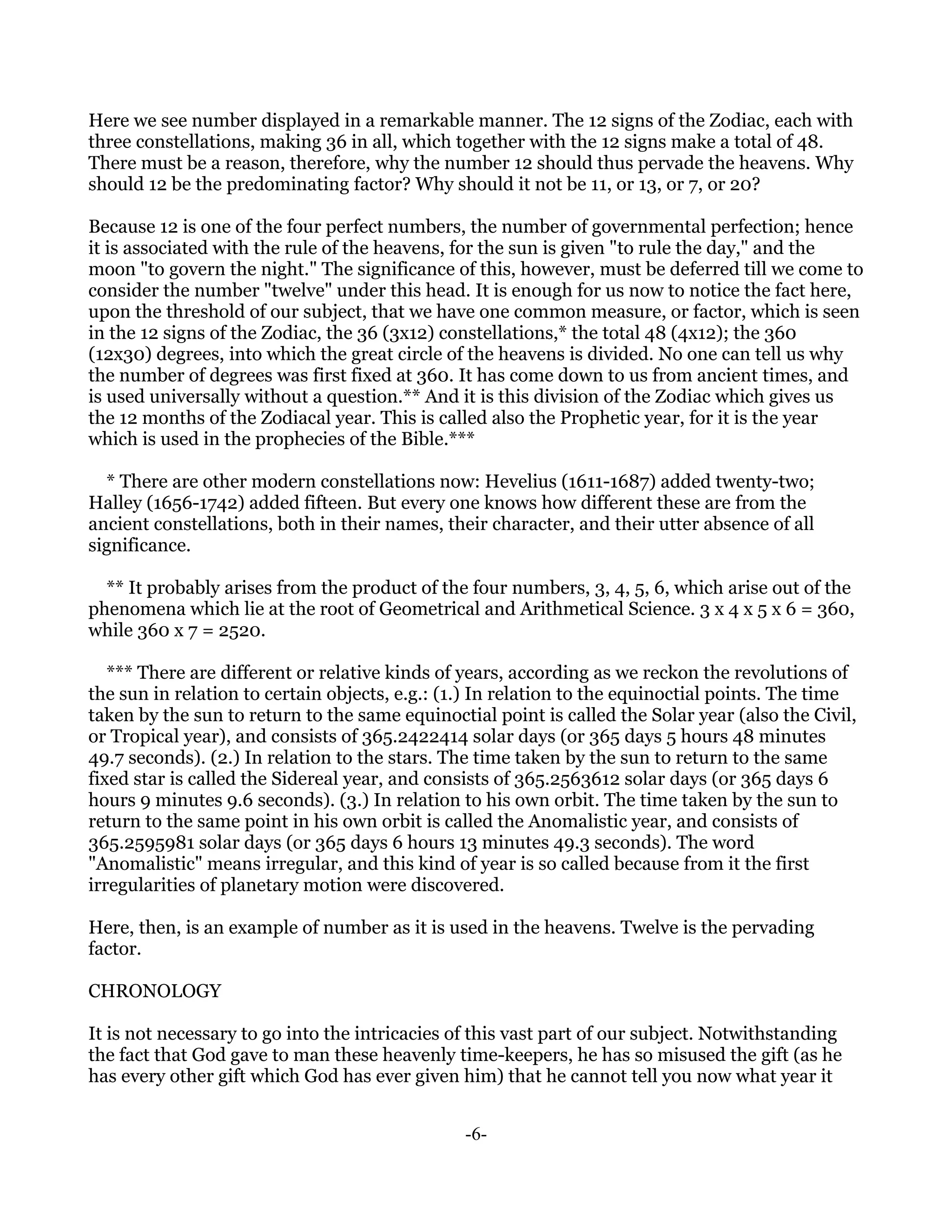 Here we see number displayed in a remarkable manner. The 12 signs of the Zodiac, each with
three constellations, making 36 in all, which together with the 12 signs make a total of 48.
There must be a reason, therefore, why the number 12 should thus pervade the heavens. Why
should 12 be the predominating factor? Why should it not be 11, or 13, or 7, or 20?

Because 12 is one of the four perfect numbers, the number of governmental perfection; hence
it is associated with the rule of the heavens, for the sun is given "to rule the day," and the
moon "to govern the night." The significance of this, however, must be deferred till we come to
consider the number "twelve" under this head. It is enough for us now to notice the fact here,
upon the threshold of our subject, that we have one common measure, or factor, which is seen
in the 12 signs of the Zodiac, the 36 (3x12) constellations,* the total 48 (4x12); the 360
(12x30) degrees, into which the great circle of the heavens is divided. No one can tell us why
the number of degrees was first fixed at 360. It has come down to us from ancient times, and
is used universally without a question.** And it is this division of the Zodiac which gives us
the 12 months of the Zodiacal year. This is called also the Prophetic year, for it is the year
which is used in the prophecies of the Bible.***

  * There are other modern constellations now: Hevelius (1611-1687) added twenty-two;
Halley (1656-1742) added fifteen. But every one knows how different these are from the
ancient constellations, both in their names, their character, and their utter absence of all
significance.

  ** It probably arises from the product of the four numbers, 3, 4, 5, 6, which arise out of the
phenomena which lie at the root of Geometrical and Arithmetical Science. 3 x 4 x 5 x 6 = 360,
while 360 x 7 = 2520.

   *** There are different or relative kinds of years, according as we reckon the revolutions of
the sun in relation to certain objects, e.g.: (1.) In relation to the equinoctial points. The time
taken by the sun to return to the same equinoctial point is called the Solar year (also the Civil,
or Tropical year), and consists of 365.2422414 solar days (or 365 days 5 hours 48 minutes
49.7 seconds). (2.) In relation to the stars. The time taken by the sun to return to the same
fixed star is called the Sidereal year, and consists of 365.2563612 solar days (or 365 days 6
hours 9 minutes 9.6 seconds). (3.) In relation to his own orbit. The time taken by the sun to
return to the same point in his own orbit is called the Anomalistic year, and consists of
365.2595981 solar days (or 365 days 6 hours 13 minutes 49.3 seconds). The word
"Anomalistic" means irregular, and this kind of year is so called because from it the first
irregularities of planetary motion were discovered.

Here, then, is an example of number as it is used in the heavens. Twelve is the pervading
factor.

CHRONOLOGY

It is not necessary to go into the intricacies of this vast part of our subject. Notwithstanding
the fact that God gave to man these heavenly time-keepers, he has so misused the gift (as he
has every other gift which God has ever given him) that he cannot tell you now what year it


                                                -6-
 