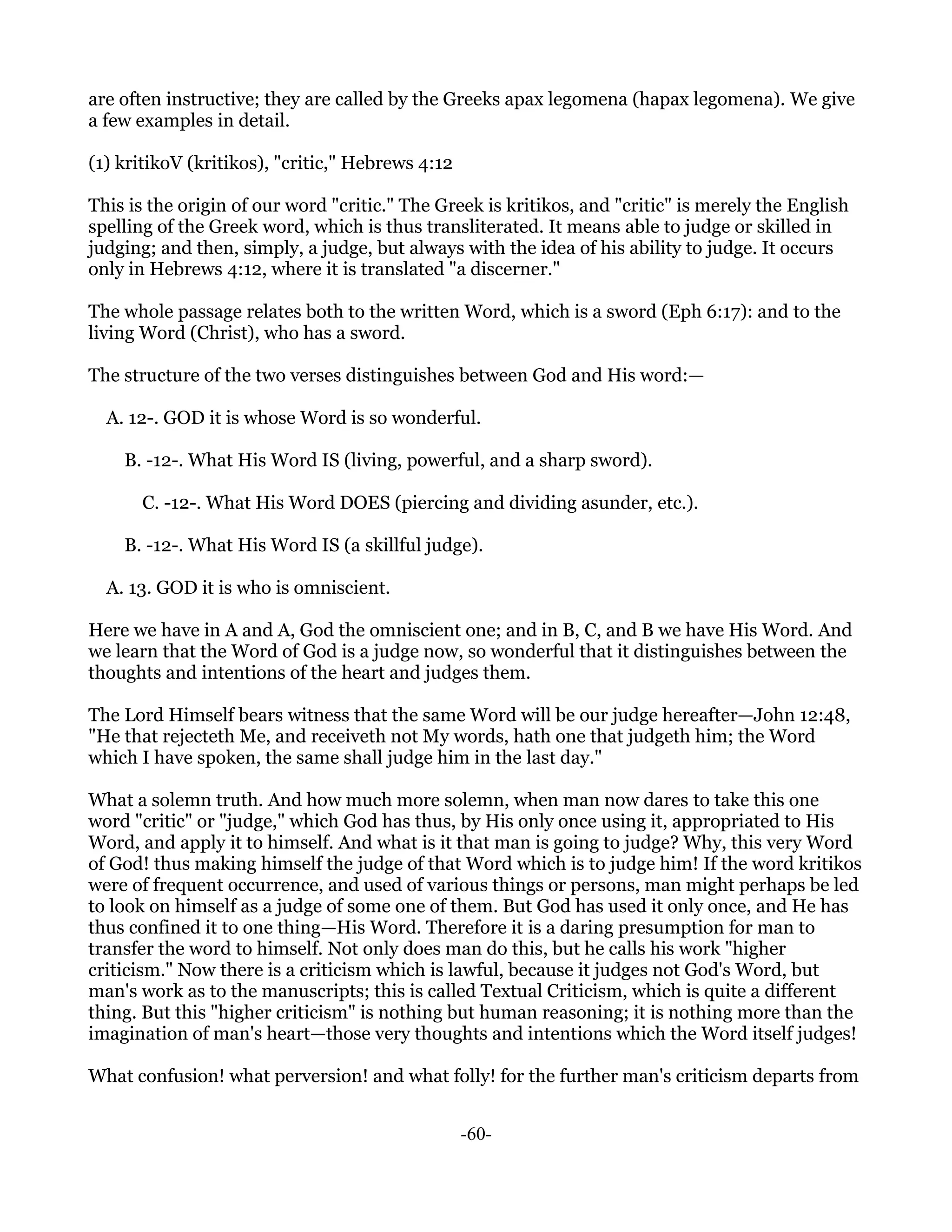 are often instructive; they are called by the Greeks apax legomena (hapax legomena). We give
a few examples in detail.

(1) kritikoV (kritikos), "critic," Hebrews 4:12

This is the origin of our word "critic." The Greek is kritikos, and "critic" is merely the English
spelling of the Greek word, which is thus transliterated. It means able to judge or skilled in
judging; and then, simply, a judge, but always with the idea of his ability to judge. It occurs
only in Hebrews 4:12, where it is translated "a discerner."

The whole passage relates both to the written Word, which is a sword (Eph 6:17): and to the
living Word (Christ), who has a sword.

The structure of the two verses distinguishes between God and His word:—

  A. 12-. GOD it is whose Word is so wonderful.

    B. -12-. What His Word IS (living, powerful, and a sharp sword).

      C. -12-. What His Word DOES (piercing and dividing asunder, etc.).

    B. -12-. What His Word IS (a skillful judge).

  A. 13. GOD it is who is omniscient.

Here we have in A and A, God the omniscient one; and in B, C, and B we have His Word. And
we learn that the Word of God is a judge now, so wonderful that it distinguishes between the
thoughts and intentions of the heart and judges them.

The Lord Himself bears witness that the same Word will be our judge hereafter—John 12:48,
"He that rejecteth Me, and receiveth not My words, hath one that judgeth him; the Word
which I have spoken, the same shall judge him in the last day."

What a solemn truth. And how much more solemn, when man now dares to take this one
word "critic" or "judge," which God has thus, by His only once using it, appropriated to His
Word, and apply it to himself. And what is it that man is going to judge? Why, this very Word
of God! thus making himself the judge of that Word which is to judge him! If the word kritikos
were of frequent occurrence, and used of various things or persons, man might perhaps be led
to look on himself as a judge of some one of them. But God has used it only once, and He has
thus confined it to one thing—His Word. Therefore it is a daring presumption for man to
transfer the word to himself. Not only does man do this, but he calls his work "higher
criticism." Now there is a criticism which is lawful, because it judges not God's Word, but
man's work as to the manuscripts; this is called Textual Criticism, which is quite a different
thing. But this "higher criticism" is nothing but human reasoning; it is nothing more than the
imagination of man's heart—those very thoughts and intentions which the Word itself judges!

What confusion! what perversion! and what folly! for the further man's criticism departs from


                                                  -60-
 