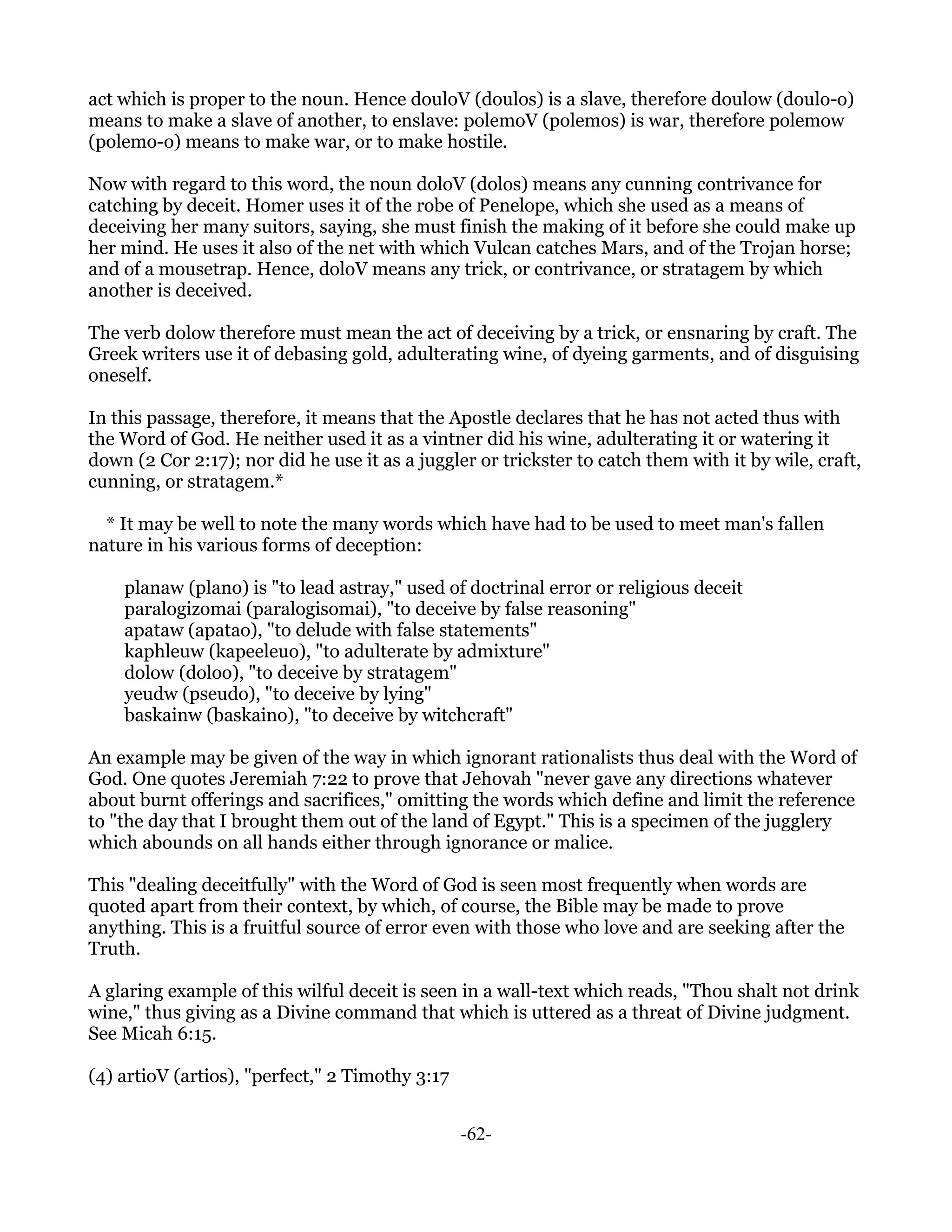 act which is proper to the noun. Hence douloV (doulos) is a slave, therefore doulow (doulo-o)
means to make a slave of another, to enslave: polemoV (polemos) is war, therefore polemow
(polemo-o) means to make war, or to make hostile.

Now with regard to this word, the noun doloV (dolos) means any cunning contrivance for
catching by deceit. Homer uses it of the robe of Penelope, which she used as a means of
deceiving her many suitors, saying, she must finish the making of it before she could make up
her mind. He uses it also of the net with which Vulcan catches Mars, and of the Trojan horse;
and of a mousetrap. Hence, doloV means any trick, or contrivance, or stratagem by which
another is deceived.

The verb dolow therefore must mean the act of deceiving by a trick, or ensnaring by craft. The
Greek writers use it of debasing gold, adulterating wine, of dyeing garments, and of disguising
oneself.

In this passage, therefore, it means that the Apostle declares that he has not acted thus with
the Word of God. He neither used it as a vintner did his wine, adulterating it or watering it
down (2 Cor 2:17); nor did he use it as a juggler or trickster to catch them with it by wile, craft,
cunning, or stratagem.*

  * It may be well to note the many words which have had to be used to meet man's fallen
nature in his various forms of deception:

    planaw (plano) is "to lead astray," used of doctrinal error or religious deceit
    paralogizomai (paralogisomai), "to deceive by false reasoning"
    apataw (apatao), "to delude with false statements"
    kaphleuw (kapeeleuo), "to adulterate by admixture"
    dolow (doloo), "to deceive by stratagem"
    yeudw (pseudo), "to deceive by lying"
    baskainw (baskaino), "to deceive by witchcraft"

An example may be given of the way in which ignorant rationalists thus deal with the Word of
God. One quotes Jeremiah 7:22 to prove that Jehovah "never gave any directions whatever
about burnt offerings and sacrifices," omitting the words which define and limit the reference
to "the day that I brought them out of the land of Egypt." This is a specimen of the jugglery
which abounds on all hands either through ignorance or malice.

This "dealing deceitfully" with the Word of God is seen most frequently when words are
quoted apart from their context, by which, of course, the Bible may be made to prove
anything. This is a fruitful source of error even with those who love and are seeking after the
Truth.

A glaring example of this wilful deceit is seen in a wall-text which reads, "Thou shalt not drink
wine," thus giving as a Divine command that which is uttered as a threat of Divine judgment.
See Micah 6:15.

(4) artioV (artios), "perfect," 2 Timothy 3:17


                                                 -62-
 