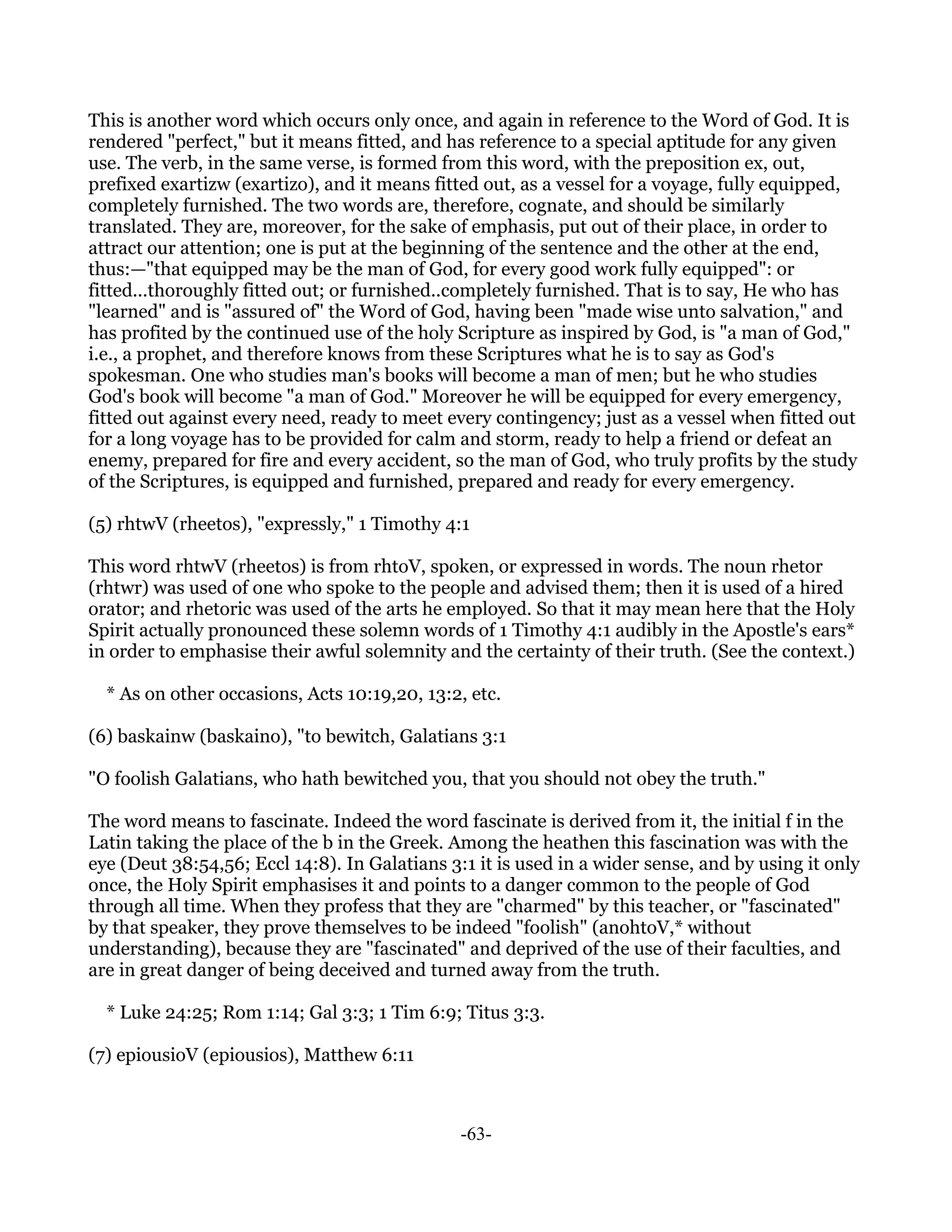 This is another word which occurs only once, and again in reference to the Word of God. It is
rendered "perfect," but it means fitted, and has reference to a special aptitude for any given
use. The verb, in the same verse, is formed from this word, with the preposition ex, out,
prefixed exartizw (exartizo), and it means fitted out, as a vessel for a voyage, fully equipped,
completely furnished. The two words are, therefore, cognate, and should be similarly
translated. They are, moreover, for the sake of emphasis, put out of their place, in order to
attract our attention; one is put at the beginning of the sentence and the other at the end,
thus:—"that equipped may be the man of God, for every good work fully equipped": or
fitted...thoroughly fitted out; or furnished..completely furnished. That is to say, He who has
"learned" and is "assured of" the Word of God, having been "made wise unto salvation," and
has profited by the continued use of the holy Scripture as inspired by God, is "a man of God,"
i.e., a prophet, and therefore knows from these Scriptures what he is to say as God's
spokesman. One who studies man's books will become a man of men; but he who studies
God's book will become "a man of God." Moreover he will be equipped for every emergency,
fitted out against every need, ready to meet every contingency; just as a vessel when fitted out
for a long voyage has to be provided for calm and storm, ready to help a friend or defeat an
enemy, prepared for fire and every accident, so the man of God, who truly profits by the study
of the Scriptures, is equipped and furnished, prepared and ready for every emergency.

(5) rhtwV (rheetos), "expressly," 1 Timothy 4:1

This word rhtwV (rheetos) is from rhtoV, spoken, or expressed in words. The noun rhetor
(rhtwr) was used of one who spoke to the people and advised them; then it is used of a hired
orator; and rhetoric was used of the arts he employed. So that it may mean here that the Holy
Spirit actually pronounced these solemn words of 1 Timothy 4:1 audibly in the Apostle's ears*
in order to emphasise their awful solemnity and the certainty of their truth. (See the context.)

  * As on other occasions, Acts 10:19,20, 13:2, etc.

(6) baskainw (baskaino), "to bewitch, Galatians 3:1

"O foolish Galatians, who hath bewitched you, that you should not obey the truth."

The word means to fascinate. Indeed the word fascinate is derived from it, the initial f in the
Latin taking the place of the b in the Greek. Among the heathen this fascination was with the
eye (Deut 38:54,56; Eccl 14:8). In Galatians 3:1 it is used in a wider sense, and by using it only
once, the Holy Spirit emphasises it and points to a danger common to the people of God
through all time. When they profess that they are "charmed" by this teacher, or "fascinated"
by that speaker, they prove themselves to be indeed "foolish" (anohtoV,* without
understanding), because they are "fascinated" and deprived of the use of their faculties, and
are in great danger of being deceived and turned away from the truth.

  * Luke 24:25; Rom 1:14; Gal 3:3; 1 Tim 6:9; Titus 3:3.

(7) epiousioV (epiousios), Matthew 6:11



                                               -63-
 