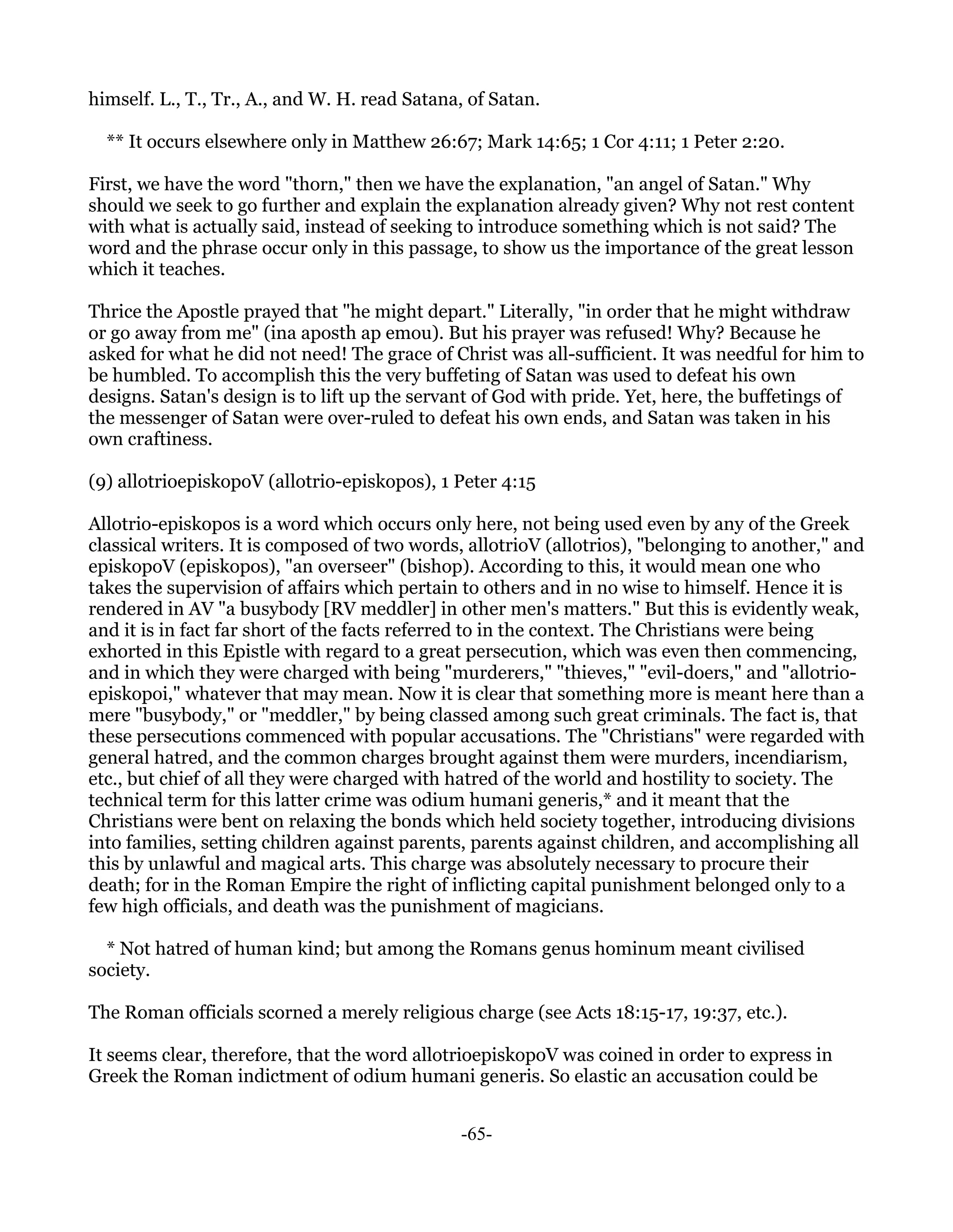 himself. L., T., Tr., A., and W. H. read Satana, of Satan.

  ** It occurs elsewhere only in Matthew 26:67; Mark 14:65; 1 Cor 4:11; 1 Peter 2:20.

First, we have the word "thorn," then we have the explanation, "an angel of Satan." Why
should we seek to go further and explain the explanation already given? Why not rest content
with what is actually said, instead of seeking to introduce something which is not said? The
word and the phrase occur only in this passage, to show us the importance of the great lesson
which it teaches.

Thrice the Apostle prayed that "he might depart." Literally, "in order that he might withdraw
or go away from me" (ina aposth ap emou). But his prayer was refused! Why? Because he
asked for what he did not need! The grace of Christ was all-sufficient. It was needful for him to
be humbled. To accomplish this the very buffeting of Satan was used to defeat his own
designs. Satan's design is to lift up the servant of God with pride. Yet, here, the buffetings of
the messenger of Satan were over-ruled to defeat his own ends, and Satan was taken in his
own craftiness.

(9) allotrioepiskopoV (allotrio-episkopos), 1 Peter 4:15

Allotrio-episkopos is a word which occurs only here, not being used even by any of the Greek
classical writers. It is composed of two words, allotrioV (allotrios), "belonging to another," and
episkopoV (episkopos), "an overseer" (bishop). According to this, it would mean one who
takes the supervision of affairs which pertain to others and in no wise to himself. Hence it is
rendered in AV "a busybody [RV meddler] in other men's matters." But this is evidently weak,
and it is in fact far short of the facts referred to in the context. The Christians were being
exhorted in this Epistle with regard to a great persecution, which was even then commencing,
and in which they were charged with being "murderers," "thieves," "evil-doers," and "allotrio-
episkopoi," whatever that may mean. Now it is clear that something more is meant here than a
mere "busybody," or "meddler," by being classed among such great criminals. The fact is, that
these persecutions commenced with popular accusations. The "Christians" were regarded with
general hatred, and the common charges brought against them were murders, incendiarism,
etc., but chief of all they were charged with hatred of the world and hostility to society. The
technical term for this latter crime was odium humani generis,* and it meant that the
Christians were bent on relaxing the bonds which held society together, introducing divisions
into families, setting children against parents, parents against children, and accomplishing all
this by unlawful and magical arts. This charge was absolutely necessary to procure their
death; for in the Roman Empire the right of inflicting capital punishment belonged only to a
few high officials, and death was the punishment of magicians.

  * Not hatred of human kind; but among the Romans genus hominum meant civilised
society.

The Roman officials scorned a merely religious charge (see Acts 18:15-17, 19:37, etc.).

It seems clear, therefore, that the word allotrioepiskopoV was coined in order to express in
Greek the Roman indictment of odium humani generis. So elastic an accusation could be


                                               -65-
 