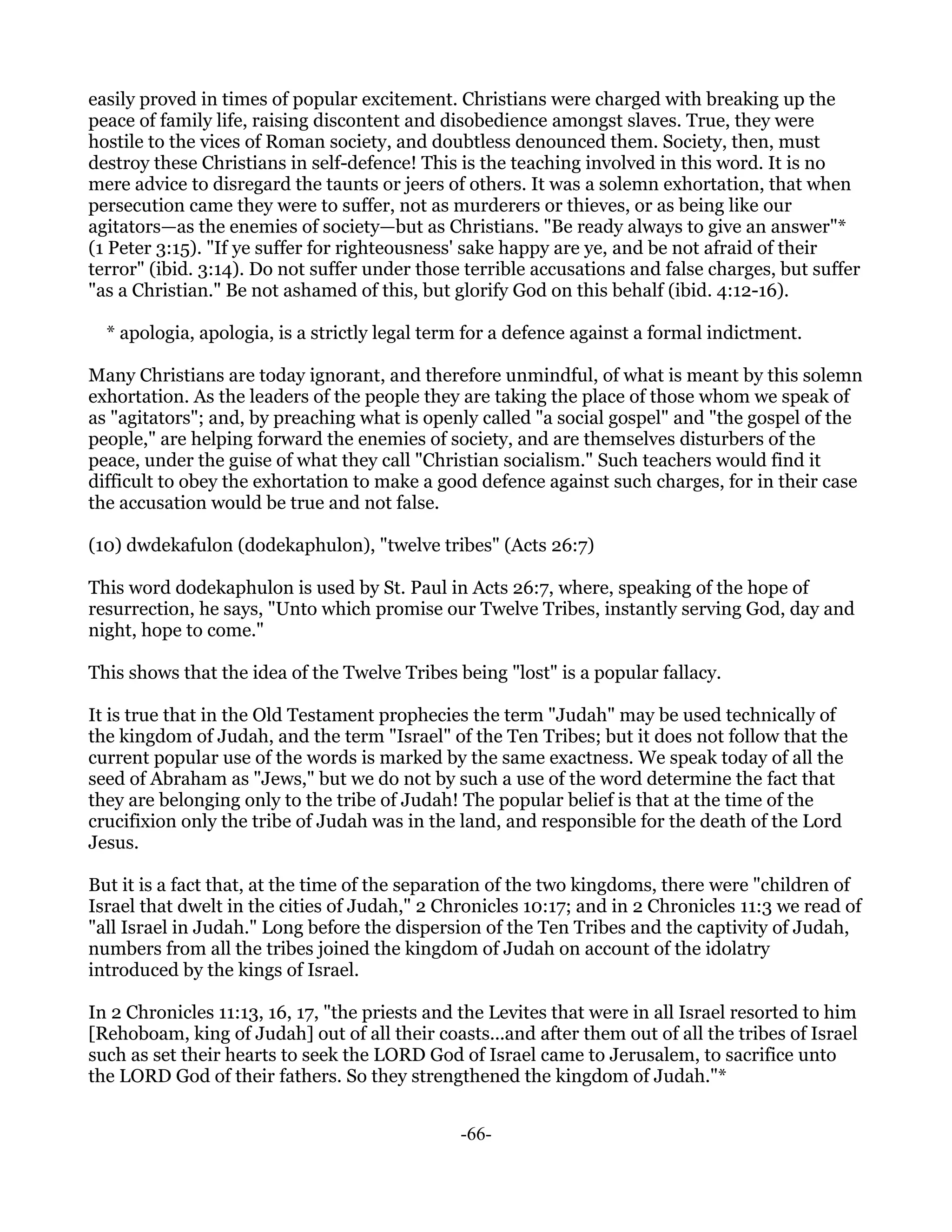 easily proved in times of popular excitement. Christians were charged with breaking up the
peace of family life, raising discontent and disobedience amongst slaves. True, they were
hostile to the vices of Roman society, and doubtless denounced them. Society, then, must
destroy these Christians in self-defence! This is the teaching involved in this word. It is no
mere advice to disregard the taunts or jeers of others. It was a solemn exhortation, that when
persecution came they were to suffer, not as murderers or thieves, or as being like our
agitators—as the enemies of society—but as Christians. "Be ready always to give an answer"*
(1 Peter 3:15). "If ye suffer for righteousness' sake happy are ye, and be not afraid of their
terror" (ibid. 3:14). Do not suffer under those terrible accusations and false charges, but suffer
"as a Christian." Be not ashamed of this, but glorify God on this behalf (ibid. 4:12-16).

  * apologia, apologia, is a strictly legal term for a defence against a formal indictment.

Many Christians are today ignorant, and therefore unmindful, of what is meant by this solemn
exhortation. As the leaders of the people they are taking the place of those whom we speak of
as "agitators"; and, by preaching what is openly called "a social gospel" and "the gospel of the
people," are helping forward the enemies of society, and are themselves disturbers of the
peace, under the guise of what they call "Christian socialism." Such teachers would find it
difficult to obey the exhortation to make a good defence against such charges, for in their case
the accusation would be true and not false.

(10) dwdekafulon (dodekaphulon), "twelve tribes" (Acts 26:7)

This word dodekaphulon is used by St. Paul in Acts 26:7, where, speaking of the hope of
resurrection, he says, "Unto which promise our Twelve Tribes, instantly serving God, day and
night, hope to come."

This shows that the idea of the Twelve Tribes being "lost" is a popular fallacy.

It is true that in the Old Testament prophecies the term "Judah" may be used technically of
the kingdom of Judah, and the term "Israel" of the Ten Tribes; but it does not follow that the
current popular use of the words is marked by the same exactness. We speak today of all the
seed of Abraham as "Jews," but we do not by such a use of the word determine the fact that
they are belonging only to the tribe of Judah! The popular belief is that at the time of the
crucifixion only the tribe of Judah was in the land, and responsible for the death of the Lord
Jesus.

But it is a fact that, at the time of the separation of the two kingdoms, there were "children of
Israel that dwelt in the cities of Judah," 2 Chronicles 10:17; and in 2 Chronicles 11:3 we read of
"all Israel in Judah." Long before the dispersion of the Ten Tribes and the captivity of Judah,
numbers from all the tribes joined the kingdom of Judah on account of the idolatry
introduced by the kings of Israel.

In 2 Chronicles 11:13, 16, 17, "the priests and the Levites that were in all Israel resorted to him
[Rehoboam, king of Judah] out of all their coasts...and after them out of all the tribes of Israel
such as set their hearts to seek the LORD God of Israel came to Jerusalem, to sacrifice unto
the LORD God of their fathers. So they strengthened the kingdom of Judah."*


                                               -66-
 
