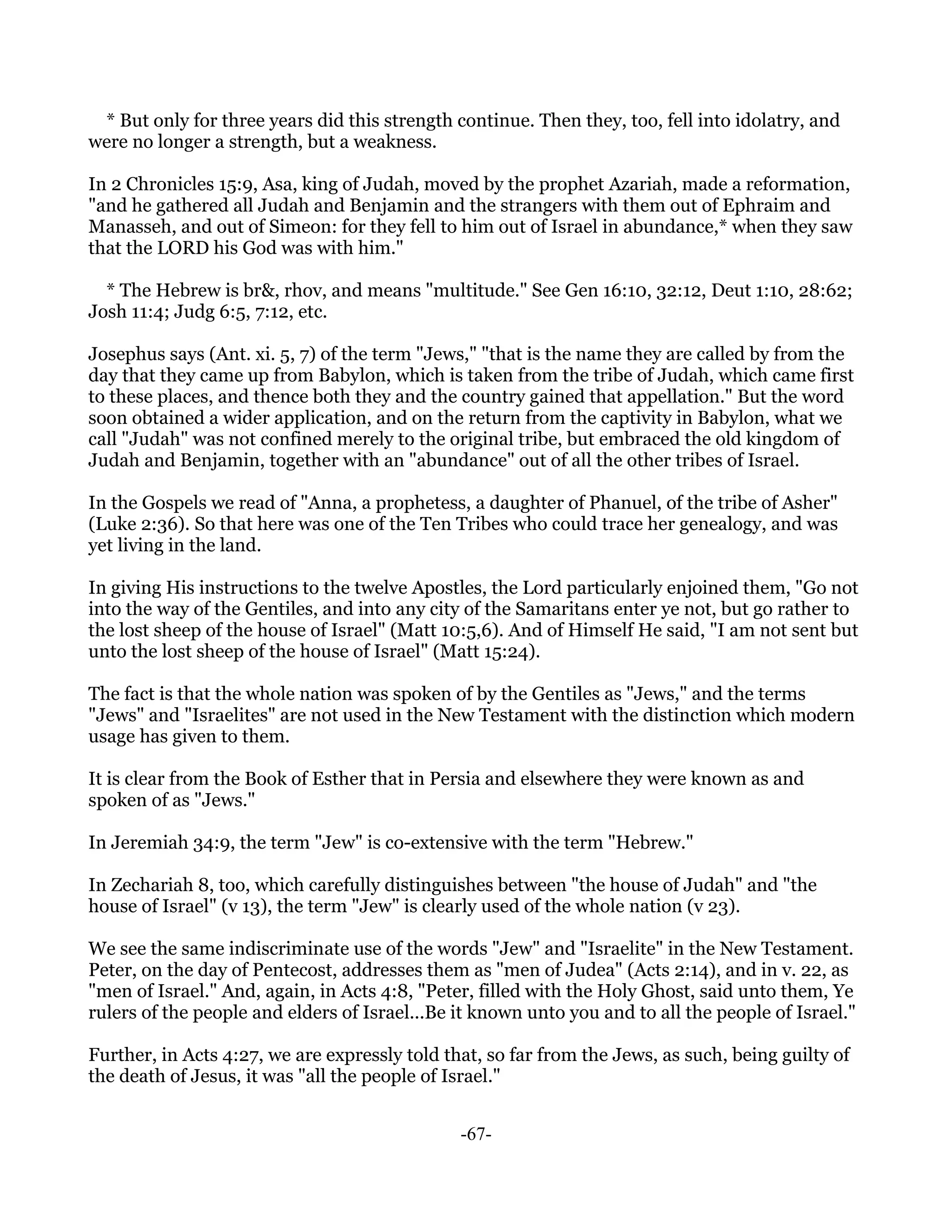 * But only for three years did this strength continue. Then they, too, fell into idolatry, and
were no longer a strength, but a weakness.

In 2 Chronicles 15:9, Asa, king of Judah, moved by the prophet Azariah, made a reformation,
"and he gathered all Judah and Benjamin and the strangers with them out of Ephraim and
Manasseh, and out of Simeon: for they fell to him out of Israel in abundance,* when they saw
that the LORD his God was with him."

  * The Hebrew is br&, rhov, and means "multitude." See Gen 16:10, 32:12, Deut 1:10, 28:62;
Josh 11:4; Judg 6:5, 7:12, etc.

Josephus says (Ant. xi. 5, 7) of the term "Jews," "that is the name they are called by from the
day that they came up from Babylon, which is taken from the tribe of Judah, which came first
to these places, and thence both they and the country gained that appellation." But the word
soon obtained a wider application, and on the return from the captivity in Babylon, what we
call "Judah" was not confined merely to the original tribe, but embraced the old kingdom of
Judah and Benjamin, together with an "abundance" out of all the other tribes of Israel.

In the Gospels we read of "Anna, a prophetess, a daughter of Phanuel, of the tribe of Asher"
(Luke 2:36). So that here was one of the Ten Tribes who could trace her genealogy, and was
yet living in the land.

In giving His instructions to the twelve Apostles, the Lord particularly enjoined them, "Go not
into the way of the Gentiles, and into any city of the Samaritans enter ye not, but go rather to
the lost sheep of the house of Israel" (Matt 10:5,6). And of Himself He said, "I am not sent but
unto the lost sheep of the house of Israel" (Matt 15:24).

The fact is that the whole nation was spoken of by the Gentiles as "Jews," and the terms
"Jews" and "Israelites" are not used in the New Testament with the distinction which modern
usage has given to them.

It is clear from the Book of Esther that in Persia and elsewhere they were known as and
spoken of as "Jews."

In Jeremiah 34:9, the term "Jew" is co-extensive with the term "Hebrew."

In Zechariah 8, too, which carefully distinguishes between "the house of Judah" and "the
house of Israel" (v 13), the term "Jew" is clearly used of the whole nation (v 23).

We see the same indiscriminate use of the words "Jew" and "Israelite" in the New Testament.
Peter, on the day of Pentecost, addresses them as "men of Judea" (Acts 2:14), and in v. 22, as
"men of Israel." And, again, in Acts 4:8, "Peter, filled with the Holy Ghost, said unto them, Ye
rulers of the people and elders of Israel...Be it known unto you and to all the people of Israel."

Further, in Acts 4:27, we are expressly told that, so far from the Jews, as such, being guilty of
the death of Jesus, it was "all the people of Israel."


                                               -67-
 