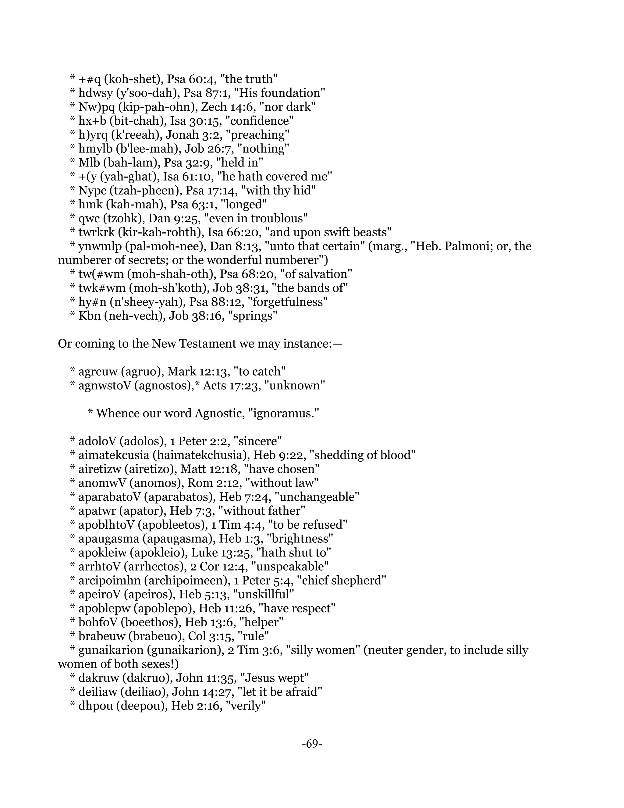 * +#q (koh-shet), Psa 60:4, "the truth"
  * hdwsy (y'soo-dah), Psa 87:1, "His foundation"
  * Nw)pq (kip-pah-ohn), Zech 14:6, "nor dark"
  * hx+b (bit-chah), Isa 30:15, "confidence"
  * h)yrq (k'reeah), Jonah 3:2, "preaching"
  * hmylb (b'lee-mah), Job 26:7, "nothing"
  * Mlb (bah-lam), Psa 32:9, "held in"
  * +(y (yah-ghat), Isa 61:10, "he hath covered me"
  * Nypc (tzah-pheen), Psa 17:14, "with thy hid"
  * hmk (kah-mah), Psa 63:1, "longed"
  * qwc (tzohk), Dan 9:25, "even in troublous"
  * twrkrk (kir-kah-rohth), Isa 66:20, "and upon swift beasts"
  * ynwmlp (pal-moh-nee), Dan 8:13, "unto that certain" (marg., "Heb. Palmoni; or, the
numberer of secrets; or the wonderful numberer")
  * tw(#wm (moh-shah-oth), Psa 68:20, "of salvation"
  * twk#wm (moh-sh'koth), Job 38:31, "the bands of"
  * hy#n (n'sheey-yah), Psa 88:12, "forgetfulness"
  * Kbn (neh-vech), Job 38:16, "springs"

Or coming to the New Testament we may instance:—

  * agreuw (agruo), Mark 12:13, "to catch"
  * agnwstoV (agnostos),* Acts 17:23, "unknown"

     * Whence our word Agnostic, "ignoramus."

 * adoloV (adolos), 1 Peter 2:2, "sincere"
 * aimatekcusia (haimatekchusia), Heb 9:22, "shedding of blood"
 * airetizw (airetizo), Matt 12:18, "have chosen"
 * anomwV (anomos), Rom 2:12, "without law"
 * aparabatoV (aparabatos), Heb 7:24, "unchangeable"
 * apatwr (apator), Heb 7:3, "without father"
 * apoblhtoV (apobleetos), 1 Tim 4:4, "to be refused"
 * apaugasma (apaugasma), Heb 1:3, "brightness"
 * apokleiw (apokleio), Luke 13:25, "hath shut to"
 * arrhtoV (arrhectos), 2 Cor 12:4, "unspeakable"
 * arcipoimhn (archipoimeen), 1 Peter 5:4, "chief shepherd"
 * apeiroV (apeiros), Heb 5:13, "unskillful"
 * apoblepw (apoblepo), Heb 11:26, "have respect"
 * bohfoV (boeethos), Heb 13:6, "helper"
 * brabeuw (brabeuo), Col 3:15, "rule"
 * gunaikarion (gunaikarion), 2 Tim 3:6, "silly women" (neuter gender, to include silly
women of both sexes!)
 * dakruw (dakruo), John 11:35, "Jesus wept"
 * deiliaw (deiliao), John 14:27, "let it be afraid"
 * dhpou (deepou), Heb 2:16, "verily"


                                             -69-
 