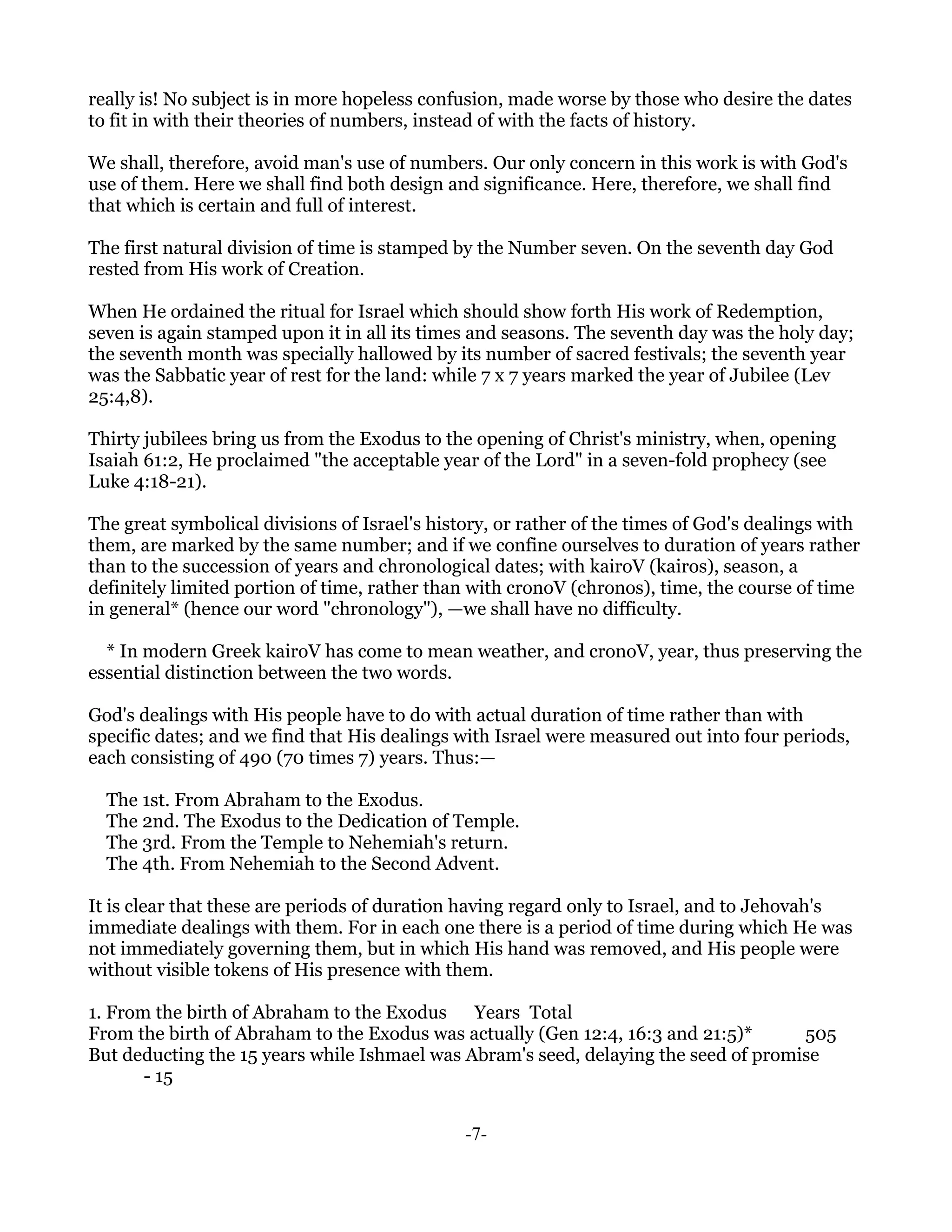 really is! No subject is in more hopeless confusion, made worse by those who desire the dates
to fit in with their theories of numbers, instead of with the facts of history.

We shall, therefore, avoid man's use of numbers. Our only concern in this work is with God's
use of them. Here we shall find both design and significance. Here, therefore, we shall find
that which is certain and full of interest.

The first natural division of time is stamped by the Number seven. On the seventh day God
rested from His work of Creation.

When He ordained the ritual for Israel which should show forth His work of Redemption,
seven is again stamped upon it in all its times and seasons. The seventh day was the holy day;
the seventh month was specially hallowed by its number of sacred festivals; the seventh year
was the Sabbatic year of rest for the land: while 7 x 7 years marked the year of Jubilee (Lev
25:4,8).

Thirty jubilees bring us from the Exodus to the opening of Christ's ministry, when, opening
Isaiah 61:2, He proclaimed "the acceptable year of the Lord" in a seven-fold prophecy (see
Luke 4:18-21).

The great symbolical divisions of Israel's history, or rather of the times of God's dealings with
them, are marked by the same number; and if we confine ourselves to duration of years rather
than to the succession of years and chronological dates; with kairoV (kairos), season, a
definitely limited portion of time, rather than with cronoV (chronos), time, the course of time
in general* (hence our word "chronology"), —we shall have no difficulty.

  * In modern Greek kairoV has come to mean weather, and cronoV, year, thus preserving the
essential distinction between the two words.

God's dealings with His people have to do with actual duration of time rather than with
specific dates; and we find that His dealings with Israel were measured out into four periods,
each consisting of 490 (70 times 7) years. Thus:—

  The 1st. From Abraham to the Exodus.
  The 2nd. The Exodus to the Dedication of Temple.
  The 3rd. From the Temple to Nehemiah's return.
  The 4th. From Nehemiah to the Second Advent.

It is clear that these are periods of duration having regard only to Israel, and to Jehovah's
immediate dealings with them. For in each one there is a period of time during which He was
not immediately governing them, but in which His hand was removed, and His people were
without visible tokens of His presence with them.

1. From the birth of Abraham to the Exodus Years Total
From the birth of Abraham to the Exodus was actually (Gen 12:4, 16:3 and 21:5)*      505
But deducting the 15 years while Ishmael was Abram's seed, delaying the seed of promise
       - 15


                                               -7-
 