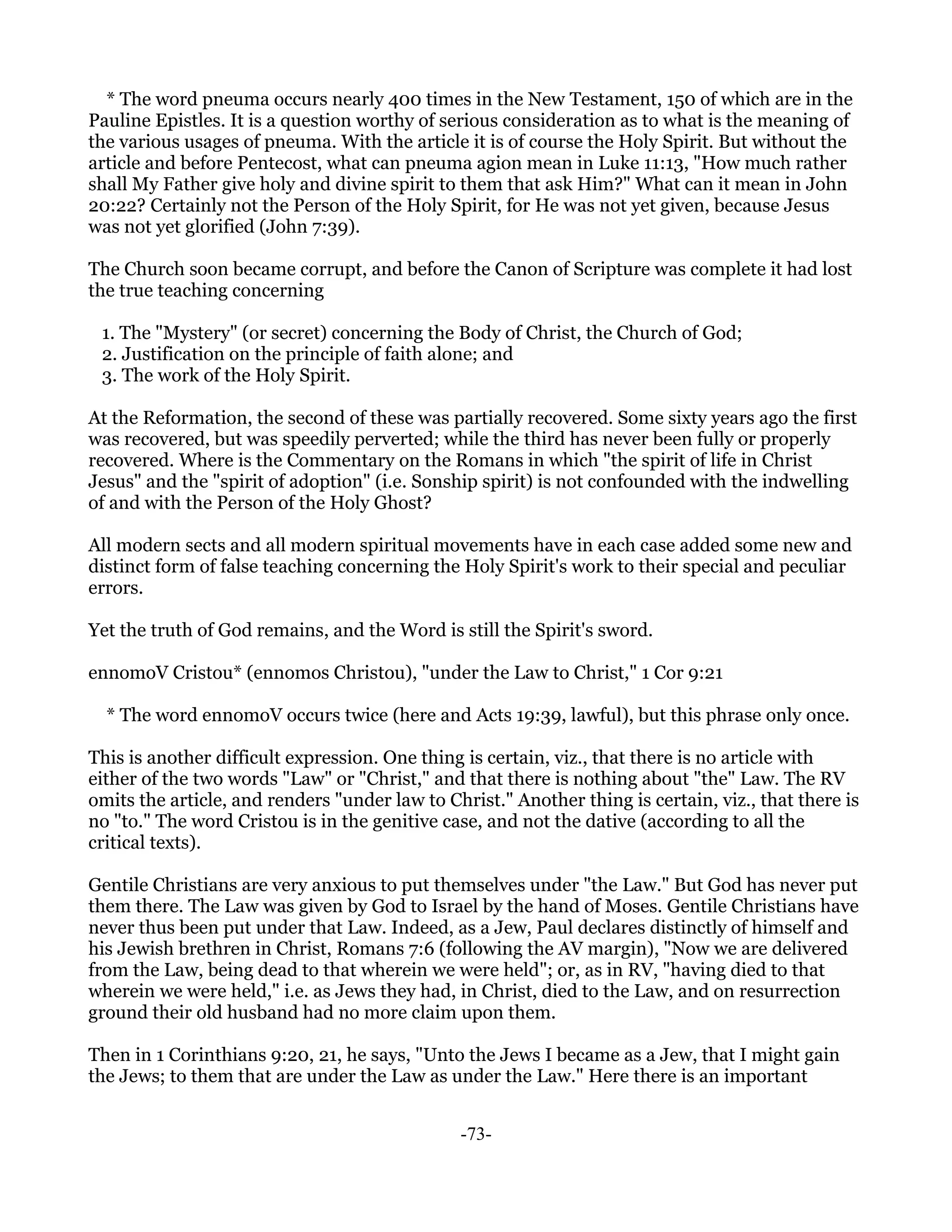 * The word pneuma occurs nearly 400 times in the New Testament, 150 of which are in the
Pauline Epistles. It is a question worthy of serious consideration as to what is the meaning of
the various usages of pneuma. With the article it is of course the Holy Spirit. But without the
article and before Pentecost, what can pneuma agion mean in Luke 11:13, "How much rather
shall My Father give holy and divine spirit to them that ask Him?" What can it mean in John
20:22? Certainly not the Person of the Holy Spirit, for He was not yet given, because Jesus
was not yet glorified (John 7:39).

The Church soon became corrupt, and before the Canon of Scripture was complete it had lost
the true teaching concerning

 1. The "Mystery" (or secret) concerning the Body of Christ, the Church of God;
 2. Justification on the principle of faith alone; and
 3. The work of the Holy Spirit.

At the Reformation, the second of these was partially recovered. Some sixty years ago the first
was recovered, but was speedily perverted; while the third has never been fully or properly
recovered. Where is the Commentary on the Romans in which "the spirit of life in Christ
Jesus" and the "spirit of adoption" (i.e. Sonship spirit) is not confounded with the indwelling
of and with the Person of the Holy Ghost?

All modern sects and all modern spiritual movements have in each case added some new and
distinct form of false teaching concerning the Holy Spirit's work to their special and peculiar
errors.

Yet the truth of God remains, and the Word is still the Spirit's sword.

ennomoV Cristou* (ennomos Christou), "under the Law to Christ," 1 Cor 9:21

  * The word ennomoV occurs twice (here and Acts 19:39, lawful), but this phrase only once.

This is another difficult expression. One thing is certain, viz., that there is no article with
either of the two words "Law" or "Christ," and that there is nothing about "the" Law. The RV
omits the article, and renders "under law to Christ." Another thing is certain, viz., that there is
no "to." The word Cristou is in the genitive case, and not the dative (according to all the
critical texts).

Gentile Christians are very anxious to put themselves under "the Law." But God has never put
them there. The Law was given by God to Israel by the hand of Moses. Gentile Christians have
never thus been put under that Law. Indeed, as a Jew, Paul declares distinctly of himself and
his Jewish brethren in Christ, Romans 7:6 (following the AV margin), "Now we are delivered
from the Law, being dead to that wherein we were held"; or, as in RV, "having died to that
wherein we were held," i.e. as Jews they had, in Christ, died to the Law, and on resurrection
ground their old husband had no more claim upon them.

Then in 1 Corinthians 9:20, 21, he says, "Unto the Jews I became as a Jew, that I might gain
the Jews; to them that are under the Law as under the Law." Here there is an important


                                               -73-
 