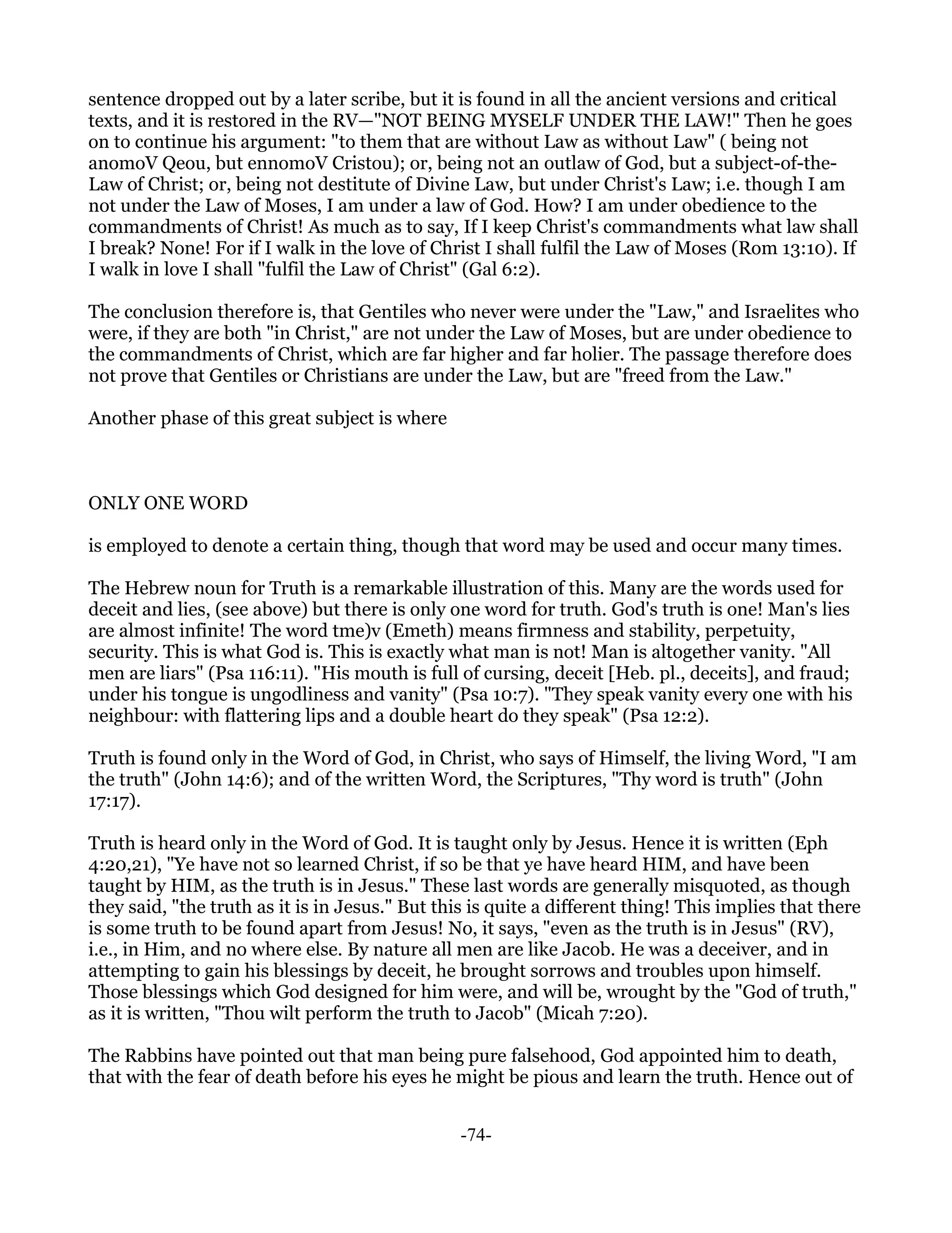 sentence dropped out by a later scribe, but it is found in all the ancient versions and critical
texts, and it is restored in the RV—"NOT BEING MYSELF UNDER THE LAW!" Then he goes
on to continue his argument: "to them that are without Law as without Law" ( being not
anomoV Qeou, but ennomoV Cristou); or, being not an outlaw of God, but a subject-of-the-
Law of Christ; or, being not destitute of Divine Law, but under Christ's Law; i.e. though I am
not under the Law of Moses, I am under a law of God. How? I am under obedience to the
commandments of Christ! As much as to say, If I keep Christ's commandments what law shall
I break? None! For if I walk in the love of Christ I shall fulfil the Law of Moses (Rom 13:10). If
I walk in love I shall "fulfil the Law of Christ" (Gal 6:2).

The conclusion therefore is, that Gentiles who never were under the "Law," and Israelites who
were, if they are both "in Christ," are not under the Law of Moses, but are under obedience to
the commandments of Christ, which are far higher and far holier. The passage therefore does
not prove that Gentiles or Christians are under the Law, but are "freed from the Law."

Another phase of this great subject is where



ONLY ONE WORD

is employed to denote a certain thing, though that word may be used and occur many times.

The Hebrew noun for Truth is a remarkable illustration of this. Many are the words used for
deceit and lies, (see above) but there is only one word for truth. God's truth is one! Man's lies
are almost infinite! The word tme)v (Emeth) means firmness and stability, perpetuity,
security. This is what God is. This is exactly what man is not! Man is altogether vanity. "All
men are liars" (Psa 116:11). "His mouth is full of cursing, deceit [Heb. pl., deceits], and fraud;
under his tongue is ungodliness and vanity" (Psa 10:7). "They speak vanity every one with his
neighbour: with flattering lips and a double heart do they speak" (Psa 12:2).

Truth is found only in the Word of God, in Christ, who says of Himself, the living Word, "I am
the truth" (John 14:6); and of the written Word, the Scriptures, "Thy word is truth" (John
17:17).

Truth is heard only in the Word of God. It is taught only by Jesus. Hence it is written (Eph
4:20,21), "Ye have not so learned Christ, if so be that ye have heard HIM, and have been
taught by HIM, as the truth is in Jesus." These last words are generally misquoted, as though
they said, "the truth as it is in Jesus." But this is quite a different thing! This implies that there
is some truth to be found apart from Jesus! No, it says, "even as the truth is in Jesus" (RV),
i.e., in Him, and no where else. By nature all men are like Jacob. He was a deceiver, and in
attempting to gain his blessings by deceit, he brought sorrows and troubles upon himself.
Those blessings which God designed for him were, and will be, wrought by the "God of truth,"
as it is written, "Thou wilt perform the truth to Jacob" (Micah 7:20).

The Rabbins have pointed out that man being pure falsehood, God appointed him to death,
that with the fear of death before his eyes he might be pious and learn the truth. Hence out of


                                                 -74-
 