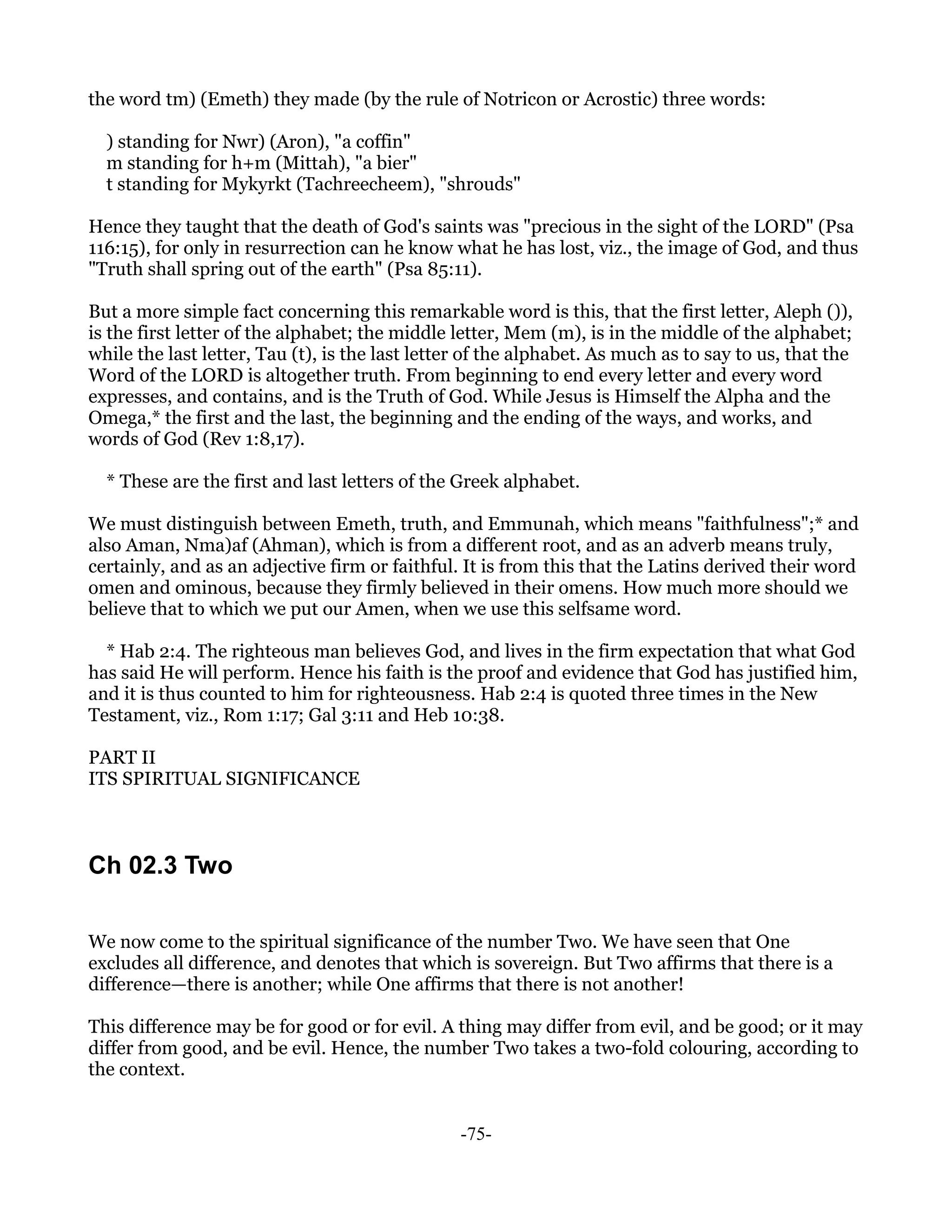 the word tm) (Emeth) they made (by the rule of Notricon or Acrostic) three words:

  ) standing for Nwr) (Aron), "a coffin"
  m standing for h+m (Mittah), "a bier"
  t standing for Mykyrkt (Tachreecheem), "shrouds"

Hence they taught that the death of God's saints was "precious in the sight of the LORD" (Psa
116:15), for only in resurrection can he know what he has lost, viz., the image of God, and thus
"Truth shall spring out of the earth" (Psa 85:11).

But a more simple fact concerning this remarkable word is this, that the first letter, Aleph ()),
is the first letter of the alphabet; the middle letter, Mem (m), is in the middle of the alphabet;
while the last letter, Tau (t), is the last letter of the alphabet. As much as to say to us, that the
Word of the LORD is altogether truth. From beginning to end every letter and every word
expresses, and contains, and is the Truth of God. While Jesus is Himself the Alpha and the
Omega,* the first and the last, the beginning and the ending of the ways, and works, and
words of God (Rev 1:8,17).

  * These are the first and last letters of the Greek alphabet.

We must distinguish between Emeth, truth, and Emmunah, which means "faithfulness";* and
also Aman, Nma)af (Ahman), which is from a different root, and as an adverb means truly,
certainly, and as an adjective firm or faithful. It is from this that the Latins derived their word
omen and ominous, because they firmly believed in their omens. How much more should we
believe that to which we put our Amen, when we use this selfsame word.

  * Hab 2:4. The righteous man believes God, and lives in the firm expectation that what God
has said He will perform. Hence his faith is the proof and evidence that God has justified him,
and it is thus counted to him for righteousness. Hab 2:4 is quoted three times in the New
Testament, viz., Rom 1:17; Gal 3:11 and Heb 10:38.

PART II
ITS SPIRITUAL SIGNIFICANCE



Ch 02.3 Two

We now come to the spiritual significance of the number Two. We have seen that One
excludes all difference, and denotes that which is sovereign. But Two affirms that there is a
difference—there is another; while One affirms that there is not another!

This difference may be for good or for evil. A thing may differ from evil, and be good; or it may
differ from good, and be evil. Hence, the number Two takes a two-fold colouring, according to
the context.


                                                 -75-
 