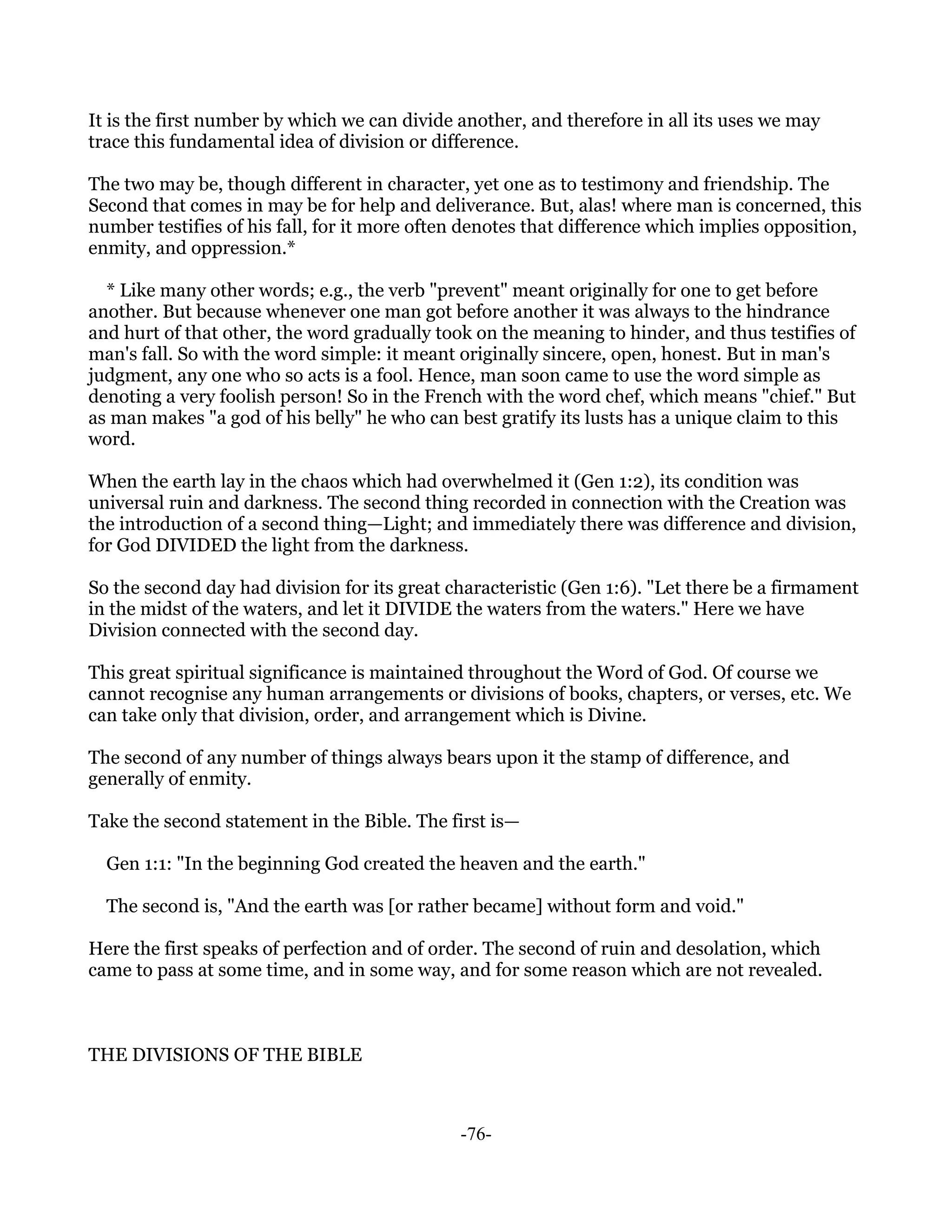 It is the first number by which we can divide another, and therefore in all its uses we may
trace this fundamental idea of division or difference.

The two may be, though different in character, yet one as to testimony and friendship. The
Second that comes in may be for help and deliverance. But, alas! where man is concerned, this
number testifies of his fall, for it more often denotes that difference which implies opposition,
enmity, and oppression.*

  * Like many other words; e.g., the verb "prevent" meant originally for one to get before
another. But because whenever one man got before another it was always to the hindrance
and hurt of that other, the word gradually took on the meaning to hinder, and thus testifies of
man's fall. So with the word simple: it meant originally sincere, open, honest. But in man's
judgment, any one who so acts is a fool. Hence, man soon came to use the word simple as
denoting a very foolish person! So in the French with the word chef, which means "chief." But
as man makes "a god of his belly" he who can best gratify its lusts has a unique claim to this
word.

When the earth lay in the chaos which had overwhelmed it (Gen 1:2), its condition was
universal ruin and darkness. The second thing recorded in connection with the Creation was
the introduction of a second thing—Light; and immediately there was difference and division,
for God DIVIDED the light from the darkness.

So the second day had division for its great characteristic (Gen 1:6). "Let there be a firmament
in the midst of the waters, and let it DIVIDE the waters from the waters." Here we have
Division connected with the second day.

This great spiritual significance is maintained throughout the Word of God. Of course we
cannot recognise any human arrangements or divisions of books, chapters, or verses, etc. We
can take only that division, order, and arrangement which is Divine.

The second of any number of things always bears upon it the stamp of difference, and
generally of enmity.

Take the second statement in the Bible. The first is—

  Gen 1:1: "In the beginning God created the heaven and the earth."

  The second is, "And the earth was [or rather became] without form and void."

Here the first speaks of perfection and of order. The second of ruin and desolation, which
came to pass at some time, and in some way, and for some reason which are not revealed.



THE DIVISIONS OF THE BIBLE



                                              -76-
 