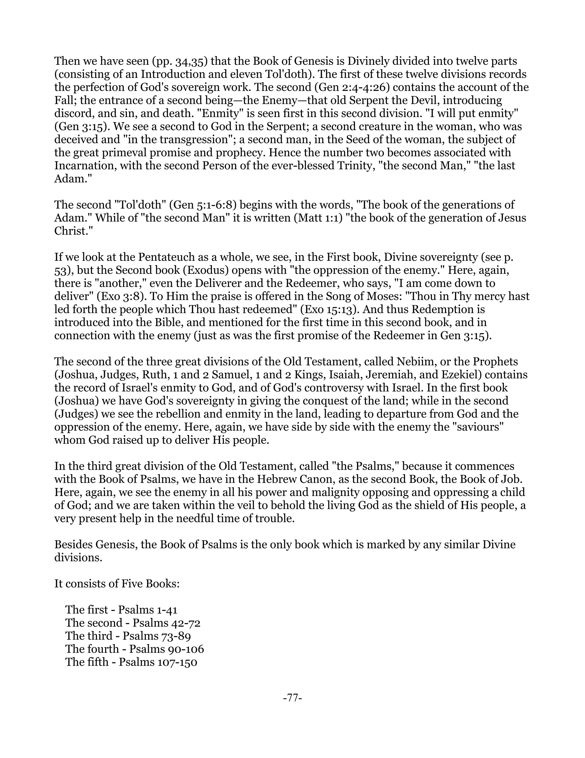 Then we have seen (pp. 34,35) that the Book of Genesis is Divinely divided into twelve parts
(consisting of an Introduction and eleven Tol'doth). The first of these twelve divisions records
the perfection of God's sovereign work. The second (Gen 2:4-4:26) contains the account of the
Fall; the entrance of a second being—the Enemy—that old Serpent the Devil, introducing
discord, and sin, and death. "Enmity" is seen first in this second division. "I will put enmity"
(Gen 3:15). We see a second to God in the Serpent; a second creature in the woman, who was
deceived and "in the transgression"; a second man, in the Seed of the woman, the subject of
the great primeval promise and prophecy. Hence the number two becomes associated with
Incarnation, with the second Person of the ever-blessed Trinity, "the second Man," "the last
Adam."

The second "Tol'doth" (Gen 5:1-6:8) begins with the words, "The book of the generations of
Adam." While of "the second Man" it is written (Matt 1:1) "the book of the generation of Jesus
Christ."

If we look at the Pentateuch as a whole, we see, in the First book, Divine sovereignty (see p.
53), but the Second book (Exodus) opens with "the oppression of the enemy." Here, again,
there is "another," even the Deliverer and the Redeemer, who says, "I am come down to
deliver" (Exo 3:8). To Him the praise is offered in the Song of Moses: "Thou in Thy mercy hast
led forth the people which Thou hast redeemed" (Exo 15:13). And thus Redemption is
introduced into the Bible, and mentioned for the first time in this second book, and in
connection with the enemy (just as was the first promise of the Redeemer in Gen 3:15).

The second of the three great divisions of the Old Testament, called Nebiim, or the Prophets
(Joshua, Judges, Ruth, 1 and 2 Samuel, 1 and 2 Kings, Isaiah, Jeremiah, and Ezekiel) contains
the record of Israel's enmity to God, and of God's controversy with Israel. In the first book
(Joshua) we have God's sovereignty in giving the conquest of the land; while in the second
(Judges) we see the rebellion and enmity in the land, leading to departure from God and the
oppression of the enemy. Here, again, we have side by side with the enemy the "saviours"
whom God raised up to deliver His people.

In the third great division of the Old Testament, called "the Psalms," because it commences
with the Book of Psalms, we have in the Hebrew Canon, as the second Book, the Book of Job.
Here, again, we see the enemy in all his power and malignity opposing and oppressing a child
of God; and we are taken within the veil to behold the living God as the shield of His people, a
very present help in the needful time of trouble.

Besides Genesis, the Book of Psalms is the only book which is marked by any similar Divine
divisions.

It consists of Five Books:

  The first - Psalms 1-41
  The second - Psalms 42-72
  The third - Psalms 73-89
  The fourth - Psalms 90-106
  The fifth - Psalms 107-150


                                              -77-
 