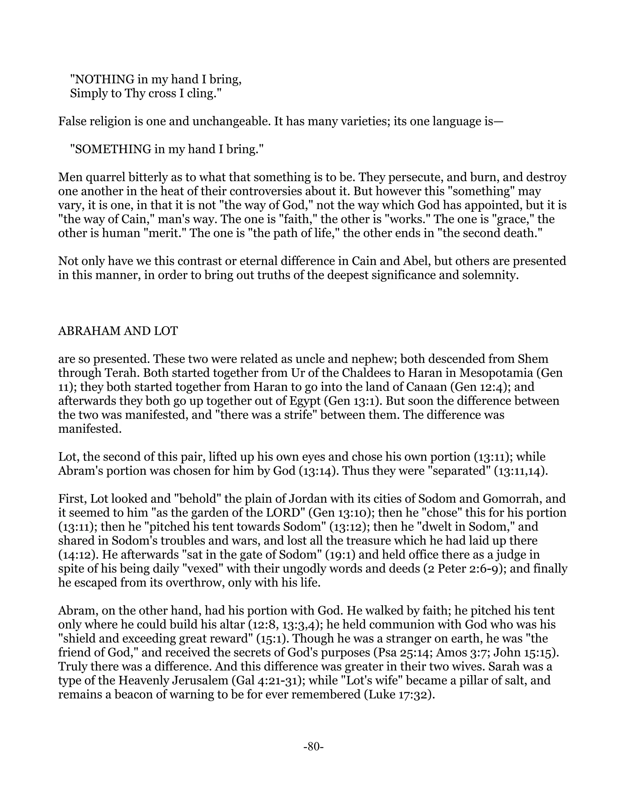 "NOTHING in my hand I bring,
  Simply to Thy cross I cling."

False religion is one and unchangeable. It has many varieties; its one language is—

  "SOMETHING in my hand I bring."

Men quarrel bitterly as to what that something is to be. They persecute, and burn, and destroy
one another in the heat of their controversies about it. But however this "something" may
vary, it is one, in that it is not "the way of God," not the way which God has appointed, but it is
"the way of Cain," man's way. The one is "faith," the other is "works." The one is "grace," the
other is human "merit." The one is "the path of life," the other ends in "the second death."

Not only have we this contrast or eternal difference in Cain and Abel, but others are presented
in this manner, in order to bring out truths of the deepest significance and solemnity.



ABRAHAM AND LOT

are so presented. These two were related as uncle and nephew; both descended from Shem
through Terah. Both started together from Ur of the Chaldees to Haran in Mesopotamia (Gen
11); they both started together from Haran to go into the land of Canaan (Gen 12:4); and
afterwards they both go up together out of Egypt (Gen 13:1). But soon the difference between
the two was manifested, and "there was a strife" between them. The difference was
manifested.

Lot, the second of this pair, lifted up his own eyes and chose his own portion (13:11); while
Abram's portion was chosen for him by God (13:14). Thus they were "separated" (13:11,14).

First, Lot looked and "behold" the plain of Jordan with its cities of Sodom and Gomorrah, and
it seemed to him "as the garden of the LORD" (Gen 13:10); then he "chose" this for his portion
(13:11); then he "pitched his tent towards Sodom" (13:12); then he "dwelt in Sodom," and
shared in Sodom's troubles and wars, and lost all the treasure which he had laid up there
(14:12). He afterwards "sat in the gate of Sodom" (19:1) and held office there as a judge in
spite of his being daily "vexed" with their ungodly words and deeds (2 Peter 2:6-9); and finally
he escaped from its overthrow, only with his life.

Abram, on the other hand, had his portion with God. He walked by faith; he pitched his tent
only where he could build his altar (12:8, 13:3,4); he held communion with God who was his
"shield and exceeding great reward" (15:1). Though he was a stranger on earth, he was "the
friend of God," and received the secrets of God's purposes (Psa 25:14; Amos 3:7; John 15:15).
Truly there was a difference. And this difference was greater in their two wives. Sarah was a
type of the Heavenly Jerusalem (Gal 4:21-31); while "Lot's wife" became a pillar of salt, and
remains a beacon of warning to be for ever remembered (Luke 17:32).



                                               -80-
 