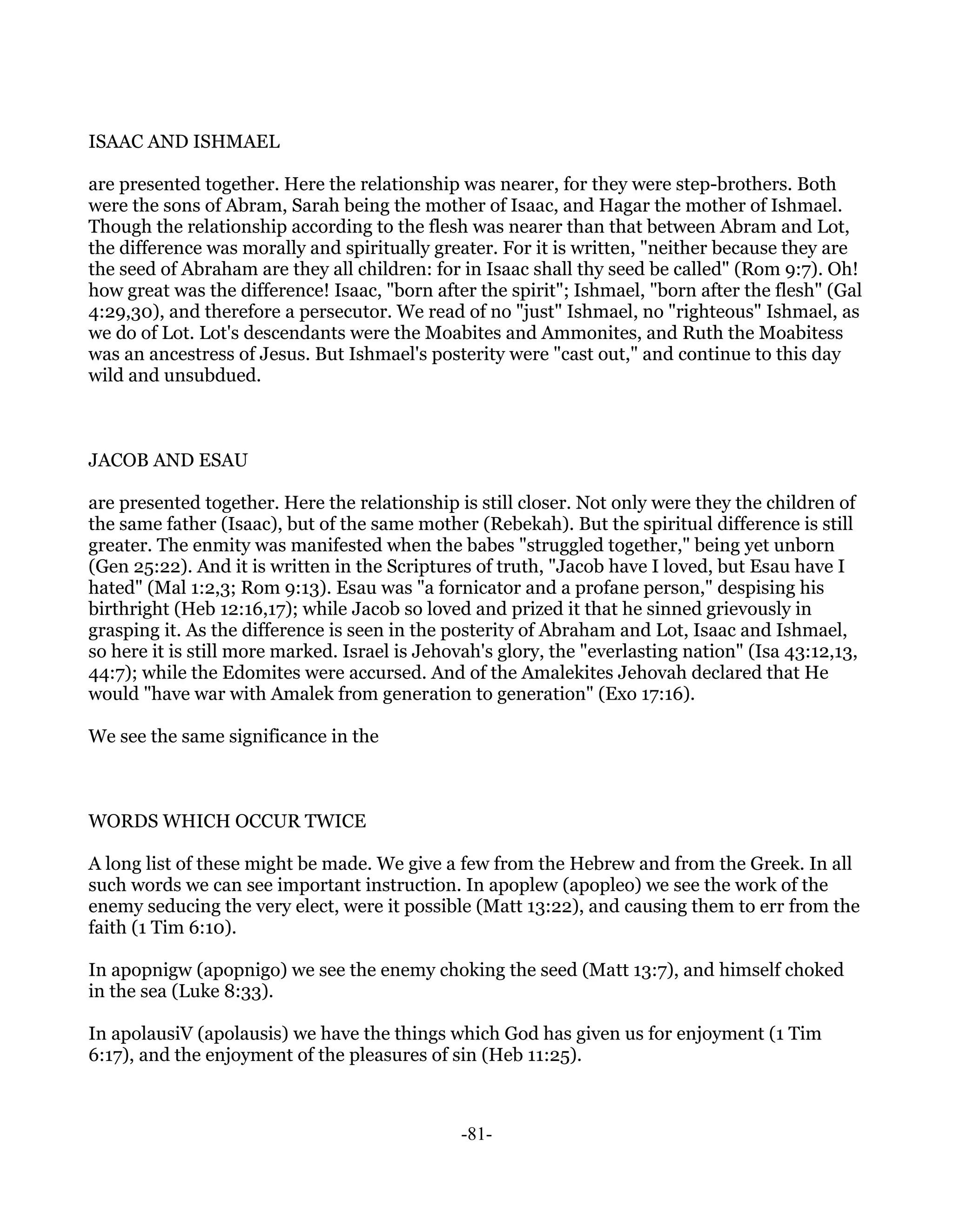ISAAC AND ISHMAEL

are presented together. Here the relationship was nearer, for they were step-brothers. Both
were the sons of Abram, Sarah being the mother of Isaac, and Hagar the mother of Ishmael.
Though the relationship according to the flesh was nearer than that between Abram and Lot,
the difference was morally and spiritually greater. For it is written, "neither because they are
the seed of Abraham are they all children: for in Isaac shall thy seed be called" (Rom 9:7). Oh!
how great was the difference! Isaac, "born after the spirit"; Ishmael, "born after the flesh" (Gal
4:29,30), and therefore a persecutor. We read of no "just" Ishmael, no "righteous" Ishmael, as
we do of Lot. Lot's descendants were the Moabites and Ammonites, and Ruth the Moabitess
was an ancestress of Jesus. But Ishmael's posterity were "cast out," and continue to this day
wild and unsubdued.



JACOB AND ESAU

are presented together. Here the relationship is still closer. Not only were they the children of
the same father (Isaac), but of the same mother (Rebekah). But the spiritual difference is still
greater. The enmity was manifested when the babes "struggled together," being yet unborn
(Gen 25:22). And it is written in the Scriptures of truth, "Jacob have I loved, but Esau have I
hated" (Mal 1:2,3; Rom 9:13). Esau was "a fornicator and a profane person," despising his
birthright (Heb 12:16,17); while Jacob so loved and prized it that he sinned grievously in
grasping it. As the difference is seen in the posterity of Abraham and Lot, Isaac and Ishmael,
so here it is still more marked. Israel is Jehovah's glory, the "everlasting nation" (Isa 43:12,13,
44:7); while the Edomites were accursed. And of the Amalekites Jehovah declared that He
would "have war with Amalek from generation to generation" (Exo 17:16).

We see the same significance in the



WORDS WHICH OCCUR TWICE

A long list of these might be made. We give a few from the Hebrew and from the Greek. In all
such words we can see important instruction. In apoplew (apopleo) we see the work of the
enemy seducing the very elect, were it possible (Matt 13:22), and causing them to err from the
faith (1 Tim 6:10).

In apopnigw (apopnigo) we see the enemy choking the seed (Matt 13:7), and himself choked
in the sea (Luke 8:33).

In apolausiV (apolausis) we have the things which God has given us for enjoyment (1 Tim
6:17), and the enjoyment of the pleasures of sin (Heb 11:25).



                                               -81-
 