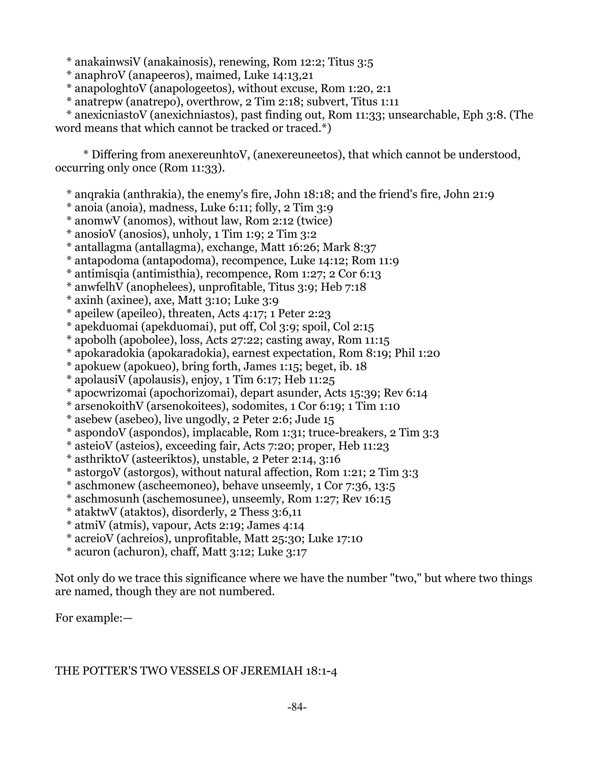 * anakainwsiV (anakainosis), renewing, Rom 12:2; Titus 3:5
 * anaphroV (anapeeros), maimed, Luke 14:13,21
 * anapologhtoV (anapologeetos), without excuse, Rom 1:20, 2:1
 * anatrepw (anatrepo), overthrow, 2 Tim 2:18; subvert, Titus 1:11
 * anexicniastoV (anexichniastos), past finding out, Rom 11:33; unsearchable, Eph 3:8. (The
word means that which cannot be tracked or traced.*)

     * Differing from anexereunhtoV, (anexereuneetos), that which cannot be understood,
occurring only once (Rom 11:33).

  * anqrakia (anthrakia), the enemy's fire, John 18:18; and the friend's fire, John 21:9
  * anoia (anoia), madness, Luke 6:11; folly, 2 Tim 3:9
  * anomwV (anomos), without law, Rom 2:12 (twice)
  * anosioV (anosios), unholy, 1 Tim 1:9; 2 Tim 3:2
  * antallagma (antallagma), exchange, Matt 16:26; Mark 8:37
  * antapodoma (antapodoma), recompence, Luke 14:12; Rom 11:9
  * antimisqia (antimisthia), recompence, Rom 1:27; 2 Cor 6:13
  * anwfelhV (anophelees), unprofitable, Titus 3:9; Heb 7:18
  * axinh (axinee), axe, Matt 3:10; Luke 3:9
  * apeilew (apeileo), threaten, Acts 4:17; 1 Peter 2:23
  * apekduomai (apekduomai), put off, Col 3:9; spoil, Col 2:15
  * apobolh (apobolee), loss, Acts 27:22; casting away, Rom 11:15
  * apokaradokia (apokaradokia), earnest expectation, Rom 8:19; Phil 1:20
  * apokuew (apokueo), bring forth, James 1:15; beget, ib. 18
  * apolausiV (apolausis), enjoy, 1 Tim 6:17; Heb 11:25
  * apocwrizomai (apochorizomai), depart asunder, Acts 15:39; Rev 6:14
  * arsenokoithV (arsenokoitees), sodomites, 1 Cor 6:19; 1 Tim 1:10
  * asebew (asebeo), live ungodly, 2 Peter 2:6; Jude 15
  * aspondoV (aspondos), implacable, Rom 1:31; truce-breakers, 2 Tim 3:3
  * asteioV (asteios), exceeding fair, Acts 7:20; proper, Heb 11:23
  * asthriktoV (asteeriktos), unstable, 2 Peter 2:14, 3:16
  * astorgoV (astorgos), without natural affection, Rom 1:21; 2 Tim 3:3
  * aschmonew (ascheemoneo), behave unseemly, 1 Cor 7:36, 13:5
  * aschmosunh (aschemosunee), unseemly, Rom 1:27; Rev 16:15
  * ataktwV (ataktos), disorderly, 2 Thess 3:6,11
  * atmiV (atmis), vapour, Acts 2:19; James 4:14
  * acreioV (achreios), unprofitable, Matt 25:30; Luke 17:10
  * acuron (achuron), chaff, Matt 3:12; Luke 3:17

Not only do we trace this significance where we have the number "two," but where two things
are named, though they are not numbered.

For example:—



THE POTTER'S TWO VESSELS OF JEREMIAH 18:1-4


                                              -84-
 