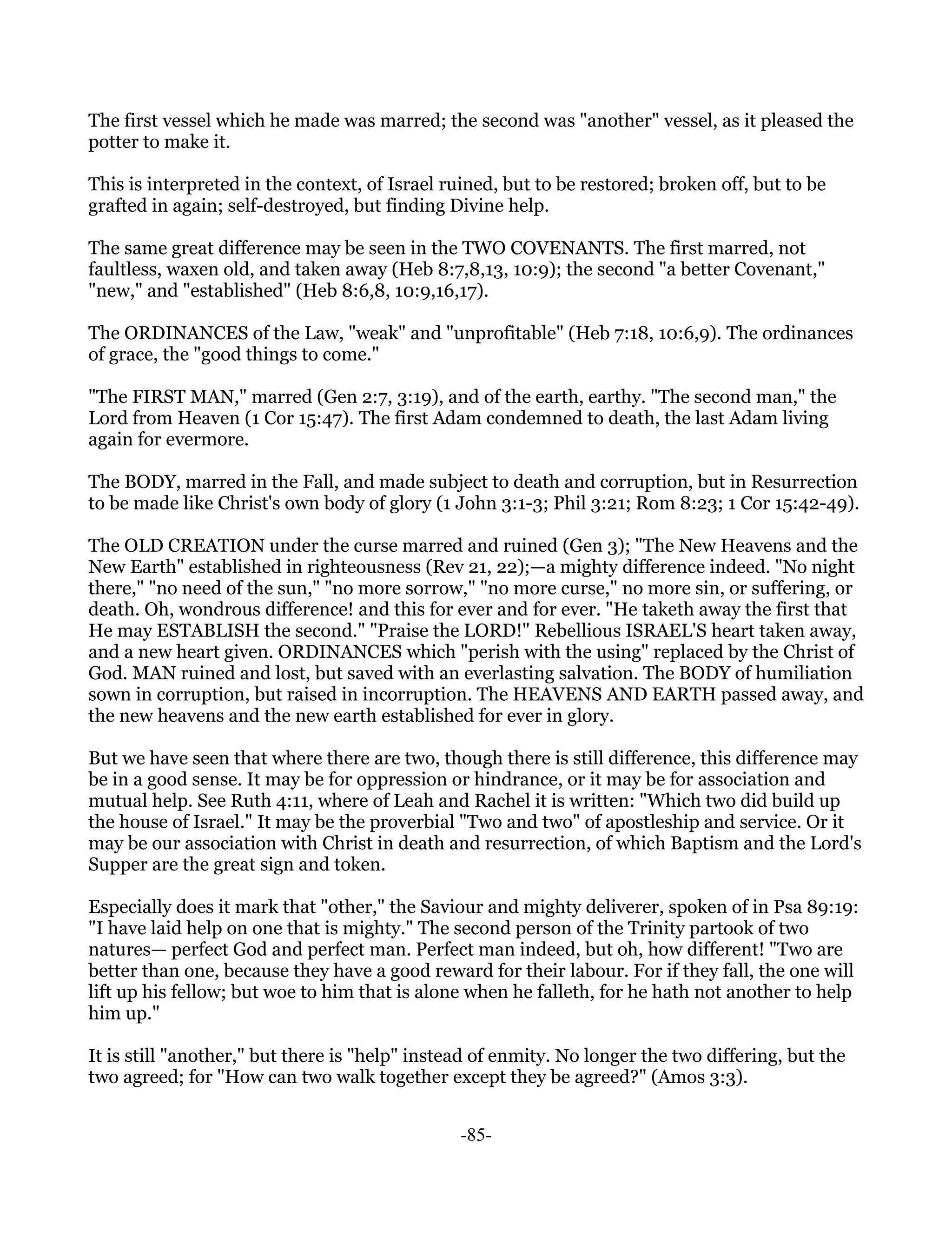 The first vessel which he made was marred; the second was "another" vessel, as it pleased the
potter to make it.

This is interpreted in the context, of Israel ruined, but to be restored; broken off, but to be
grafted in again; self-destroyed, but finding Divine help.

The same great difference may be seen in the TWO COVENANTS. The first marred, not
faultless, waxen old, and taken away (Heb 8:7,8,13, 10:9); the second "a better Covenant,"
"new," and "established" (Heb 8:6,8, 10:9,16,17).

The ORDINANCES of the Law, "weak" and "unprofitable" (Heb 7:18, 10:6,9). The ordinances
of grace, the "good things to come."

"The FIRST MAN," marred (Gen 2:7, 3:19), and of the earth, earthy. "The second man," the
Lord from Heaven (1 Cor 15:47). The first Adam condemned to death, the last Adam living
again for evermore.

The BODY, marred in the Fall, and made subject to death and corruption, but in Resurrection
to be made like Christ's own body of glory (1 John 3:1-3; Phil 3:21; Rom 8:23; 1 Cor 15:42-49).

The OLD CREATION under the curse marred and ruined (Gen 3); "The New Heavens and the
New Earth" established in righteousness (Rev 21, 22);—a mighty difference indeed. "No night
there," "no need of the sun," "no more sorrow," "no more curse," no more sin, or suffering, or
death. Oh, wondrous difference! and this for ever and for ever. "He taketh away the first that
He may ESTABLISH the second." "Praise the LORD!" Rebellious ISRAEL'S heart taken away,
and a new heart given. ORDINANCES which "perish with the using" replaced by the Christ of
God. MAN ruined and lost, but saved with an everlasting salvation. The BODY of humiliation
sown in corruption, but raised in incorruption. The HEAVENS AND EARTH passed away, and
the new heavens and the new earth established for ever in glory.

But we have seen that where there are two, though there is still difference, this difference may
be in a good sense. It may be for oppression or hindrance, or it may be for association and
mutual help. See Ruth 4:11, where of Leah and Rachel it is written: "Which two did build up
the house of Israel." It may be the proverbial "Two and two" of apostleship and service. Or it
may be our association with Christ in death and resurrection, of which Baptism and the Lord's
Supper are the great sign and token.

Especially does it mark that "other," the Saviour and mighty deliverer, spoken of in Psa 89:19:
"I have laid help on one that is mighty." The second person of the Trinity partook of two
natures— perfect God and perfect man. Perfect man indeed, but oh, how different! "Two are
better than one, because they have a good reward for their labour. For if they fall, the one will
lift up his fellow; but woe to him that is alone when he falleth, for he hath not another to help
him up."

It is still "another," but there is "help" instead of enmity. No longer the two differing, but the
two agreed; for "How can two walk together except they be agreed?" (Amos 3:3).


                                                -85-
 