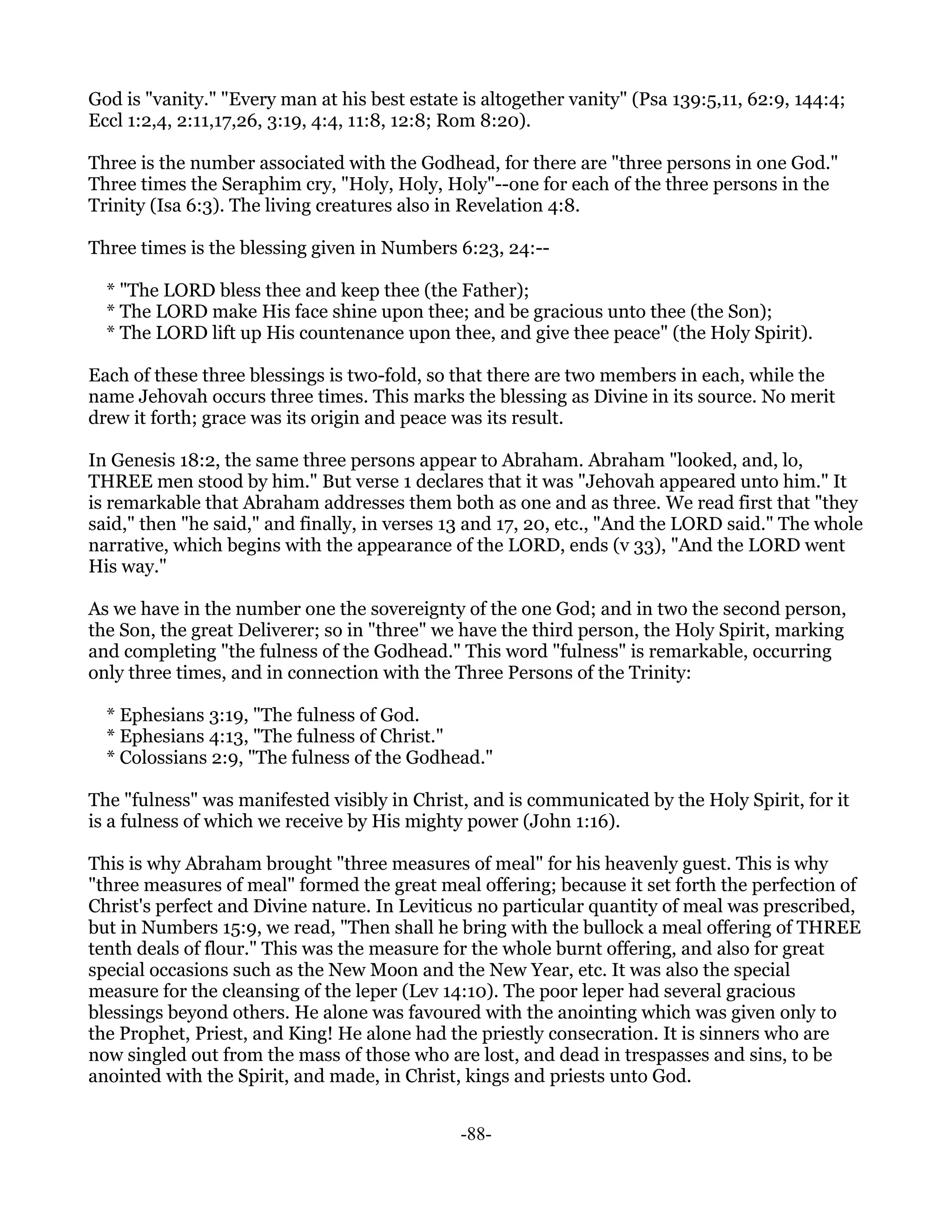 God is "vanity." "Every man at his best estate is altogether vanity" (Psa 139:5,11, 62:9, 144:4;
Eccl 1:2,4, 2:11,17,26, 3:19, 4:4, 11:8, 12:8; Rom 8:20).

Three is the number associated with the Godhead, for there are "three persons in one God."
Three times the Seraphim cry, "Holy, Holy, Holy"--one for each of the three persons in the
Trinity (Isa 6:3). The living creatures also in Revelation 4:8.

Three times is the blessing given in Numbers 6:23, 24:--

  * "The LORD bless thee and keep thee (the Father);
  * The LORD make His face shine upon thee; and be gracious unto thee (the Son);
  * The LORD lift up His countenance upon thee, and give thee peace" (the Holy Spirit).

Each of these three blessings is two-fold, so that there are two members in each, while the
name Jehovah occurs three times. This marks the blessing as Divine in its source. No merit
drew it forth; grace was its origin and peace was its result.

In Genesis 18:2, the same three persons appear to Abraham. Abraham "looked, and, lo,
THREE men stood by him." But verse 1 declares that it was "Jehovah appeared unto him." It
is remarkable that Abraham addresses them both as one and as three. We read first that "they
said," then "he said," and finally, in verses 13 and 17, 20, etc., "And the LORD said." The whole
narrative, which begins with the appearance of the LORD, ends (v 33), "And the LORD went
His way."

As we have in the number one the sovereignty of the one God; and in two the second person,
the Son, the great Deliverer; so in "three" we have the third person, the Holy Spirit, marking
and completing "the fulness of the Godhead." This word "fulness" is remarkable, occurring
only three times, and in connection with the Three Persons of the Trinity:

  * Ephesians 3:19, "The fulness of God.
  * Ephesians 4:13, "The fulness of Christ."
  * Colossians 2:9, "The fulness of the Godhead."

The "fulness" was manifested visibly in Christ, and is communicated by the Holy Spirit, for it
is a fulness of which we receive by His mighty power (John 1:16).

This is why Abraham brought "three measures of meal" for his heavenly guest. This is why
"three measures of meal" formed the great meal offering; because it set forth the perfection of
Christ's perfect and Divine nature. In Leviticus no particular quantity of meal was prescribed,
but in Numbers 15:9, we read, "Then shall he bring with the bullock a meal offering of THREE
tenth deals of flour." This was the measure for the whole burnt offering, and also for great
special occasions such as the New Moon and the New Year, etc. It was also the special
measure for the cleansing of the leper (Lev 14:10). The poor leper had several gracious
blessings beyond others. He alone was favoured with the anointing which was given only to
the Prophet, Priest, and King! He alone had the priestly consecration. It is sinners who are
now singled out from the mass of those who are lost, and dead in trespasses and sins, to be
anointed with the Spirit, and made, in Christ, kings and priests unto God.


                                               -88-
 