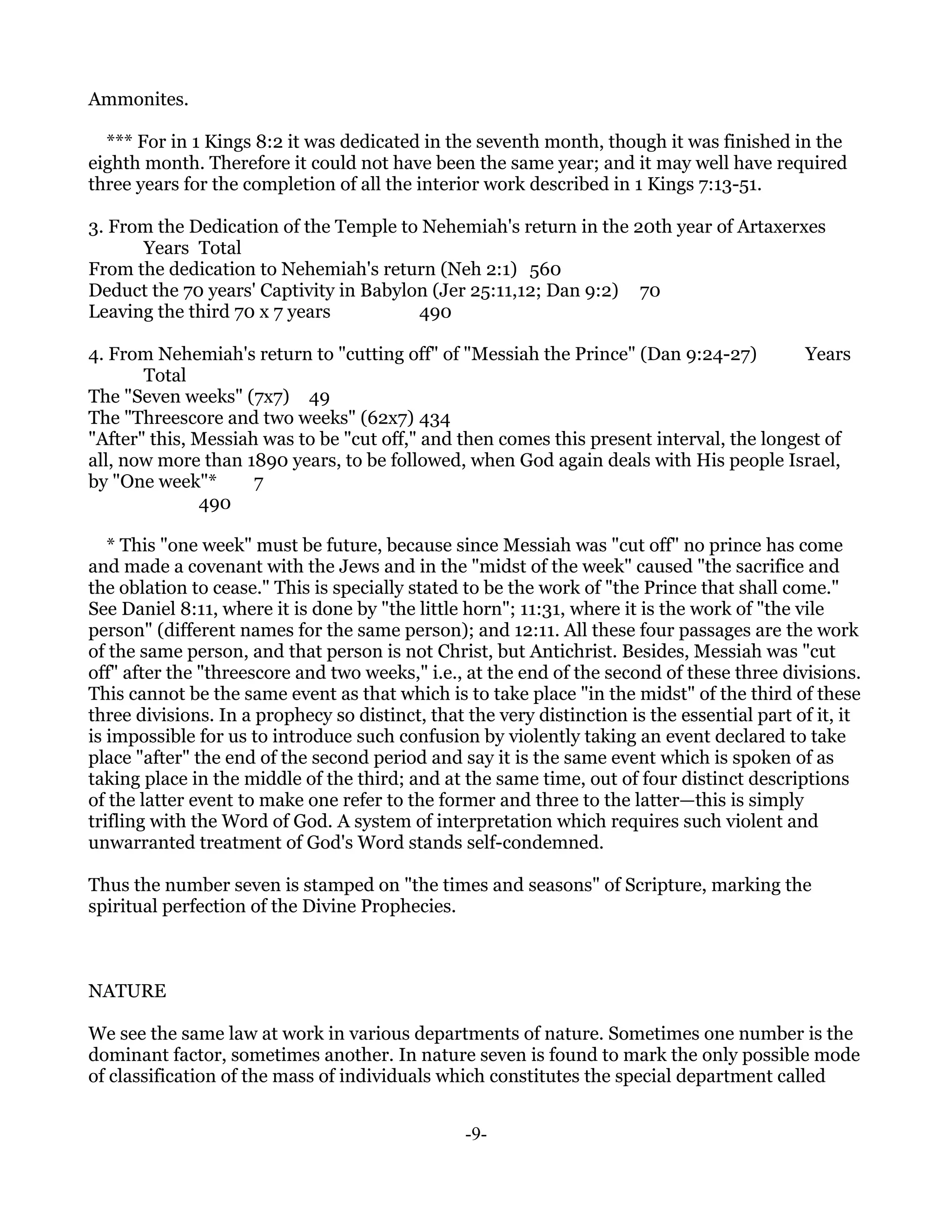Ammonites.

  *** For in 1 Kings 8:2 it was dedicated in the seventh month, though it was finished in the
eighth month. Therefore it could not have been the same year; and it may well have required
three years for the completion of all the interior work described in 1 Kings 7:13-51.

3. From the Dedication of the Temple to Nehemiah's return in the 20th year of Artaxerxes
      Years Total
From the dedication to Nehemiah's return (Neh 2:1) 560
Deduct the 70 years' Captivity in Babylon (Jer 25:11,12; Dan 9:2) 70
Leaving the third 70 x 7 years          490

4. From Nehemiah's return to "cutting off" of "Messiah the Prince" (Dan 9:24-27)          Years
       Total
The "Seven weeks" (7x7) 49
The "Threescore and two weeks" (62x7) 434
"After" this, Messiah was to be "cut off," and then comes this present interval, the longest of
all, now more than 1890 years, to be followed, when God again deals with His people Israel,
by "One week"*       7
              490

   * This "one week" must be future, because since Messiah was "cut off" no prince has come
and made a covenant with the Jews and in the "midst of the week" caused "the sacrifice and
the oblation to cease." This is specially stated to be the work of "the Prince that shall come."
See Daniel 8:11, where it is done by "the little horn"; 11:31, where it is the work of "the vile
person" (different names for the same person); and 12:11. All these four passages are the work
of the same person, and that person is not Christ, but Antichrist. Besides, Messiah was "cut
off" after the "threescore and two weeks," i.e., at the end of the second of these three divisions.
This cannot be the same event as that which is to take place "in the midst" of the third of these
three divisions. In a prophecy so distinct, that the very distinction is the essential part of it, it
is impossible for us to introduce such confusion by violently taking an event declared to take
place "after" the end of the second period and say it is the same event which is spoken of as
taking place in the middle of the third; and at the same time, out of four distinct descriptions
of the latter event to make one refer to the former and three to the latter—this is simply
trifling with the Word of God. A system of interpretation which requires such violent and
unwarranted treatment of God's Word stands self-condemned.

Thus the number seven is stamped on "the times and seasons" of Scripture, marking the
spiritual perfection of the Divine Prophecies.



NATURE

We see the same law at work in various departments of nature. Sometimes one number is the
dominant factor, sometimes another. In nature seven is found to mark the only possible mode
of classification of the mass of individuals which constitutes the special department called


                                                 -9-
 