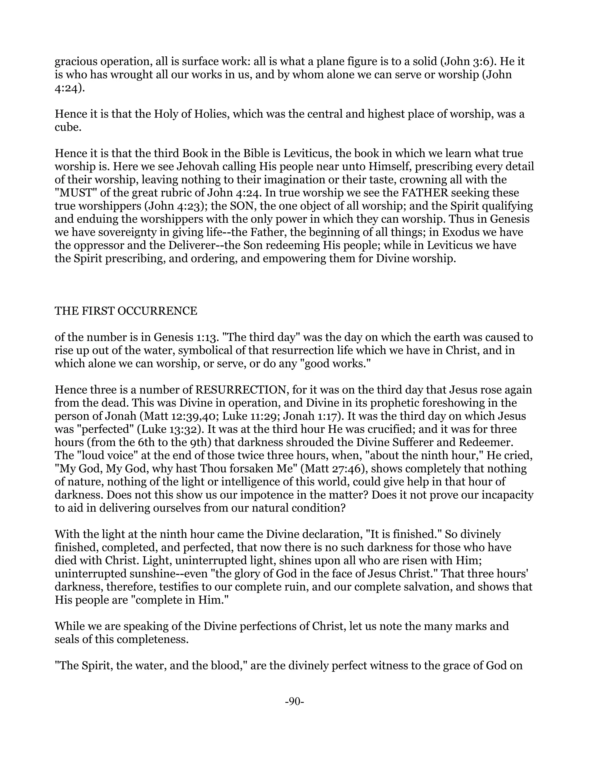 gracious operation, all is surface work: all is what a plane figure is to a solid (John 3:6). He it
is who has wrought all our works in us, and by whom alone we can serve or worship (John
4:24).

Hence it is that the Holy of Holies, which was the central and highest place of worship, was a
cube.

Hence it is that the third Book in the Bible is Leviticus, the book in which we learn what true
worship is. Here we see Jehovah calling His people near unto Himself, prescribing every detail
of their worship, leaving nothing to their imagination or their taste, crowning all with the
"MUST" of the great rubric of John 4:24. In true worship we see the FATHER seeking these
true worshippers (John 4:23); the SON, the one object of all worship; and the Spirit qualifying
and enduing the worshippers with the only power in which they can worship. Thus in Genesis
we have sovereignty in giving life--the Father, the beginning of all things; in Exodus we have
the oppressor and the Deliverer--the Son redeeming His people; while in Leviticus we have
the Spirit prescribing, and ordering, and empowering them for Divine worship.



THE FIRST OCCURRENCE

of the number is in Genesis 1:13. "The third day" was the day on which the earth was caused to
rise up out of the water, symbolical of that resurrection life which we have in Christ, and in
which alone we can worship, or serve, or do any "good works."

Hence three is a number of RESURRECTION, for it was on the third day that Jesus rose again
from the dead. This was Divine in operation, and Divine in its prophetic foreshowing in the
person of Jonah (Matt 12:39,40; Luke 11:29; Jonah 1:17). It was the third day on which Jesus
was "perfected" (Luke 13:32). It was at the third hour He was crucified; and it was for three
hours (from the 6th to the 9th) that darkness shrouded the Divine Sufferer and Redeemer.
The "loud voice" at the end of those twice three hours, when, "about the ninth hour," He cried,
"My God, My God, why hast Thou forsaken Me" (Matt 27:46), shows completely that nothing
of nature, nothing of the light or intelligence of this world, could give help in that hour of
darkness. Does not this show us our impotence in the matter? Does it not prove our incapacity
to aid in delivering ourselves from our natural condition?

With the light at the ninth hour came the Divine declaration, "It is finished." So divinely
finished, completed, and perfected, that now there is no such darkness for those who have
died with Christ. Light, uninterrupted light, shines upon all who are risen with Him;
uninterrupted sunshine--even "the glory of God in the face of Jesus Christ." That three hours'
darkness, therefore, testifies to our complete ruin, and our complete salvation, and shows that
His people are "complete in Him."

While we are speaking of the Divine perfections of Christ, let us note the many marks and
seals of this completeness.

"The Spirit, the water, and the blood," are the divinely perfect witness to the grace of God on


                                                -90-
 