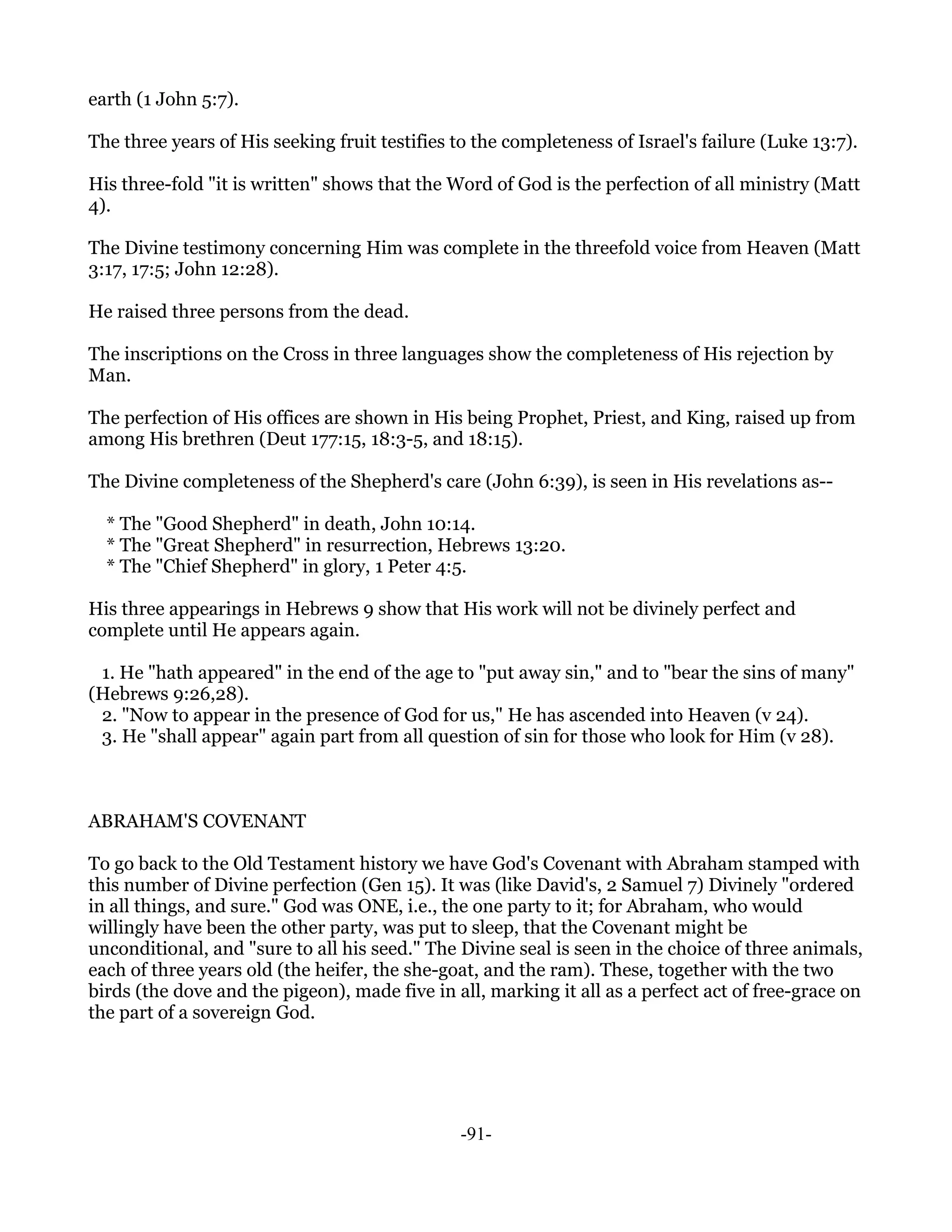 earth (1 John 5:7).

The three years of His seeking fruit testifies to the completeness of Israel's failure (Luke 13:7).

His three-fold "it is written" shows that the Word of God is the perfection of all ministry (Matt
4).

The Divine testimony concerning Him was complete in the threefold voice from Heaven (Matt
3:17, 17:5; John 12:28).

He raised three persons from the dead.

The inscriptions on the Cross in three languages show the completeness of His rejection by
Man.

The perfection of His offices are shown in His being Prophet, Priest, and King, raised up from
among His brethren (Deut 177:15, 18:3-5, and 18:15).

The Divine completeness of the Shepherd's care (John 6:39), is seen in His revelations as--

  * The "Good Shepherd" in death, John 10:14.
  * The "Great Shepherd" in resurrection, Hebrews 13:20.
  * The "Chief Shepherd" in glory, 1 Peter 4:5.

His three appearings in Hebrews 9 show that His work will not be divinely perfect and
complete until He appears again.

 1. He "hath appeared" in the end of the age to "put away sin," and to "bear the sins of many"
(Hebrews 9:26,28).
 2. "Now to appear in the presence of God for us," He has ascended into Heaven (v 24).
 3. He "shall appear" again part from all question of sin for those who look for Him (v 28).



ABRAHAM'S COVENANT

To go back to the Old Testament history we have God's Covenant with Abraham stamped with
this number of Divine perfection (Gen 15). It was (like David's, 2 Samuel 7) Divinely "ordered
in all things, and sure." God was ONE, i.e., the one party to it; for Abraham, who would
willingly have been the other party, was put to sleep, that the Covenant might be
unconditional, and "sure to all his seed." The Divine seal is seen in the choice of three animals,
each of three years old (the heifer, the she-goat, and the ram). These, together with the two
birds (the dove and the pigeon), made five in all, marking it all as a perfect act of free-grace on
the part of a sovereign God.




                                               -91-
 
