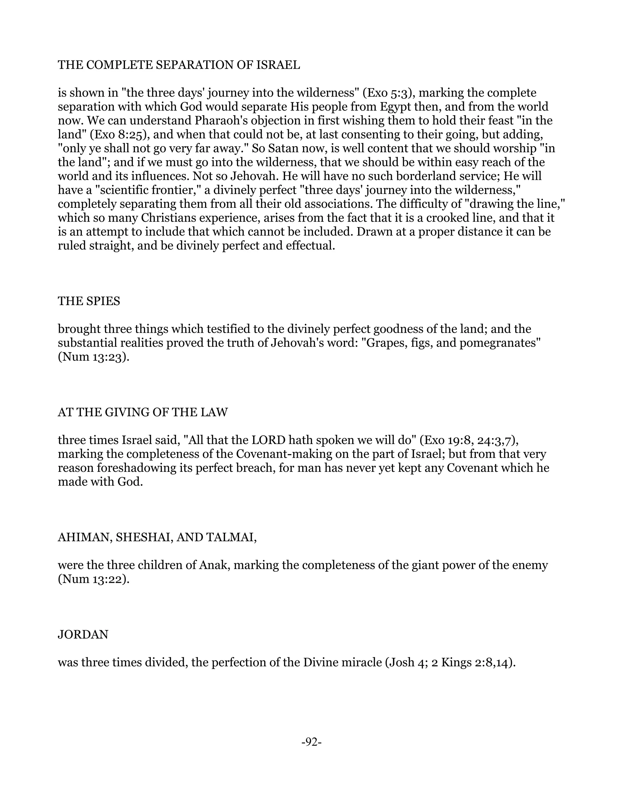 THE COMPLETE SEPARATION OF ISRAEL

is shown in "the three days' journey into the wilderness" (Exo 5:3), marking the complete
separation with which God would separate His people from Egypt then, and from the world
now. We can understand Pharaoh's objection in first wishing them to hold their feast "in the
land" (Exo 8:25), and when that could not be, at last consenting to their going, but adding,
"only ye shall not go very far away." So Satan now, is well content that we should worship "in
the land"; and if we must go into the wilderness, that we should be within easy reach of the
world and its influences. Not so Jehovah. He will have no such borderland service; He will
have a "scientific frontier," a divinely perfect "three days' journey into the wilderness,"
completely separating them from all their old associations. The difficulty of "drawing the line,"
which so many Christians experience, arises from the fact that it is a crooked line, and that it
is an attempt to include that which cannot be included. Drawn at a proper distance it can be
ruled straight, and be divinely perfect and effectual.



THE SPIES

brought three things which testified to the divinely perfect goodness of the land; and the
substantial realities proved the truth of Jehovah's word: "Grapes, figs, and pomegranates"
(Num 13:23).



AT THE GIVING OF THE LAW

three times Israel said, "All that the LORD hath spoken we will do" (Exo 19:8, 24:3,7),
marking the completeness of the Covenant-making on the part of Israel; but from that very
reason foreshadowing its perfect breach, for man has never yet kept any Covenant which he
made with God.



AHIMAN, SHESHAI, AND TALMAI,

were the three children of Anak, marking the completeness of the giant power of the enemy
(Num 13:22).



JORDAN

was three times divided, the perfection of the Divine miracle (Josh 4; 2 Kings 2:8,14).




                                              -92-
 