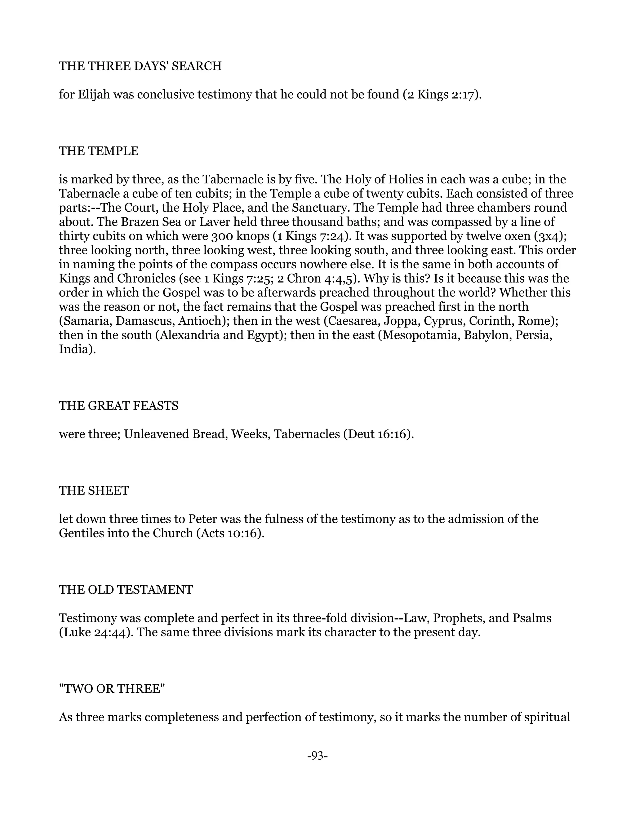 THE THREE DAYS' SEARCH

for Elijah was conclusive testimony that he could not be found (2 Kings 2:17).



THE TEMPLE

is marked by three, as the Tabernacle is by five. The Holy of Holies in each was a cube; in the
Tabernacle a cube of ten cubits; in the Temple a cube of twenty cubits. Each consisted of three
parts:--The Court, the Holy Place, and the Sanctuary. The Temple had three chambers round
about. The Brazen Sea or Laver held three thousand baths; and was compassed by a line of
thirty cubits on which were 300 knops (1 Kings 7:24). It was supported by twelve oxen (3x4);
three looking north, three looking west, three looking south, and three looking east. This order
in naming the points of the compass occurs nowhere else. It is the same in both accounts of
Kings and Chronicles (see 1 Kings 7:25; 2 Chron 4:4,5). Why is this? Is it because this was the
order in which the Gospel was to be afterwards preached throughout the world? Whether this
was the reason or not, the fact remains that the Gospel was preached first in the north
(Samaria, Damascus, Antioch); then in the west (Caesarea, Joppa, Cyprus, Corinth, Rome);
then in the south (Alexandria and Egypt); then in the east (Mesopotamia, Babylon, Persia,
India).



THE GREAT FEASTS

were three; Unleavened Bread, Weeks, Tabernacles (Deut 16:16).



THE SHEET

let down three times to Peter was the fulness of the testimony as to the admission of the
Gentiles into the Church (Acts 10:16).



THE OLD TESTAMENT

Testimony was complete and perfect in its three-fold division--Law, Prophets, and Psalms
(Luke 24:44). The same three divisions mark its character to the present day.



"TWO OR THREE"

As three marks completeness and perfection of testimony, so it marks the number of spiritual


                                              -93-
 