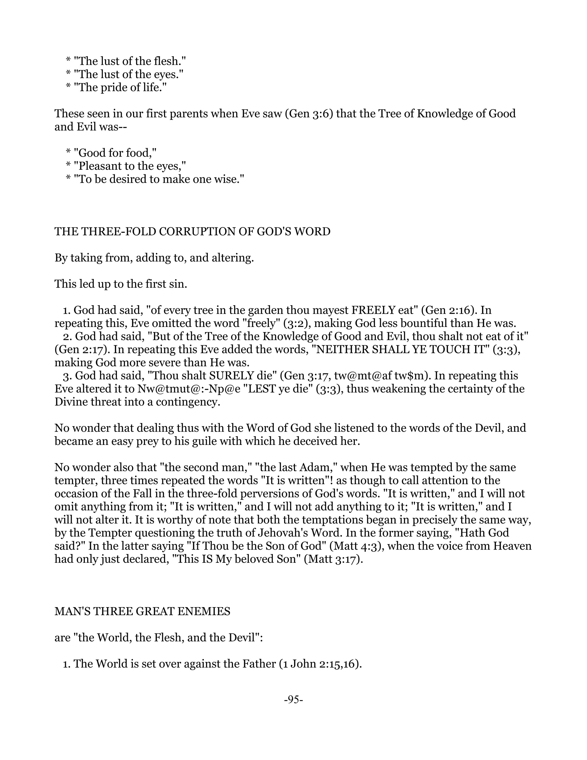 * "The lust of the flesh."
  * "The lust of the eyes."
  * "The pride of life."

These seen in our first parents when Eve saw (Gen 3:6) that the Tree of Knowledge of Good
and Evil was--

  * "Good for food,"
  * "Pleasant to the eyes,"
  * "To be desired to make one wise."



THE THREE-FOLD CORRUPTION OF GOD'S WORD

By taking from, adding to, and altering.

This led up to the first sin.

  1. God had said, "of every tree in the garden thou mayest FREELY eat" (Gen 2:16). In
repeating this, Eve omitted the word "freely" (3:2), making God less bountiful than He was.
  2. God had said, "But of the Tree of the Knowledge of Good and Evil, thou shalt not eat of it"
(Gen 2:17). In repeating this Eve added the words, "NEITHER SHALL YE TOUCH IT" (3:3),
making God more severe than He was.
  3. God had said, "Thou shalt SURELY die" (Gen 3:17, tw@mt@af tw$m). In repeating this
Eve altered it to Nw@tmut@:-Np@e "LEST ye die" (3:3), thus weakening the certainty of the
Divine threat into a contingency.

No wonder that dealing thus with the Word of God she listened to the words of the Devil, and
became an easy prey to his guile with which he deceived her.

No wonder also that "the second man," "the last Adam," when He was tempted by the same
tempter, three times repeated the words "It is written"! as though to call attention to the
occasion of the Fall in the three-fold perversions of God's words. "It is written," and I will not
omit anything from it; "It is written," and I will not add anything to it; "It is written," and I
will not alter it. It is worthy of note that both the temptations began in precisely the same way,
by the Tempter questioning the truth of Jehovah's Word. In the former saying, "Hath God
said?" In the latter saying "If Thou be the Son of God" (Matt 4:3), when the voice from Heaven
had only just declared, "This IS My beloved Son" (Matt 3:17).



MAN'S THREE GREAT ENEMIES

are "the World, the Flesh, and the Devil":

 1. The World is set over against the Father (1 John 2:15,16).


                                               -95-
 