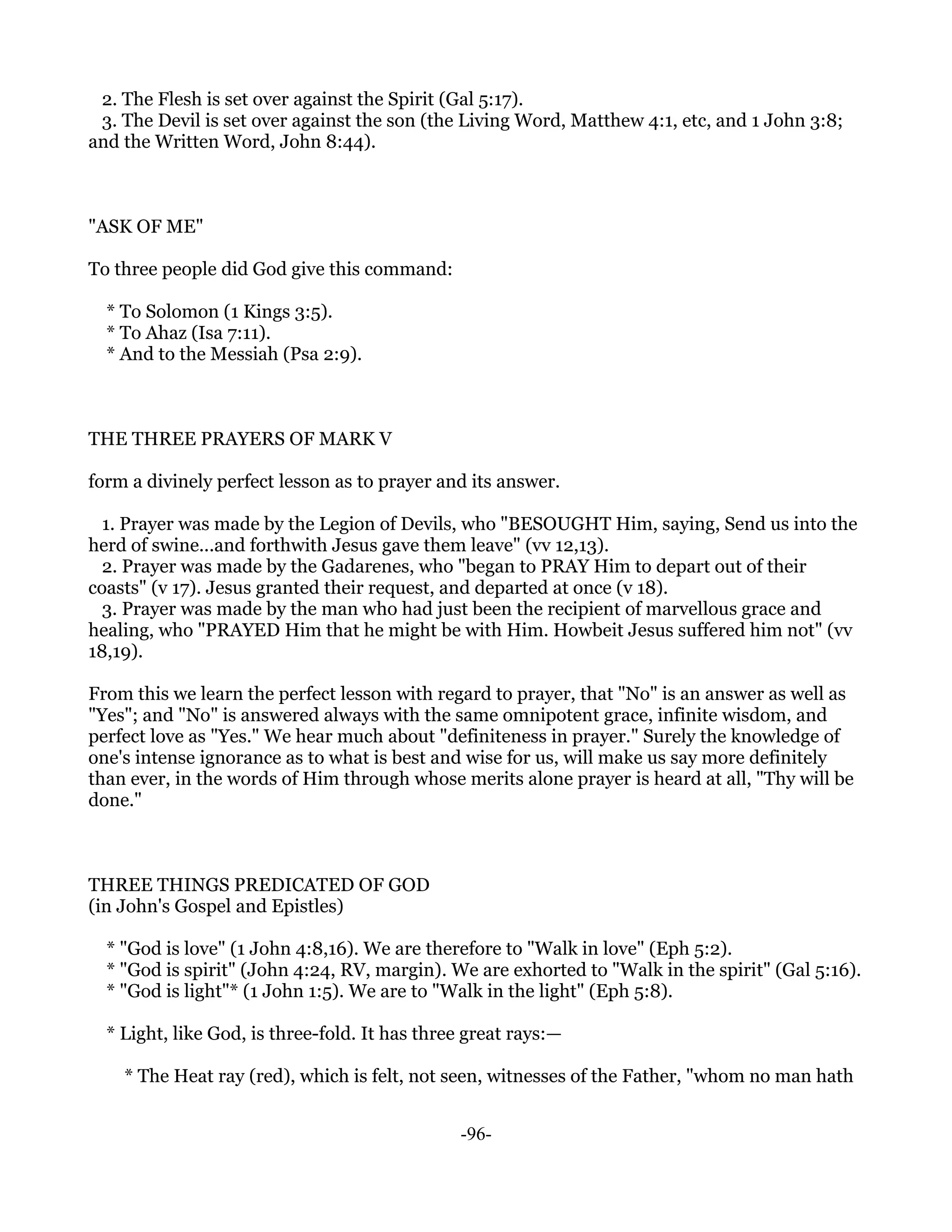 2. The Flesh is set over against the Spirit (Gal 5:17).
 3. The Devil is set over against the son (the Living Word, Matthew 4:1, etc, and 1 John 3:8;
and the Written Word, John 8:44).



"ASK OF ME"

To three people did God give this command:

  * To Solomon (1 Kings 3:5).
  * To Ahaz (Isa 7:11).
  * And to the Messiah (Psa 2:9).



THE THREE PRAYERS OF MARK V

form a divinely perfect lesson as to prayer and its answer.

 1. Prayer was made by the Legion of Devils, who "BESOUGHT Him, saying, Send us into the
herd of swine...and forthwith Jesus gave them leave" (vv 12,13).
 2. Prayer was made by the Gadarenes, who "began to PRAY Him to depart out of their
coasts" (v 17). Jesus granted their request, and departed at once (v 18).
 3. Prayer was made by the man who had just been the recipient of marvellous grace and
healing, who "PRAYED Him that he might be with Him. Howbeit Jesus suffered him not" (vv
18,19).

From this we learn the perfect lesson with regard to prayer, that "No" is an answer as well as
"Yes"; and "No" is answered always with the same omnipotent grace, infinite wisdom, and
perfect love as "Yes." We hear much about "definiteness in prayer." Surely the knowledge of
one's intense ignorance as to what is best and wise for us, will make us say more definitely
than ever, in the words of Him through whose merits alone prayer is heard at all, "Thy will be
done."



THREE THINGS PREDICATED OF GOD
(in John's Gospel and Epistles)

  * "God is love" (1 John 4:8,16). We are therefore to "Walk in love" (Eph 5:2).
  * "God is spirit" (John 4:24, RV, margin). We are exhorted to "Walk in the spirit" (Gal 5:16).
  * "God is light"* (1 John 1:5). We are to "Walk in the light" (Eph 5:8).

  * Light, like God, is three-fold. It has three great rays:—

    * The Heat ray (red), which is felt, not seen, witnesses of the Father, "whom no man hath


                                               -96-
 