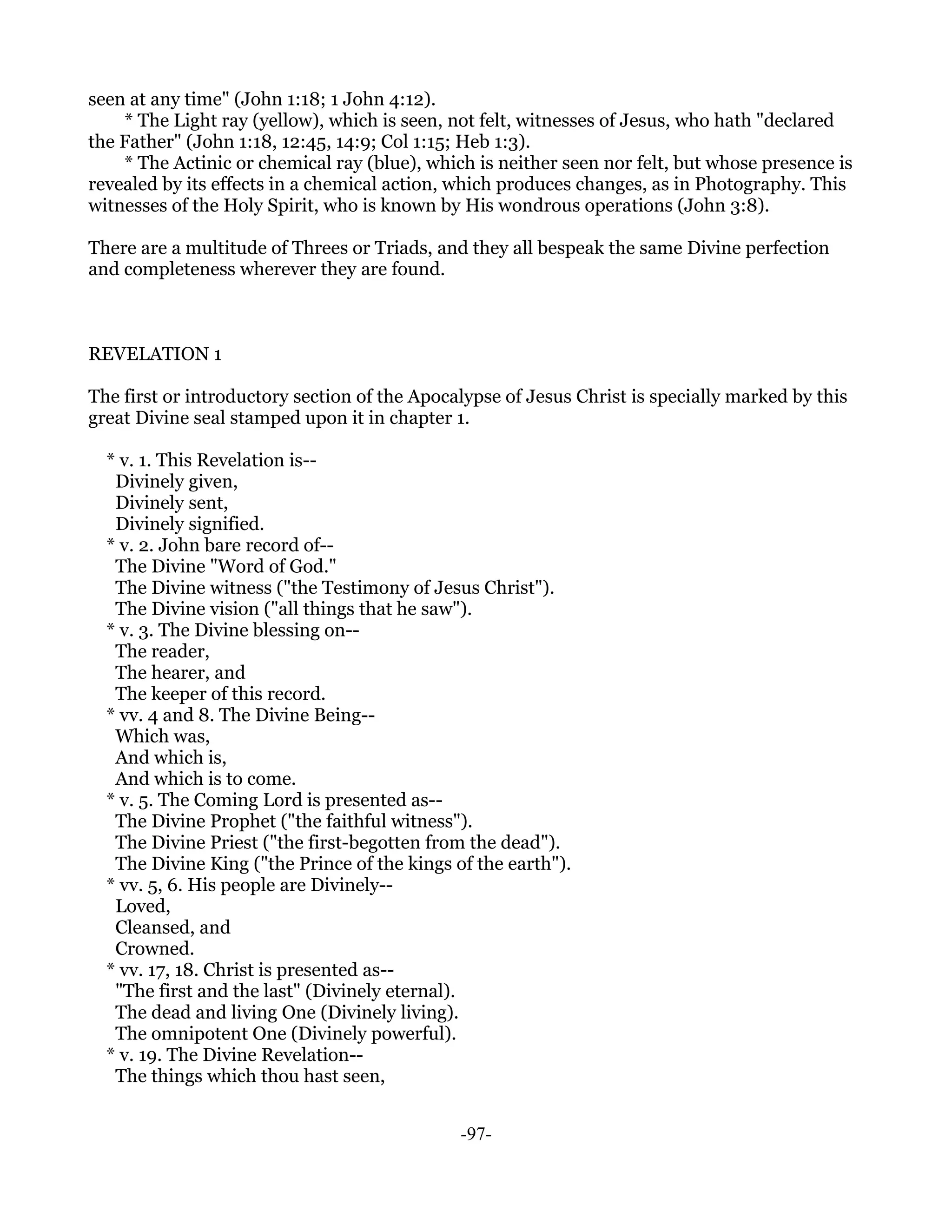 seen at any time" (John 1:18; 1 John 4:12).
    * The Light ray (yellow), which is seen, not felt, witnesses of Jesus, who hath "declared
the Father" (John 1:18, 12:45, 14:9; Col 1:15; Heb 1:3).
    * The Actinic or chemical ray (blue), which is neither seen nor felt, but whose presence is
revealed by its effects in a chemical action, which produces changes, as in Photography. This
witnesses of the Holy Spirit, who is known by His wondrous operations (John 3:8).

There are a multitude of Threes or Triads, and they all bespeak the same Divine perfection
and completeness wherever they are found.



REVELATION 1

The first or introductory section of the Apocalypse of Jesus Christ is specially marked by this
great Divine seal stamped upon it in chapter 1.

  * v. 1. This Revelation is--
   Divinely given,
   Divinely sent,
   Divinely signified.
  * v. 2. John bare record of--
   The Divine "Word of God."
   The Divine witness ("the Testimony of Jesus Christ").
   The Divine vision ("all things that he saw").
  * v. 3. The Divine blessing on--
   The reader,
   The hearer, and
   The keeper of this record.
  * vv. 4 and 8. The Divine Being--
   Which was,
   And which is,
   And which is to come.
  * v. 5. The Coming Lord is presented as--
   The Divine Prophet ("the faithful witness").
   The Divine Priest ("the first-begotten from the dead").
   The Divine King ("the Prince of the kings of the earth").
  * vv. 5, 6. His people are Divinely--
   Loved,
   Cleansed, and
   Crowned.
  * vv. 17, 18. Christ is presented as--
   "The first and the last" (Divinely eternal).
   The dead and living One (Divinely living).
   The omnipotent One (Divinely powerful).
  * v. 19. The Divine Revelation--
   The things which thou hast seen,


                                              -97-
 