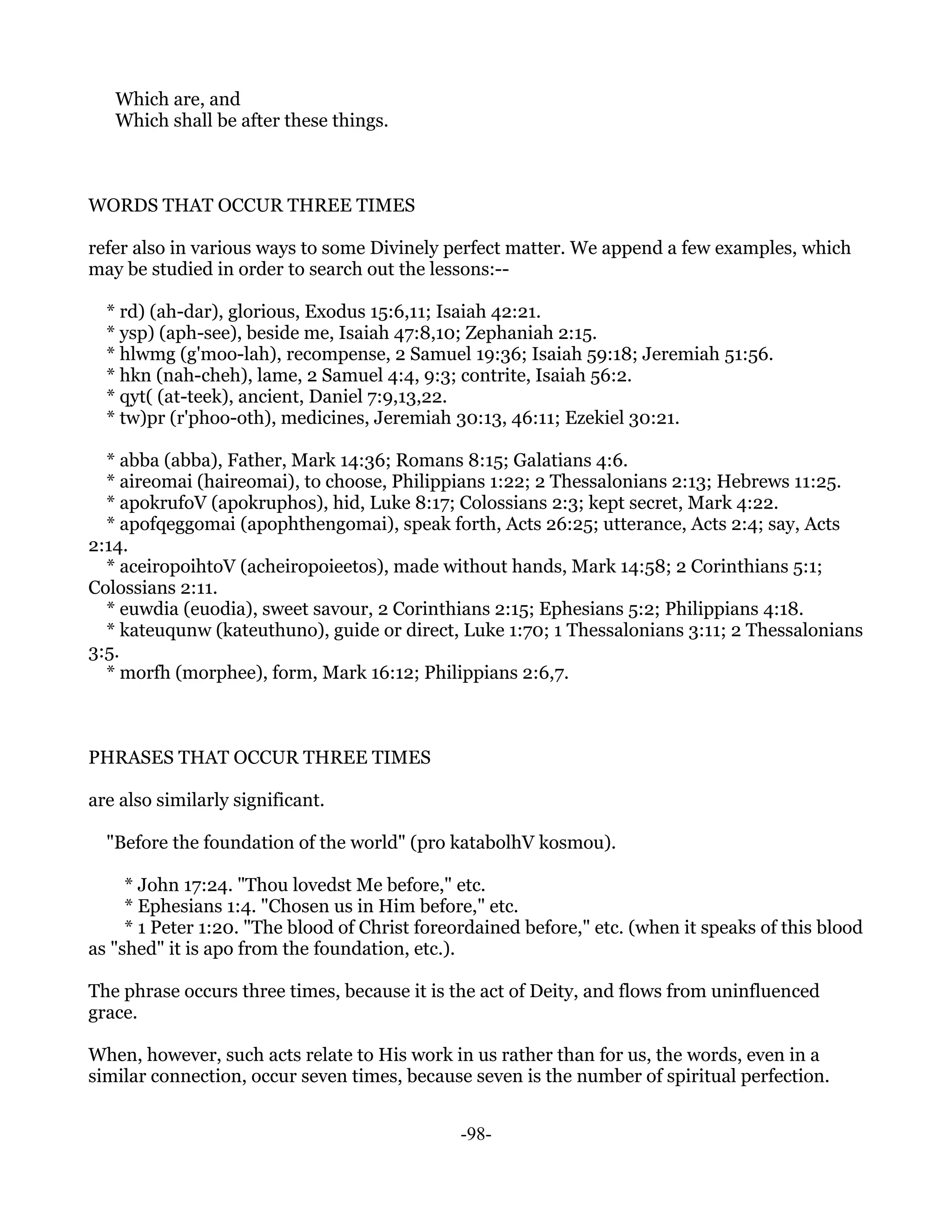 Which are, and
   Which shall be after these things.



WORDS THAT OCCUR THREE TIMES

refer also in various ways to some Divinely perfect matter. We append a few examples, which
may be studied in order to search out the lessons:--

  * rd) (ah-dar), glorious, Exodus 15:6,11; Isaiah 42:21.
  * ysp) (aph-see), beside me, Isaiah 47:8,10; Zephaniah 2:15.
  * hlwmg (g'moo-lah), recompense, 2 Samuel 19:36; Isaiah 59:18; Jeremiah 51:56.
  * hkn (nah-cheh), lame, 2 Samuel 4:4, 9:3; contrite, Isaiah 56:2.
  * qyt( (at-teek), ancient, Daniel 7:9,13,22.
  * tw)pr (r'phoo-oth), medicines, Jeremiah 30:13, 46:11; Ezekiel 30:21.

  * abba (abba), Father, Mark 14:36; Romans 8:15; Galatians 4:6.
  * aireomai (haireomai), to choose, Philippians 1:22; 2 Thessalonians 2:13; Hebrews 11:25.
  * apokrufoV (apokruphos), hid, Luke 8:17; Colossians 2:3; kept secret, Mark 4:22.
  * apofqeggomai (apophthengomai), speak forth, Acts 26:25; utterance, Acts 2:4; say, Acts
2:14.
  * aceiropoihtoV (acheiropoieetos), made without hands, Mark 14:58; 2 Corinthians 5:1;
Colossians 2:11.
  * euwdia (euodia), sweet savour, 2 Corinthians 2:15; Ephesians 5:2; Philippians 4:18.
  * kateuqunw (kateuthuno), guide or direct, Luke 1:70; 1 Thessalonians 3:11; 2 Thessalonians
3:5.
  * morfh (morphee), form, Mark 16:12; Philippians 2:6,7.



PHRASES THAT OCCUR THREE TIMES

are also similarly significant.

  "Before the foundation of the world" (pro katabolhV kosmou).

     * John 17:24. "Thou lovedst Me before," etc.
     * Ephesians 1:4. "Chosen us in Him before," etc.
     * 1 Peter 1:20. "The blood of Christ foreordained before," etc. (when it speaks of this blood
as "shed" it is apo from the foundation, etc.).

The phrase occurs three times, because it is the act of Deity, and flows from uninfluenced
grace.

When, however, such acts relate to His work in us rather than for us, the words, even in a
similar connection, occur seven times, because seven is the number of spiritual perfection.


                                               -98-
 