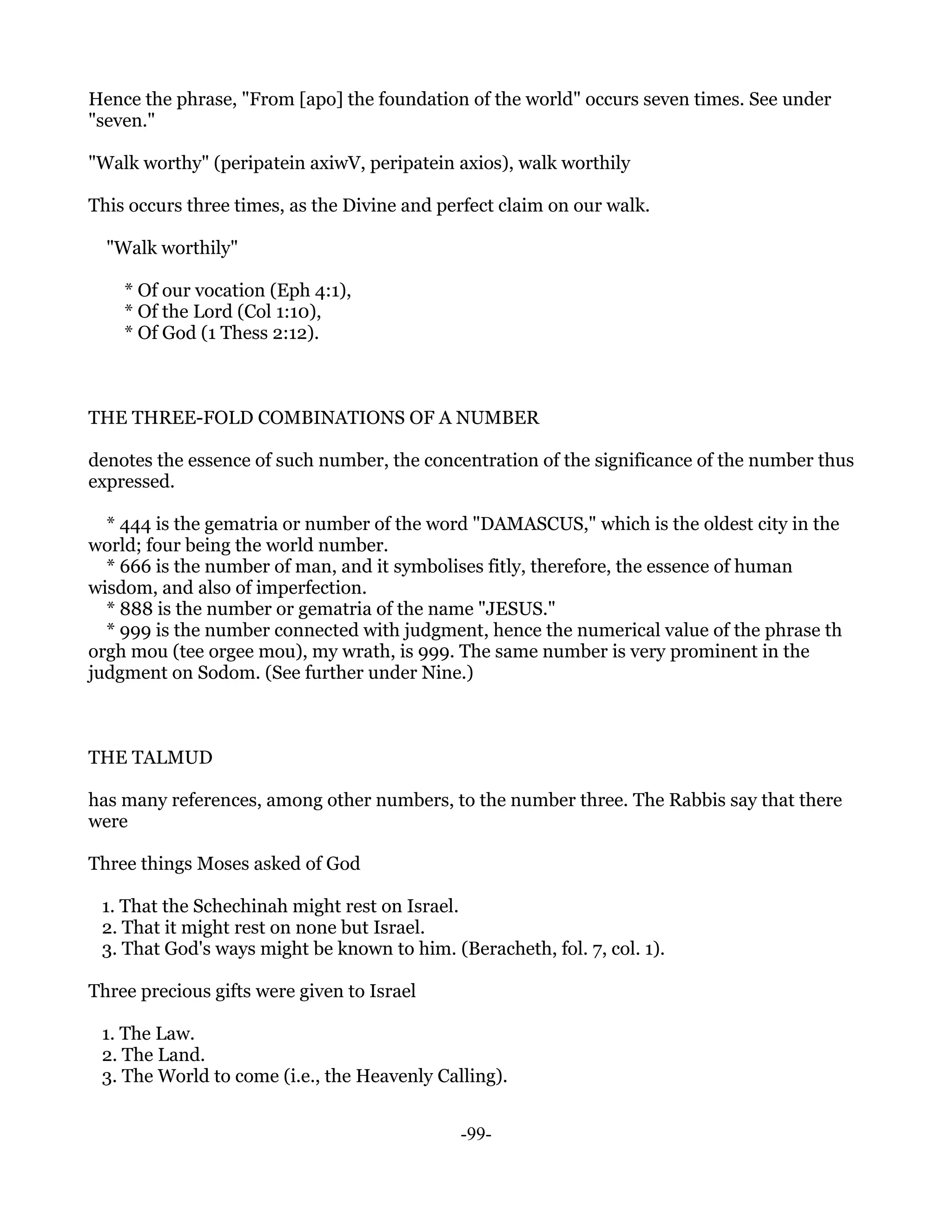 Hence the phrase, "From [apo] the foundation of the world" occurs seven times. See under
"seven."

"Walk worthy" (peripatein axiwV, peripatein axios), walk worthily

This occurs three times, as the Divine and perfect claim on our walk.

  "Walk worthily"

    * Of our vocation (Eph 4:1),
    * Of the Lord (Col 1:10),
    * Of God (1 Thess 2:12).



THE THREE-FOLD COMBINATIONS OF A NUMBER

denotes the essence of such number, the concentration of the significance of the number thus
expressed.

  * 444 is the gematria or number of the word "DAMASCUS," which is the oldest city in the
world; four being the world number.
  * 666 is the number of man, and it symbolises fitly, therefore, the essence of human
wisdom, and also of imperfection.
  * 888 is the number or gematria of the name "JESUS."
  * 999 is the number connected with judgment, hence the numerical value of the phrase th
orgh mou (tee orgee mou), my wrath, is 999. The same number is very prominent in the
judgment on Sodom. (See further under Nine.)



THE TALMUD

has many references, among other numbers, to the number three. The Rabbis say that there
were

Three things Moses asked of God

 1. That the Schechinah might rest on Israel.
 2. That it might rest on none but Israel.
 3. That God's ways might be known to him. (Beracheth, fol. 7, col. 1).

Three precious gifts were given to Israel

 1. The Law.
 2. The Land.
 3. The World to come (i.e., the Heavenly Calling).


                                             -99-
 