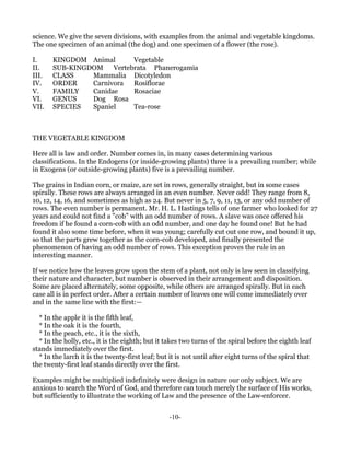 science. We give the seven divisions, with examples from the animal and vegetable kingdoms.
The one specimen of an animal (the dog) and one specimen of a flower (the rose).

I.     KINGDOM Animal       Vegetable
II.    SUB-KINGDOM    Vertebrata Phanerogamia
III.   CLASS    Mammalia Dicotyledon
IV.    ORDER    Carnivora   Rosiflorae
V.     FAMILY   Canidae     Rosaciae
VI.    GENUS    Dog Rosa
VII.   SPECIES  Spaniel     Tea-rose



THE VEGETABLE KINGDOM

Here all is law and order. Number comes in, in many cases determining various
classifications. In the Endogens (or inside-growing plants) three is a prevailing number; while
in Exogens (or outside-growing plants) five is a prevailing number.

The grains in Indian corn, or maize, are set in rows, generally straight, but in some cases
spirally. These rows are always arranged in an even number. Never odd! They range from 8,
10, 12, 14, 16, and sometimes as high as 24. But never in 5, 7, 9, 11, 13, or any odd number of
rows. The even number is permanent. Mr. H. L. Hastings tells of one farmer who looked for 27
years and could not find a "cob" with an odd number of rows. A slave was once offered his
freedom if he found a corn-cob with an odd number, and one day he found one! But he had
found it also some time before, when it was young; carefully cut out one row, and bound it up,
so that the parts grew together as the corn-cob developed, and finally presented the
phenomenon of having an odd number of rows. This exception proves the rule in an
interesting manner.

If we notice how the leaves grow upon the stem of a plant, not only is law seen in classifying
their nature and character, but number is observed in their arrangement and disposition.
Some are placed alternately, some opposite, while others are arranged spirally. But in each
case all is in perfect order. After a certain number of leaves one will come immediately over
and in the same line with the first:—

  * In the apple it is the fifth leaf,
  * In the oak it is the fourth,
  * In the peach, etc., it is the sixth,
  * In the holly, etc., it is the eighth; but it takes two turns of the spiral before the eighth leaf
stands immediately over the first.
  * In the larch it is the twenty-first leaf; but it is not until after eight turns of the spiral that
the twenty-first leaf stands directly over the first.

Examples might be multiplied indefinitely were design in nature our only subject. We are
anxious to search the Word of God, and therefore can touch merely the surface of His works,
but sufficiently to illustrate the working of Law and the presence of the Law-enforcer.


                                                  -10-
 
