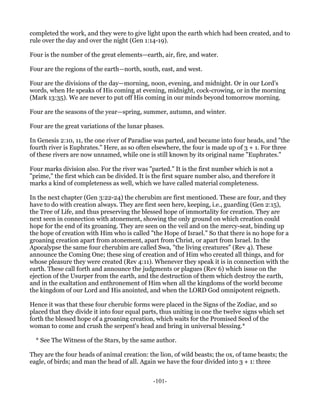 completed the work, and they were to give light upon the earth which had been created, and to
rule over the day and over the night (Gen 1:14-19).

Four is the number of the great elements—earth, air, fire, and water.

Four are the regions of the earth—north, south, east, and west.

Four are the divisions of the day—morning, noon, evening, and midnight. Or in our Lord's
words, when He speaks of His coming at evening, midnight, cock-crowing, or in the morning
(Mark 13:35). We are never to put off His coming in our minds beyond tomorrow morning.

Four are the seasons of the year—spring, summer, autumn, and winter.

Four are the great variations of the lunar phases.

In Genesis 2:10, 11, the one river of Paradise was parted, and became into four heads, and "the
fourth river is Euphrates." Here, as so often elsewhere, the four is made up of 3 + 1. For three
of these rivers are now unnamed, while one is still known by its original name "Euphrates."

Four marks division also. For the river was "parted." It is the first number which is not a
"prime," the first which can be divided. It is the first square number also, and therefore it
marks a kind of completeness as well, which we have called material completeness.

In the next chapter (Gen 3:22-24) the cherubim are first mentioned. These are four, and they
have to do with creation always. They are first seen here, keeping, i.e., guarding (Gen 2:15),
the Tree of Life, and thus preserving the blessed hope of immortality for creation. They are
next seen in connection with atonement, showing the only ground on which creation could
hope for the end of its groaning. They are seen on the veil and on the mercy-seat, binding up
the hope of creation with Him who is called "the Hope of Israel." So that there is no hope for a
groaning creation apart from atonement, apart from Christ, or apart from Israel. In the
Apocalypse the same four cherubim are called Swa, "the living creatures" (Rev 4). These
announce the Coming One; these sing of creation and of Him who created all things, and for
whose pleasure they were created (Rev 4:11). Whenever they speak it is in connection with the
earth. These call forth and announce the judgments or plagues (Rev 6) which issue on the
ejection of the Usurper from the earth, and the destruction of them which destroy the earth,
and in the exaltation and enthronement of Him when all the kingdoms of the world become
the kingdom of our Lord and His anointed, and when the LORD God omnipotent reigneth.

Hence it was that these four cherubic forms were placed in the Signs of the Zodiac, and so
placed that they divide it into four equal parts, thus uniting in one the twelve signs which set
forth the blessed hope of a groaning creation, which waits for the Promised Seed of the
woman to come and crush the serpent's head and bring in universal blessing.*

  * See The Witness of the Stars, by the same author.

They are the four heads of animal creation: the lion, of wild beasts; the ox, of tame beasts; the
eagle, of birds; and man the head of all. Again we have the four divided into 3 + 1: three


                                              -101-
 