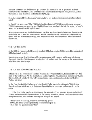 are four, and these are divided into 3 + 1, where the one stands out in great and marked
contrast to the other three. The first three wild beasts are named (lion, bear, leopard); while
the fourth is only described and not named (7:7,23).

So in the image of Nebuchadnezzar's dream, three are metals; one is a mixture of metal and
mire!

In Daniel 7:2, 3 we read, "The FOUR winds of the heaven STROVE upon the great sea, and
FOUR beasts came up from the sea DIVERSE one from another." Such is the history of man's
power in the world—strife and division!

No sooner are mankind divided in Genesis 10, than Abraham is called out from them to walk
with God (Gen 11, 12). But he soon finds it to be a world of strife and enmity, for Genesis 14
opens with the names of four kings, and "these made war" with five others which are named
afterwards.



THE FOURTH BOOK

of the Bible is Numbers. In Hebrew it is called B'Midbar, i.e., the Wilderness. The gematria of
B'Midbar is 248 (4x62).

It relates to the earth, which is a wilderness compared with Heaven; and to our pilgrimage
through it. It tells of Meribah and striving (20:13), and records the history of the murmurings,
rebellions, and wanderings.



THE FOURTH BOOK OF THE PSALMS

is the Book of the Wilderness. The first Psalm is the "Prayer of Moses, the man of God,"—the
man of the wilderness. All the illustrations and metaphors, etc., are drawn from the earth, and
this fourth book sets forth Jehovah's counsels and purposes in relation to the earth. (See
Psalms 90-106.)

In the First Book of the Psalms (1-41), the fourth Psalm has to do with earth.* It tells how
there is nothing satisfying in it; that apart from God there can be no real prosperity in the
earth.

    * The first Psalm speaks of Genesis and the counsels of God for man. The second tells of
Exodus and deliverance from the hand of the enemy. The third tells of Leviticus—of Salvation
being of the Lord, and how His blessing can be upon His people.

  "Many there be that say, Who will show us any good?
  LORD, lift Thou up the light of Thy countenance upon us.
  Thou hast put gladness in my heart


                                              -103-
 