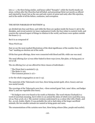 into 3 + 1, the three being similar, and hence called "Synoptic"; while the fourth stands out
alone, written after the Churches had all failed, and presenting Christ not merely as offered
and rejected by Israel, but as the one and only centre of union and unity after His rejection,
and in the midst of all the failure, confusion, and corruption.



THE SEVEN PARABLES OF MATTHEW 13

are divided into four and three; and while the three are spoken inside the house (v 36) to the
disciples, and reveal esoteric (or inner explanatory) truth, the four relate to exoteric truth, and
concern the outward aspect of things in relation to the world, and hence were spoken outside
the house (v 1).

But it is as composed of

Three PLUS one

that we see the most marked illustrations of the ideal significance of the number four, the
"one" marking an election out of the earth.

Of the four great offerings, three were connected with blood and life; while one was meal.

The meal offering (Lev 2) was either baked in three ways (oven, flat-plate, or frying-pan); or
not at all.

The sin offering (Lev 4) was offered for three classes of individuals—

  * The Priest that is anointed (v 3),
  * The Ruler (v 22),
  * The Common person (v 27)—

or for the whole congregation as one (v 13).

The materials of the Tabernacle were four, three being metals (gold, silver, brass); and one
non-metal (wood).

The coverings of the Tabernacle were four,—three animal (goats' hair, rams' skins, and badger
skins*); and one vegetable (fine linen).

  * No badgers were ever found so far south as Palestine. The word #$xata (Tachash) is a
word of uncertain meaning, but it refers to an animal the skins of which were used (Exo 25:5,
26:14; Num 4:6,8, etc.). The ancient versions understand it as a colour (the LXX, Chald., and
Syr., as red, Arabic, black). It was probably the red or dark skins of the larger sacrificial
animals; the two smaller animals are named as being goats and rams.

The ornamentations of the curtains were four, three being colours (blue, purple and scarlet);


                                               -105-
 